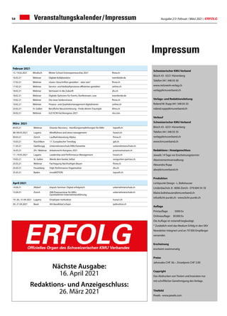 Ausgabe 2/3 Februar / März 2021 / ERFOLG
54
März 2021
04.03.21 Webinar Disaster Recovery - Handlungsempfehlungen für KMU topsoft.ch
08.-09.03.2021 Lugano Mindfullness and stress management huract.ch
09.03.21 Zürich Laufbahnberatung 40plus fhnw.ch
10.03.21 Rüschlikon 17. Europäischer Trendtag gdi.ch
11.03.21 Glattbrugg Unternehmerschule KMU/Gewerbe unternehmerschule.ch
16.03.21 ZH / Webinar Arbeitsrecht-Kongress 2021 praxissemainare.ch
17.-19.03.2021 Lugano Leadership and Performance Management huract.ch
19.03.21 St. Gallen Werde dein bestes Selbst vongunten-partner.ch
25.03.21 Webinar Fachtagung Nachhaltiges Bauen fhnw.ch
25.03.21 Feusisberg High Performance Organisation zfu.ch
25.03.21 Baden innoMOTION topsoft.ch
Februar 2021
15.-19.02.2021 Windisch Winter School Entrewpreneurship 2021 fhnw.ch
16.02.21 Webinar Digitale Kollaboration eventbride.de
17.02.21 Webinar «Gute» Vorschriften gestalten – aber wie? fhnw.ch
17.02.21 Webinar Service- und Verkaufsprozesse effizienter gestalten online.ch
18.02.21 Webinar Vertrauen in die Zukunft zfu.ch
18.02.21 Webinar Digitale Optionen für Events, Konferenzen, usw. eventbride.de
19.02.21 Webinar Die neue Seidenstrasse fhnw.ch
19.02.21 Webinar Prozess- und Qualitätsmanagement digitalisieren online.ch
23.02.21 St. Gallen Berufliche Neuorientierung - Finde deinen Traumjob kfmv.ch
24.02.21 Webinar ELO ECM-Fachkongress 2021 elo.com
Veranstaltungskalender / Impressum
Impressum
Kalender Veranstaltungen
April 2021
14.04.21 Altdorf Impuls-Seminar: Digital erfolgreich unternehmerschule.ch
15.04.21 Zürich ZKB Praxisseminar für KMU:
Ganzheitliche Unternehmensführung
unternehmerschule.ch
19.-20., 31.04.2021 Lugano Employee motivation huract.ch
20.-21.04.2021 Basel 4th BaselEduCa Expo ipdinstitut.ch
Schweizerischer KMU Verband
Bösch 43 · 6331 Hünenberg
Telefon 041 348 03 30
www.netzwerk-verlag.ch
verlag@kmuverband.ch
Verlags- und Redaktionsleitung
Roland M. Rupp 041 348 03 33
roland.rupp@kmuverband.ch
Verkauf
Schweizerischer KMU Verband
Bösch 43 · 6331 Hünenberg
Telefon 041 348 03 35
verlag@kmuverband.ch
www.kmuverband.ch
Redaktions- / Anzeigenschluss
Jeweils 14 Tage vor Erscheinungstermin
Abonnementsverwaltung:
Alexandra Rupp
abo@kmuverband.ch
Produktion
Lichtpunkt Design · L. Boltshauser
Lindenbachstr. 8 · 8006 Zürich · 079 694 54 18
liliane.boltshauser@kmuverband.ch
info@licht-punkt.ch · www.licht-punkt.ch
Auflage
Printauflage:	 5000 Ex
Onlineauflage:	 30 000 Ex
Die Auflage ist notariell beglaubigt.
* Zusätzlich wird das Medium Erfolg in den SKV
Newsletter integriert und an 70' 000 Empfänger
versendet.
Erscheinung
erscheint zweimonatig
Preise
Jahresabo CHF 36.–, Einzelpreis CHF 3.90
Copyright
Das Abdrucken von Texten und Inseraten nur
mit schriftlicher Genehmigung des Verlags.
Titelbild
Pexels · www.pexels.com
Nächste Ausgabe:
16. April 2021
Redaktions- und Anzeigeschluss:
26. März 2021
ERFOLG
Offizielles Organ des Schweizerischen KMU Verbandes
 
