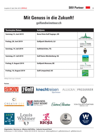 Ausgabe 4/5 April / Mai 2019 / ERFOLG 11SKV Partner
Samstag 15. Juni 2019 Buna Vista Golf Sagogn, GR
Freitag, 28. Juni 2019 Golfpark Oberkirch, LU
Sonntag, 14. Juli 2019 Golfclub Erlen, TG
Samstag, 27. Juli 2019 Golf Gams-Werdenberg, SG
Freitag, 9. August 2019 Golfpark Moossee, BE
Freitag, 16. August 2019 Golf Limpachtal, SO
Turnierplan Datum Golfplatz
Organisation · ibervinos sa · Albatros Golf & Wine · Industrie Gaswerk Nord
Kohlestrasse 12 · 8952 Schlieren · Telefon 043 433 89 44 · ibervinos.ch · albatrosgolfwine.ch · golfandwinetour.ch · golf@ibervinos.ch
Mit Genuss in die Zukunft!
golfandwinetour.ch
Allfällige Änderungen vorbehalten
Partner
 