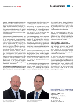 Ausgabe 4/5 April / Mai 2019 / ERFOLG 15Rechtsberatung
Darüber hinaus können die Aktionäre an der
Generalversammlung vom Verwaltungsrat Aus-
kunft über die Angelegenheiten der Gesell-
schaft verlangen, welche nicht aus dem Ge-
schäftsbericht hervorgehen. Die Auskunft zu
den Gesellschaftstätigkeiten kann nur verlangt
werden, wenn sie in einem sachlichen Zusam-
menhang mit traktandierten Abstimmungsge-
genständen steht.
Das Auskunftsrecht ist allerdings begrenzt. Der
Aktionär kann nicht ohne weiteres Einsicht
in die Geschäftsbücher und die Korrespon-
denz verlangen. Die Entscheidung über die
Auskunftserteilung steht jeweils im Ermes-
sen des Verwaltungsrats. Im Gegensatz zum
Aktionär hat dieser gegenüber der Gesell-
schaft eine Treuepflicht und er ist verpflichtet,
die Geschäftsgeheimnisse zu wahren. Falls
Geschäftsgeheimnisse tangiert sind, ist die
Auskunft zu verweigern. Dabei ist zu beach-
ten, dass alle Aktionäre gleich zu behandeln
sind. Falls ein Aktionär Einsicht erhält, ist die
Einsicht auch den anderen Aktionären zu ge-
währen (sog. Gleichbehandlungsgebot). Falls
der Aktionär beabsichtigt, mit dem Auskunfts-
begehren der Gesellschaft zu schaden oder
Informationen für die Konkurrenz erhältlich
zu machen, ist der Verwaltungsrat verpflichtet,
die Auskunft zu verweigern.
Recht auf Durchführung einer Sonderprüfung
Auch ohne vorgängige Traktandierung kann
jeder Aktionär an der Generalversammlung die
DurchführungeinerSonderprüfungdurcheinen
unabhängigen Sachverständigen verlangen.
Voraussetzung ist, dass der Aktionär vorher
bereits sein Recht auf Auskunft und Einsicht
geltend gemacht hat, dies jedoch verweigert
worden ist oder die erhaltenen Informationen
nicht ausreichten, um den Sachverhalt zu beur-
teilen und das Stimmrecht auszuüben.
Der Generalversammlung steht es jedoch frei,
den Antrag auf Durchführung einer Sonder-
prüfung mit der Mehrheit der vertretenen
Stimmen abzulehnen. Falls die Generalver-
sammlung den Antrag ablehnt, können Akti-
onäre, die mindestens 10% des Aktienkapitals
oder Aktien im Nennwert von 2 Millionen Fran-
ken vertreten, innert dreier Monate den Richter
ersuchen, einen Sonderprüfer einzusetzen.
Der gesuchstellende Aktionär muss vor Gericht
darlegen, dass er von seinen Einsichts- und
Auskunftsrechten bereits Gebrauch gemacht
hat. Als Beweis dafür dient das Protokoll. Der
gesuchstellende Aktionär hat daher zu insistie-
ren, dass sein Einsichts- und Auskunftsgesuch
im Protokoll der Generalversammlung fest-
gehalten wird.
Im Weiteren muss der Aktionär glaubhaft dar-
legen, dass der Verwaltungsrat Gesetz oder
Statuten verletzt und damit die Gesellschaft
geschädigt hat. Die Schwelle des Glaubhaft-
machens darf dabei vom Richter nicht allzu
hoch angesetzt werden, weil die Aktionäre in
der Regel über keine Beweise verfügen und ge-
rade deswegen die Sonderprüfung verlangen.
Der Aktionär muss im Gesuch jedoch präzise
darlegen, welcher konkrete Sachverhalt bzw.
Schadensfall untersucht werden soll.
Falls die Auskunftsverweigerung aber ge-
rechtfertigt war, wird der Aktionär mit seinem
Begehren keinen Erfolg haben. Die Sonder-
prüfung kann nicht missbraucht werden, um
allgemeine Einsicht in die Geschäftsgeheim-
nisse der Gesellschaft zu erlangen.
Klagerechte gegen GV Beschlüsse
welche Gesetz oder Statuten verletzen
Falls ein Beschluss der Generalversammlung
unter Verletzung von Gesetz oder Statuten
Rechte von Aktionären beeinträchtigt, oder
falls ein Beschluss der Mehrheit der Aktionäre
nicht im Interesse der Gesellschaft liegende
Ziele verfolgt, so kann jeder Aktionär den Be-
schluss vor Gericht anfechten.
Zur Anfechtung eines Generalversammlungs-
beschlusses ist jeder Aktionär berechtigt, so-
fern er dem Beschluss nicht zugestimmt hat.
Es ist deshalb wiederum zu empfehlen, dass ein
Aktionär im Protokoll der Generalversammlung
protokollieren lässt, dass er einem Beschluss
nicht zugestimmt hat. Die Klage muss innert
zwei Monaten nach der Generalversammlung
beim zuständigen Gericht am Sitz der Gesell-
schaft eingereicht werden.
Bruppacher Hug & Partner
Rechtsanwälte
Zollikerstrasse 58 · 8702 Zollikon
Postfach 173
Tel. 044 396 31 31
Fax 044 396 31 32
info@bhp.ch · www.bhp.ch
Dr. C. Mark Bruppacher · Partner
mark.bruppacher@bhp.ch
lic. iur. Dominique Anderes · Associate
dominique.anderes@bhp.ch
 