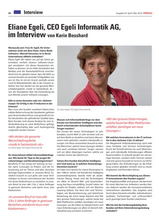 Ausgabe 4/5 April / Mai 2019 / ERFOLG20 Interview
Eliane Egeli, CEO Egeli Informatik AG,
im Interview von Karin Bosshard
Moneycab.com: Frau Dr. Egeli, Ihr Unter-
nehmen wirbt mit dem Claim «Swiss Made
Software». Wieviel Swissness ist in Ihrem
Unternehmen effektiv enthalten?
Eliane Egeli: Wir haben uns auf die Fahne ge-
schrieben «einfach clevere» Software-Lösun-
gen anzubieten. Um dieses Versprechen ein-
halten zu können, ist ein tiefes Verständnis des
Marktes und der Nutzerbedürfnisse entschei-
dend und wir glauben daran, dass die Nähe zu
unseren Kunden ein zentraler Erfolgsfaktor von
uns ist. Das ist mit ein Grund, weshalb unsere
rund 50 Mitarbeitenden alle in der Schweiz ar-
beiten: Von hier decken wir die gesamte Wert-
schöpfungskette «made in Switzerland» ab –
von der Konzeption über die Entwicklung bis
zum Betrieb unserer Software-Lösungen.
Gibt es einen Garanten oder ein «Geheim-
rezept» für Erfolg in der IT-Industrie in der
Schweiz?
Man muss den Kunden verstehen! Nebst einer
soliden Beherrschung des Handwerks, gehören
gute Branchenkenntnisse und generell ein ho-
hes Verständnis der geforderten Qualität dazu.
Beim Kunden sind clevere Ansätze für eine In-
dividualisierung an seine Bedürfnisse gefragt,
welche gleichzeitig aber auch kostengünstig
umgesetzt werden müssen.
«Wir decken die gesamte
Wertschöpfungskette
«made in Switzerland» ab.»
Dr. Eliane Egeli, CEO, Egeli Informatik AG
Ihr Unternehmen bildet Informatiklehrlinge
aus. Wie lautet Ihr Tipp an die jungen Be-
rufseinsteiger und Berufseinsteigerinnen?
Berufliche IT hat wenig mit Gaming zu tun…
Der Spirit «Lösungen zu finden» und die Fo-
kussierung auf ein Thema sind aber durchaus
wichtige Eigenschaften in unserem Beruf. Zu-
sätzlich braucht es Lust jedes Jahr neue Tech-
nologien zu lernen und Interesse den Kunden
mit seinen Bedürfnissen zu verstehen. In unse-
rem Beruf ist man alle 3 bis 5 Jahre Anfänger
in gewissen Bereichen und damit muss man
klarkommen.
«In unserem Beruf ist man alle
3 bis 5 Jahre Anfänger in gewissen
Bereichen und damit muss man
klarkommen.»
Dr. Eliane Egeli, CEO, Egeli Informatik AG
Müssen sich Informatiklehrlinge vor dem
Einsatz von Künstlicher Intelligenz und den
damit schwindenden Arbeitsplätzen keine
Sorgen machen?
Der Einsatz der neuen Technologien ist sehr
komplex, unsere Welt ist sehr vernetzt und um
auf dem Markt zu bestehen sind keine Massen-
waren mehr gefordert, sondern individuelle Lö-
sungen. Um diese umzusetzen braucht es krea-
tive Menschen, welche neue Lösungen denken
und auch umsetzen können. Sorgen müssen
sich vor allem diejenigen machen, welche am
Liebsten immer das Gleiche tun.
Setzen Ihre Kunden Künstliche Intelligenz
ein? Und wenn ja, in welchen Anwendungs-
bereichen konkret?
Ich habe mich bereits für meine Dissertation in
den 1980-er Jahren mit Künstlicher Intelligenz
auseinandergesetzt, damals mehr als akade-
mische Übung. Heute sind die Technologien
vor allem im Bereich Bild- und Spracherken-
nung durchaus einsatzfähig. Zurzeit haben wir
gerade ein Projekt, welches sich mit Machine
Learning befasst. Die Basis hier sind Techno-
logien, wie Mustererkennung und statistische
Bewertung, die schon lange bekannt sind. Mit
den grossen Datenmengen, welche heute bei
Web-Plattformen anfallen, benötigen wir neue
Lösungen, um die Daten zu kategorisieren und
neue Anforderungen vor allem im Bereich Indi-
vidualisierung umsetzen zu können.
«Mit den grossen Datenmengen,
welche heute bei Web-Plattformen
anfallen, benötigen wir neue
Lösungen.»
Mit welchen Innovationen in der IT rechnen
Sie in den nächsten 5 bis 10 Jahren?
Der Megatrend «Individualisierung» wird viele
neue Produkte und Services hervorbringen.
Durch die Technik können wir auch Kleinmen-
gen und individuelle Anforderungen effizient
bewirtschaften. In Zukunft werden wir viel we-
niger besitzen, sondern mehr Services nutzen
und eine grosse Auswahl an Services zur Verfü-
gung haben. Die Anforderungen an die Erhal-
tung unserer globalen Umwelt wird zu neuen
Angeboten und Techniken führen.
Wie kommt die Wertschöpfung aus diesen
IT-Innovationen den Kunden zugute?
Die Angebotsvielfalt wird grösser, die Barrieren
für einen Wechsel von Anbietern werden klei-
ner, dadurch werden die innovationsstärksten
Unternehmen überleben. Das Angebot wird
durch diese Dynamik schneller, individualisiert,
qualitativ hochwertiger und schlussendlich
auch günstiger beim Kunden ankommen.
Wie hat sich der Forderungskatalog Ihrer
Kunden seit Ihrer Unternehmensgründung
verändert?
 