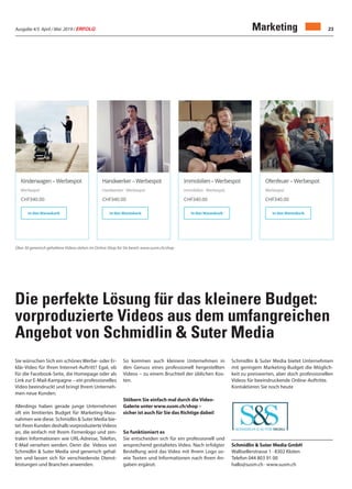 Ausgabe 4/5 April / Mai 2019 / ERFOLG 23Marketing
Über 30 generisch gehaltene Videos stehen im Online-Shop für Sie bereit: www.susm.ch/shop
Die perfekte Lösung für das kleinere Budget:
vorproduzierte Videos aus dem umfangreichen
Angebot von Schmidlin & Suter Media
Schmidlin & Suter Media GmbH
Wallisellerstrasse 1 · 8302 Kloten
Telefon 044 803 91 00
hallo@susm.ch · www.susm.ch
Sie wünschen Sich ein schönes Werbe- oder Er-
klär-Video für Ihren Internet-Auftritt? Egal, ob
für die Facebook-Seite, die Homepage oder als
Link zur E-Mail-Kampagne – ein professionelles
Video beeindruckt und bringt Ihrem Unterneh-
men neue Kunden.
Allerdings haben gerade junge Unternehmen
oft ein limitiertes Budget für Marketing-Mass-
nahmen wie diese. Schmidlin & Suter Media bie-
tet ihren Kunden deshalb vorproduzierteVideos
an, die einfach mit Ihrem Firmenlogo und zen-
tralen Informationen wie URL-Adresse, Telefon,
E-Mail versehen werden. Denn die Videos von
Schmidlin & Suter Media sind generisch gehal-
ten und lassen sich für verschiedenste Dienst-
leistungen und Branchen anwenden.
So kommen auch kleinere Unternehmen in
den Genuss eines professionell hergestellten
Videos – zu einem Bruchteil der üblichen Kos-
ten.
Stöbern Sie einfach mal durch die Video-
Galerie unter www.susm.ch/shop –
sicher ist auch für Sie das Richtige dabei!
So funktioniert es
Sie entscheiden sich für ein professionell und
ansprechend gestaltetes Video. Nach erfolgter
Bestellung wird das Video mit Ihrem Logo so-
wie Texten und Informationen nach Ihren An-
gaben ergänzt.
Schmidlin & Suter Media bietet Unternehmen
mit geringem Marketing-Budget die Möglich-
keit zu preiswerten, aber doch professionellen
Videos für beeindruckende Online-Auftritte.
Kontaktieren Sie noch heute
 