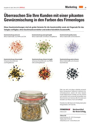 Ausgabe 4/5 April / Mai 2019 / ERFOLG 25Marketing
Überraschen Sie Ihre Kunden mit einer pikanten
Gewürzmischung in den Farben des Firmenlogos
Diese Gewürzmischungen sind als grobe Variante für die Gewürzmühle sowie als Fingersalz für das
Salzglas verfügbar, ohne Geschmacksverstärker und andere künstliche Zusatzstoffe.
trikora.com
Werbeartikel
für Ihren Erfolg.
Trikora AG
Industriestrasse 20 · 4912 Aarwangen
Telefon 062 919 25 25
info@trikora.com · www.trikora.com
Gewürzmischung weiss/rot
Weisse Salzkristalle, rosa Pfeffer und Chili
Gewürzmischung weiss/grün/gelb
Weisse Salzkristalle, Schnittlauch, Ringelblume
Gewürzmischung schwarz/gelb
Schwarzes Pyramidensalz
und Ringelblumen
Gewürzmischung schwarz/rot/gelb
Schwarzes Pyramidensalz, rosa Pfeffer,
Chili und Ringelblumen
Gewürzmischung weiss/schwarz
Weisse Salzkristallle und schwarzes
Pyramidensalz
Oder wie wär‘s mit dieser vielseitig verwend-
baren Komposition? Italienisch inspirierte Ge-
schmacksnuancen vereint mit einer bezaub-
ernden Blütenpracht. Perfekt zum Eier würzen
und natürlich auch universell verwendbar zum
Abschmecken von Gemüse aller Art sowie zum
Veredeln von Fleisch, Fisch und Geflügel.
Preisidee bei 200 Stück mit 4-farbig bedruckter
Hängeetikette CHF 9.65/Stk.
Gewürzmischung blau/weiss
Weisse Salzkristalle und Kornblumen
 