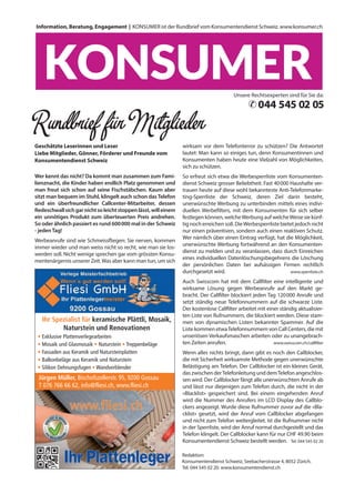 Information, Beratung, Engagement | KONSUMER ist der Rundbrief vom Konsumentendienst Schweiz. www.konsumer.ch
Redaktion:
Konsumentendienst Schweiz, Seebacherstrasse 4, 8052 Zürich.
Tel. 044 545 02 20. www.konsumentendienst.ch
Geschätzte Leserinnen und Leser
Liebe Mitglieder, Gönner, Förderer und Freunde vom
Konsumentendienst Schweiz
Wer kennt das nicht? Da kommt man zusammen zum Fami-
lienznacht, die Kinder haben endlich Platz genommen und
man freut sich schon auf seine Fischstäbchen. Kaum aber
sitzt man bequem im Stuhl, klingelt auch schon dasTelefon
und ein überfreundlicher Callcenter-Mitarbeiter, dessen
Redeschwallsichgarnichtsoleichtstoppenlässt,willeinem
ein unnötiges Produkt zum überteuerten Preis andrehen.
So oder ähnlich passiert es rund 600000 mal in der Schweiz
- jedenTag!
Werbeanrufe sind wie Schmeissfliegen: Sie nerven, kommen
immer wieder und man weiss nicht so recht, wie man sie los-
werden soll. Nicht wenige sprechen gar vom grössten Konsu-
mentenärgernis unserer Zeit.Was aber kann man tun, um sich
wirksam vor dem Telefonterror zu schützen? Die Antwortet
lautet: Man kann so einiges tun, denn Konsumentinnen und
Konsumenten haben heute eine Vielzahl von Möglichkeiten,
sich zu schützen.
So erfreut sich etwa die Werbesperrliste vom Konsumenten-
dienst Schweiz grosser Beliebtheit. Fast 40000 Haushalte ver-
trauen heute auf diese wohl bekannteste Anti-Telefonmarke-
ting-Sperrliste der Schweiz, deren Ziel darin besteht,
unerwünschte Werbung zu unterbinden mittels eines indivi-
duellen Werbefilters, mit dem Konsumenten für sich selber
festlegen können, welcheWerbung auf welcheWeise sie künf-
tig noch erreichen soll. DieWerbesperrliste bietet jedoch nicht
nur einen präventiven, sondern auch einen reaktiven Schutz.
Wer nämlich über einen Eintrag verfügt, hat die Möglichkeit,
unerwünschte Werbung fortwährend an den Konsumenten-
dienst zu melden und zu veranlassen, dass durch Einreichen
eines individuellen Datenlöschungsbegehrens die Löschung
der persönlichen Daten bei aufsässigen Firmen rechtlich
durchgesetzt wird. www.sperrliste.ch
Auch Swisscom hat mit dem Callfilter eine intelligente und
wirksame Lösung gegen Werbeanrufe auf den Markt ge-
bracht. Der Callfilter blockiert jeden Tag 120000 Anrufe und
setzt ständig neue Telefonnummern auf die schwarze Liste.
Der kostenlose Callfilter arbeitet mit einer ständig aktualisier-
ten Liste von Rufnummern, die blockiert werden. Diese stam-
men von dynamischen Listen bekannter Spammer. Auf die
Liste kommen etwaTelefonnummern von Call Centers, die mit
unseriösen Verkaufsmaschen arbeiten oder zu unangebrach-
ten Zeiten anrufen. www.swisscom.ch/callfilter
Wenn alles nichts bringt, dann gibt es noch den Callblocker,
die mit Sicherheit wirksamste Methode gegen unerwünschte
Belästigung am Telefon. Der Callblocker ist ein kleines Gerät,
das zwischen derTelefonleitung und demTelefon angeschlos-
sen wird. Der Callblocker fängt alle unerwünschten Anrufe ab
und lässt nur diejenigen zum Telefon durch, die nicht in der
«Blacklist» gespeichert sind. Bei einem eingehenden Anruf
wird die Nummer des Anrufers im LCD Display des Callblo-
ckers angezeigt. Wurde diese Rufnummer zuvor auf die «Bla-
cklist» gesetzt, wird der Anruf vom Callblocker abgefangen
und nicht zum Telefon weitergleitet. Ist die Rufnummer nicht
in der Sperrliste, wird der Anruf normal durchgestellt und das
Telefon klingelt. Der Callblocker kann für nur CHF 49.90 beim
Konsumentendienst Schweiz bestellt werden. Tel. 044 545 02 20
Unsere Rechtsexperten sind für Sie da:
044 545 02 05✆
Ihr Spezialist für keramische Plättli, Mosaik,
Naturstein und Renovationen
Treppenbeläge
•
• Exklusive Plattenverlegearbeiten
• Mosaik und Glasmosaik • Naturstein • Treppenbeläge
• Fassaden aus Keramik und Natursteinplatten
• Balkonbeläge aus Keramik und Naturstein
• Silikon Dehnungsfugen • Wandverblender
Jürgen Müller, Bischofszellerstr. 95, 9200 Gossau
T 076 766 66 62, info@fliesi.ch, www.fliesi.ch
7103
Ihr Spezialist für keramische Plättli, Mosaik,
Naturstein und Renovationen
Treppenbeläge
•
• Exklusive Plattenverlegearbeiten
• Mosaik und Glasmosaik • Naturstein • Treppenbeläge
• Fassaden aus Keramik und Natursteinplatten
• Balkonbeläge aus Keramik und Naturstein
• Silikon Dehnungsfugen • Wandverblender
Jürgen Müller, Bischofszellerstr. 95, 9200 Gossau
T 076 766 66 62, info@fliesi.ch, www.fliesi.ch
7103
 