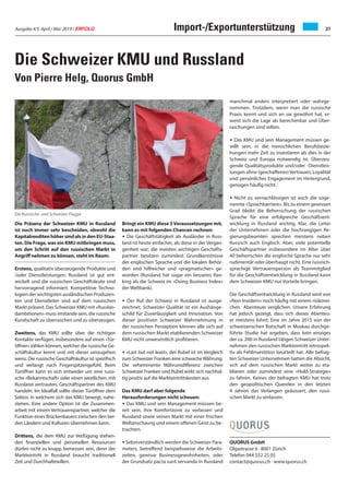 Ausgabe 4/5 April / Mai 2019 / ERFOLG 37Import-/Exportunterstützung
Die Schweizer KMU und Russland
Von Pierre Helg, Quorus GmbH
Die Präsenz der Schweizer KMU in Russland
ist noch immer sehr bescheiden, obwohl die
Kapitalrenditen höher sind als in den EU-Staa-
ten. Die Frage, was ein KMU mitbringen muss,
um den Schritt auf den russischen Markt in
Angriff nehmen zu können, steht im Raum:
Erstens, qualitativ überzeugende Produkte und
/oder Dienstleistungen: Russland ist gut ent-
wickelt und die russischen Geschäftsleute sind
hervorragend informiert. Kompetitive Techno-
logien der wichtigsten ausländischen Produzen-
ten und Dienstleiter sind auf dem russischen
Markt präsent. Das Schweizer KMU mit «Russlan-
dambitionen» muss imstande sein, die russische
Kundschaft zu überraschen und zu überzeugen.
Zweitens, das KMU sollte über die richtigen
Kontakte verfügen, insbesondere auf einen «Tür-
öffner» zählen können, welcher die russische Ge-
schäftskultur kennt und mit dieser umzugehen
weiss. Die russische Geschäftskultur ist spezifisch
und verlangt nach Fingerspitzengefühl. Beim
Türöffner kann es sich entweder um eine russi-
sche «Bekanntschaft» oder einen westlichen, mit
Russland vertrauten, Geschäftspartner des KMU
handeln. Im Idealfall sollte dieser Türöffner dem
Sektor, in welchem sich das KMU bewegt, nahe-
stehen. Eine andere Option ist die Zusammen-
arbeit mit einem Vertrauenspartner, welcher die
Funktion eines Brückenbauers zwischen den bei-
den Ländern und Kulturen übernehmen kann.
Drittens, die dem KMU zur Verfügung stehen-
den finanziellen und personellen Ressourcen
dürfen nicht zu knapp bemessen sein, denn der
Markteintritt in Russland braucht traditionell
Zeit und Durchhaltewillen.
Bringt ein KMU diese 3 Voraussetzungen mit,
kann es mit folgenden Chancen rechnen:
• Die Geschäftstätigkeit als Ausländer in Russ-
land ist heute einfacher, als diese in der Vergan-
genheit war: die meisten wichtigen Geschäfts-
partner besitzen zumindest Grundkenntnisse
der englischen Sprache und die lokalen Behör-
den sind hilfreicher und «pragmatischer» ge-
worden (Russland hat sogar ein besseres Ran-
king als die Schweiz im «Doing Business Index»
der Weltbank).
• Der Ruf der Schweiz in Russland ist ausge-
zeichnet. Schweizer Qualität ist ein Aushänge-
schild für Zuverlässigkeit und Innovation. Von
dieser positiven Schweizer Wahrnehmung in
der russischen Perzeption können alle sich auf
dem russischen Markt etablierenden Schweizer
KMU nicht unwesentlich profitieren.
• «Last but not least», der Rubel ist im Vergleich
zum Schweizer Franken eine schwacheWährung.
Die vehemmente Währunsdifferenz zwischen
Schweizer Franken und Rubel wirkt sich nachhal-
tig positiv auf die Markteintrittskosten aus.
Das KMU darf aber folgende
Herausforderungen nicht scheuen:
• Das KMU und sein Management müssen be-
reit sein, ihre Komfortzone zu verlassen und
Russland sowie seinen Markt mit einer frischen
Weltanschaung und einem offenen Geist zu be-
trachten.
• Sebstverständlich werden die Schweizer Para-
meters, betreffend beispielsweise die Arbeits-
zeiten, gewisse Businessgewohnheiten, oder
der Grundsatz pacta sunt servanda in Russland
manchmal anders interpretiert oder wahrge-
nommen. Trotzdem, wenn man die russische
Praxis kennt und sich an sie gewöhnt hat, er-
weist sich die Lage als berechenbar und Über-
raschungen sind selten.
• Das KMU und sein Management müssen ge-
willt sein, in die menschlichen Berufsbezie-
hungen mehr Zeit zu investieren als dies in der
Schweiz und Europa notwendig ist. Überzeu-
gende Qualitätsprodukte und/oder -Dienstleis-
tungen ohne (geschaffenes) Vertrauen, Loyalität
und persönliches Engagement im Hintergrund,
genügen häufig nicht.
• Nicht zu vernachlässigen ist auch die soge-
nannte «Sprachbarriere». Bis zu einem gewissen
Grad bleibt die Beherrschung der russischen
Sprache für eine erfolgreiche Geschäftsent-
wicklung in Russland wichtig. Klar, die Leiter
der Unternehmen oder die hochrangigen Re-
gierungsbeamten sprechen meistens neben
Russisch auch Englisch. Aber, viele potentielle
Geschäftspartner insbesondere im Alter über
40 beherrschen die englische Sprache nur sehr
rudimentär oder überhaupt nicht. Eine russisch-
sprachige Vertrauensperson als Teammitglied
für die Geschäftsentwicklung in Russland kann
dem Schweizer KMU nur Vorteile bringen.
Die Geschäftsentwicklung in Russland wird von
«Non-Insidern» noch häufig mit einem risikorei-
chen Abenteuer verglichen. Unsere Erfahrung
hat jedoch gezeigt, dass sich dieses Abenteu-
er meistens lohnt: Eine im Jahre 2015 von der
schweizerischen Botschaft in Moskau durchge-
führte Studie hat ergeben, dass kein einziges
der ca. 200 in Russland tätigen Schweizer Unter-
nehmen den russischen Markteintritt retrospek-
tiv als Fehlinvestition beurteilt hat. Alle befrag-
ten Schweizer Unternehmen hatten die Absicht,
sich auf dem russischen Markt weiter zu eta-
blieren oder zumindest eine «Hold-Strategie»
zu fahren. Keines der befragten KMU hat trotz
den geopolitischen Querelen in den letzten
4 Jahren das Verlangen geäussert, den russi-
schen Markt zu verlassen.
Die Russische- und Schweizer-Flagge
QUORUS GmbH
Olgastrasse 6 · 8001 Zürich
Telefon 044 552 25 05
contact@quorus.ch · www.quorus.ch
 