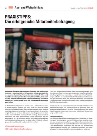 Ausgabe 4/5 April / Mai 2019 / ERFOLG42 Aus- und Weiterbildung
PRAXISTIPPS:
Die erfolgreiche Mitarbeiterbefragung
Mangelnde Motivation, nachlassende Leistungen, oder gar Mitarbei-
terverlust – manchmal läuft es im Team nicht mehr so wie es soll. Be-
vor aus einem kurzzeitigen Fehlstand ein dauerhaftes Problem wird,
musst Du eine Lösung finden. Experten gibt es reichlich, doch lohnt
sich der zeitliche und finanzielle Aufwand? Den Erfolg garantieren
nämlich auch externe Berater nicht. Hier kann eine Mitarbeiterbefra-
gung helfen.
Du hast schliesslich Experten in eigener Sache – in Deinem Team. Dass
es derzeit ungelöste Probleme gibt, heisst nicht, dass Deine Mitarbeiter
sie nicht schon erkannt haben. Vielleicht haben sie sogar schon Lösungs-
vorschläge, die ebenso umsetzbar wie wirksam sind. Auch die beste Füh-
rungskraft kann so von ihren Mitarbeitern eine Menge lernen, vor allem
weil so manches Problem nie bis an ihr Ohr vordringt. Denn Fehlstände
aufzuzeigen fällt vielen Mitarbeitenden schwer, nicht zuletzt, weil das
auch als Kritik am Chef verstanden werden kann. Dabei kann eine erfolg-
reiche Mitarbeiterbefragung nicht nur dabei helfen Fehlstände aufzuzei-
gen, sondern auch Loyalität und Zufriedenheit erhöhen.
«Fehlstände aufzuzeigen
fällt vielen Mitarbeitenden schwer»
Doch trotz all dieser Vorteile fragt in vielen Unternehmen niemand nach
ihrer Meinung. Dabei kann eine gut geplante und ausgeführte Mitarbei-
terbefragung helfen, auf eine einfachere und schnellereWeise Problemlö-
sungen zu finden. Sie erlaubt nämlich allen Mitarbeitenden auf konstruk-
tive und vertrauliche Weise, ihre Meinungen, Bedenken und eventuelle
Lösungsvorschläge zu unterbreiten ohne sich, ihre Kollegen oder gar den
Chef öffentlich blosszustellen.
Sie erlauben Dir auch wertvolle Kenntnisse zu Deinen Kunden, Produkten
oder Dienstleistungen und Betriebsprozessen zu gewinnen. Damit die
Mitarbeiterbefragung jedoch nicht zur Zeitverschwendung und reinen
Nabelschau wird, müssen diese Erkenntnisse unbedingt in Massnahmen
umgewandelt werden.
Die Kommunikation
Eine erfolgreiche Mitarbeiterbefragung eignet sich vorranging zur Aufde-
ckung und Beseitigung von internen Problemen. Dazu bedarf es vor al-
lem einer umfassenden, detaillierten und ehrlichen Kommunikation. Ver-
trauen, Akzeptanz und die konstruktive Teilnahme erreichst Du nur wenn
Deine Mitarbeitenden ausreichend über die Ziele und anschliessende
Folgemassnahmen informiert sind. Einzelheiten zum Ablauf, zum Daten-
schutz und zur Anonymität dürfen ausserdem auf keinen Fall fehlen.
 