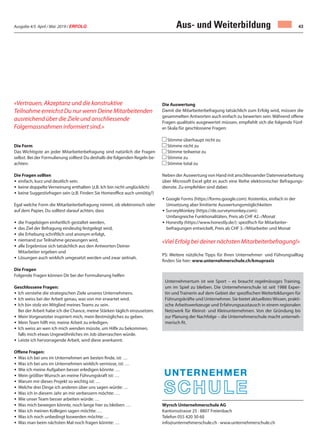 Ausgabe 4/5 April / Mai 2019 / ERFOLG 43Aus- und Weiterbildung
Wyrsch Unternehmerschule AG
Kantonsstrasse 25 · 8807 Freienbach
Telefon 055 420 30 60
info@unternehmerschule.ch · www.unternehmerschule.ch
«Vertrauen, Akzeptanz und die konstruktive
Teilnahme erreichst Du nur wenn Deine Mitarbeitenden
ausreichend über die Ziele und anschliessende
Folgemassnahmen informiert sind.»
Die Form
Das Wichtigste an jeder Mitarbeiterbefragung sind natürlich die Fragen
selbst. Bei der Formulierung solltest Du deshalb die folgenden Regeln be-
achten:
Die Fragen sollten
• einfach, kurz und deutlich sein.
• keine doppelte Verneinung enthalten (z.B. Ich bin nicht unglücklich)
• keine Suggestivfragen sein (z.B. Finden Sie Homeoffice auch unnötig?)
Egal welche Form die Mitarbeiterbefragung nimmt, ob elektronisch oder
auf dem Papier, Du solltest darauf achten, dass
• die Fragebögen einheitlich gestaltet werden,
• das Ziel der Befragung eindeutig festgelegt wird,
• die Erhebung schriftlich und anonym erfolgt,
• niemand zur Teilnahme gezwungen wird,
• alle Ergebnisse sich tatsächlich aus den Antworten Deiner
Mitarbeiter ergeben und
• Lösungen auch wirklich umgesetzt werden und zwar zeitnah.
Die Fragen
Folgende Fragen können Dir bei der Formulierung helfen
Geschlossene Fragen:
• Ich verstehe die strategischen Ziele unseres Unternehmens.
• Ich weiss bei der Arbeit genau, was von mir erwartet wird.
• Ich bin stolz ein Mitglied meines Teams zu sein.
Bei der Arbeit habe ich die Chance, meine Stärken täglich einzusetzen.
• Mein Vorgesetzter inspiriert mich, mein Bestmögliches zu geben.
• Mein Team hilft mir, meine Arbeit zu erledigen.
• Ich weiss an wen ich mich wenden müsste, um Hilfe zu bekommen,
falls mich etwas Ungewöhnliches im Job überraschen würde.
• Leiste ich hervorragende Arbeit, wird diese anerkannt.
Offene Fragen:
• Was ich bei uns im Unternehmen am besten finde, ist: …
• Was ich bei uns im Unternehmen wirklich vermisse, ist: …
• Wie ich meine Aufgaben besser erledigen könnte: …
• Mein größter Wunsch an meine Führungskraft ist: …
• Warum mir dieses Projekt so wichtig ist: …
• Welche drei Dinge ich anderen über uns sagen würde: …
• Was ich in diesem Jahr an mir verbessern möchte: …
• Wie unser Team besser arbeiten würde: …
• Was mich bewegen könnte, noch lange hier zu bleiben: …
• Was ich meinen Kollegen sagen möchte: …
• Was ich noch unbedingt loswerden möchte: …
• Was man beim nächsten Mal noch fragen könnte: …
Die Auswertung
Damit die Mitarbeiterbefragung tatsächlich zum Erfolg wird, müssen die
gesammelten Antworten auch einfach zu bewerten sein. Während offene
Fragen qualitativ ausgewertet müssen, empfiehlt sich die folgende Fünf-
er-Skala für geschlossene Fragen:
Stimme überhaupt nicht zu
Stimme nicht zu
Stimme teilweise zu
Stimme zu
Stimme total zu
Neben der Auswertung von Hand mit anschliessender Datenverarbeitung
über Microsoft Excel gibt es auch eine Reihe elektronischer Befragungs-
dienste. Zu empfehlen sind dabei:
• Google Forms (https://forms.google.com): Kostenlos, einfach in der
Umsetzung aber limitierte Auswertungsmöglichkeiten
• SurveyMonkey (https://de.surveymonkey.com):
Umfangreiche Funktionalitäten, Preis ab CHF 42.-/Monat
• Honestly (https://www.honestly.de/): spezifisch für Mitarbeiter-
befragungen entwickelt, Preis ab CHF 3.-/Mitarbeiter und Monat
«Viel Erfolg bei deiner nächsten Mitarbeiterbefragung!»
PS: Weitere nützliche Tipps für Ihren Unternehmer- und Führungsalltag
finden Sie hier: www.unternehmerschule.ch/kmupraxis
Unternehmertum ist wie Sport – es braucht regelmässiges Training,
um im Spiel zu bleiben. Die Unternehmerschule ist seit 1988 Exper-
tin und Trainerin auf dem Gebiet der spezifischen Weiterbildungen für
Führungskräfte und Unternehmer. Sie bietet aktuellstes Wissen, prakti-
sche Arbeitswerkzeuge und Erfahrungsaustausch in einem regionalen
Netzwerk für Kleinst- und Kleinunternehmen. Von der Gründung bis
zur Planung der Nachfolge – die Unternehmerschule macht unterneh-
merisch fit.
 