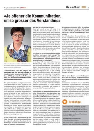 Ausgabe 4/5 April / Mai 2019 / ERFOLG 47
«Je offener die Kommunikation,
umso grösser das Verständnis»
«Kommunikation» und «der Umgang mit
Emotionen», das sind laut einer Umfrage im
Newsletter vom Schweizerischen KMU Ver-
band (SKV) die grössten Herausforderungen,
wenn eine Mitarbeiterin oder ein Mitarbeiter
die Diagnose Krebs bekommt.
Wie kommuniziert ein Arbeitgeber, dass einer
seiner Angestellten an Krebs erkrankt ist und
für ungewisse Zeit im Betrieb ausfällt? Wie geht
man mit der Betroffenheit und den Unsicher-
heiten innerhalb der Belegschaft um? Solche
nicht alltäglichen Situationen am Arbeitsplatz
können schwierig für alle Involvierten sein.
Erika Karlen-Oszlai von der Krebsliga Schweiz
beschäftigt sich seit längerem mit Fragen rund
um Krebs und Arbeit. In Seminaren, Workshops
oder per Telefoncoaching unterstützt und be-
rät sie Klein- und Mittelunternehmen. Um noch
gezielter auf die Bedürfnisse der Arbeitgeber
eingehen zu können, wurde letzten Herbst
eine Umfrage im Newsletter vom Schweizeri-
schen KMU Verband (SKV) durchgeführt. Mit-
gemacht haben Mitarbeitende aller Hierarchie-
stufen: Betroffene, Kollegen und Angehörige.
Die Auswertung liegt jetzt vor.
1. Erika Karlen-Oszlai – die Ergebnisse der Um-
frage sind zwar nicht repräsentativ und trotz-
demzeigensieauf,welchesdiegrösstenHeraus-
forderungen in einem Betrieb sind, sobald je-
mand die Diagnose Krebs bekommt.
Gesundheit
Was zeigt die KMU- Online-Umfrage?
Krebs geht uns alle an und trifft einige im Er-
werbsalter. Aktuell leben im Alter von 20 bis 69
mehr als 65 000 Menschen in der Schweiz mit
einer Krebserkrankung. Tendenz leider steigend.
Die Resultate der Umfrage zeigen: «Kommunika-
tion» und der «Umgang mit Emotionen» sind die
zwei zentralen Aspekte, die zu Fragen und Un-
sicherheiten am Arbeitsplatz führen. Was muss
ich und was will ich als betroffene Person über
meine Situation sagen und was nicht? Was muss
ich als Kollegin oder Chef wissen und was darf
ich fragen?Wie soll ich als Betroffene, als Kollege,
als Chef mit meinen Gefühlen umgehen?
2. Schauen wir uns die Kommunikation genauer
an. Gibt es so etwas wie eine Grundregel? Was
sollte die Betriebsleitung eines KMU’s tun, wenn
ein Mitarbeiter ihn in einem persönlichen Ge-
spräch informiert, er habe Krebs?
In der Regel trifft eine solche Information die
Betriebsleitung völlig unerwartet und löst
eine grosse Betroffenheit aus. Entscheidend in
diesem Moment ist, dass der Vorgesetzte der
erkrankten Person versichert, dass sie für den
Betrieb wichtig ist und dass sie jede nur mög-
liche Unterstützung erhalten wird. Wenn der
Vorgesetzte mit der erkrankten Person geklärt
hat, worüber und wie die Kollegen informiert
werden sollten, ist die offene Gesprächskultur
auch gegenüber der Belegschaft sehr von Vor-
teil. Je offener kommuniziert und informiert
wird, umso leichter ist es im Arbeitsumfeld Ver-
ständnis und Vertrauen zu schaffen, falschen
Vorstellungen vorzubeugen bzw. entgegen zu
wirken und den Teamgeist zu fördern.
3. Im Umgang mit den eigenen Emotionen sind
nebst den Betroffenen auch die Kollegen und
die Vorgesetzten gefordert. Wie sollen sie sich
gegenüber dem Krebsbetroffenen verhalten?
Grosse Verunsicherung bei Kollegen ist tatsäch-
licheinehäufigeReaktionundkanndazuführen,
dass sie sich von der erkrankten Person zurück-
ziehen, sich abwenden und sie dadurch isolieren.
Oder im Gegenteil sich unangemessen überfür-
sorglich verhalten. In dieser Situation ist es wich-
tig für die Kollegen, dass sie ihre eigenen Emoti-
onen und Unsicherheiten ernst nehmen und für
sich selbst Unterstützung holen – sei es bei ihren
Vorgesetzten, beim HR oder anderen Vertrauens-
personen. Im konkretenVerhalten der erkrankten
Person gegenüber ist es hilfreich, nachzufragen,
was diese braucht und was ihr guttun würde. Es
hat sich bewährt, miteinander zu klären, ob re-
gelmässiger Kontakt erwünscht ist und wer die
Kontaktperson sein soll.
4. Interessante Ergebnisse liefert die Umfrage
im KMU-Newsletter bezüglich «Anforderung
von Hilfe». Was bewegt Mitarbeiter dazu, Hilfe
von aussen – wie z. B. von der Krebsliga – anzu-
nehmen?
Von Krebs betroffene Menschen befinden sich
in einer Ausnahmesituation. Ob und wie sie es
schaffen, bei erfolgreicher Therapie den beruf-
lichen Wiedereinstieg anzugehen, hängt von
verschiedenen Faktoren ab. Ein wichtiger Fak-
tor ist die Art und die Qualität der sozialen Un-
terstützung. Wirken das familiäre, private, me-
dizinische und vor allem das arbeitsbezogene
Umfeld konstruktiv und tragend zusammen,
dann benötigen Betroffene eher weniger zu-
sätzlicher Hilfe. Fühlen sich Betroffene jedoch
von medizinischer und arbeitsbezogener Seite
nicht oder zu wenig ernst genommen und un-
terstützt, suchen sie sich eher Hilfe von aussen.
Die Vorteile einer Beratung und Unterstützung
von aussenstehenden Fachstellen liegen auf
der Hand: Sie können die komplexe Situation
der Betroffenen erfassen und individuelle In-
formationslücken aufdecken und schliessen;
selbst konkret beraten und begleiten; wichti-
ge und adäquate Anlaufstellen aufzeigen und
Kontakte herstellen.
5. Erika Karlen-Oszlai – was würden Sie sich in
Bezug auf den Umgang mit krebsbetroffenen
Menschen am Arbeitsplatz für die Zukunft wün-
schen?
Ich würde mir wünschen, dass die Anlaufstel-
len mit ihren Angeboten bei den Unternehmen
besser bekannt wären und rechtzeitig kontak-
tiert würden. So könnten wir bei Bedarf die
individuell angepassten Schritte gemeinsam
erarbeiten. Unternehmen würden mit unseren
massgeschneiderten Angeboten ihre Kompe-
tenzen erweitern und so könnten sich die Chan-
cen für Win-Win-Situationen erhöhen.
Telefoncoaching für Arbeitgeber, Personal-
verantwortliche, Vorgesetzte oder Arbeit-
nehmer: 0848 114 118 (8 Rp./Min ab Festnetz)
von Montag bis Freitag von 9.00 bis 16.00 Uhr.
Die Beratung gibt es in Deutsch, Französisch,
Italienisch und Englisch.
Weitere Kontaktmöglichkeit über
krebsundarbeit@krebsliga.ch.
Mehr Informationen zum Thema «Krebs am Ar-
beitsplatz» unter www.krebsliga.ch/arbeitgeber
Erika Karlen-Oszlai, Fachspezialistin Krebs & Arbeit, Krebs-
liga Schweiz. Sie berät und unterstützt kleine, mittlere und
grosse Unternehmen und Betroffene.
 