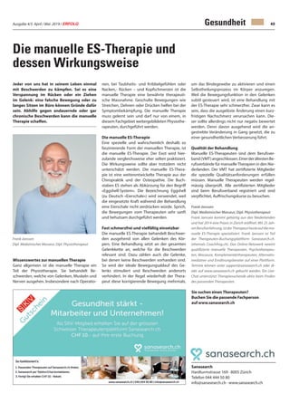 Ausgabe 4/5 April / Mai 2019 / ERFOLG 49Gesundheit
Die manuelle ES-Therapie und
dessen Wirkungsweise
Jeder von uns hat in seinem Leben einmal
mit Beschwerden zu kämpfen. Sei es eine
Verspannung im Rücken oder ein Ziehen
im Gelenk: eine falsche Bewegung oder zu
langes Sitzen im Büro können Gründe dafür
sein. Abhilfe gegen andauernde oder gar
chronische Beschwerden kann die manuelle
Therapie schaffen.
Wissenswertes zur manuellen Therapie
Ganz allgemein ist die manuelle Therapie ein
Teil der Physiotherapie. Sie behandelt Be-
schwerden, welche von Gelenken, Muskeln und
Nerven ausgehen. Insbesondere nach Operatio-
Sanasearch
Hardturmstrasse 169 · 8005 Zürich
Telefon 044 444 50 80
info@sanasearch.ch · www.sanasearch.ch
nen, bei Taubheits- und Kribbelgefühlen oder
Nacken,- Rücken – und Kopfschmerzen ist die
manuelle Therapie eine bewährte therapeuti-
sche Massnahme. Geschulte Bewegungen wie
Streichen, Dehnen oder Drücken helfen bei der
Symptombekämpfung. Die manuelle Therapie
muss gelernt sein und darf nur von einem, in
diesem Fachgebiet weitergebildeten Physiothe-
rapeuten, durchgeführt werden.
Die manuelle ES-Therapie
Eine spezielle und wahrscheinlich deshalb so
faszinierende Form der manuellen Therapie, ist
die manuelle ES-Therapie. Der Exot wird hier-
zulande vergleichsweise eher selten praktiziert.
Die Wirkungsweise sollte aber trotzdem nicht
unterschätzt werden. Die manuelle ES-Thera-
pie ist eine weiterentwickelte Therapie aus der
Chiropraktik und der Osteopathie. Die Buch-
staben ES stehen als Abkürzung für den Begriff
«Eggshell-System». Die Bezeichnung Eggshell
(zu Deutsch «Eierschale») wird verwendet, weil
die eingesetzte Kraft während der Behandlung
eine Eierschale nicht zerdrücken würde. Sprich,
die Bewegungen vom Therapeuten sehr sanft
und behutsam durchgeführt werden.
Fast schmerzfrei und vielfältig einsetzbar
Die manuelle ES-Therapie behandelt Beschwer-
den ausgehend von allen Gelenken des Kör-
pers. Eine Behandlung setzt an der gesamten
Gelenkkette an, welche für die Beschwerden
relevant sind. Dazu zählen auch die Gelenke,
bei denen keine Beschwerden vorhanden sind.
So wird der ideale Bewegungsablauf des Ge-
lenks stimuliert und Beschwerden anderorts
verhindert. In der Regel wiederholt der Thera-
peut diese korrigierende Bewegung mehrmals,
um das Bindegewebe zu aktivieren und einen
Selbstheilungsprozess im Körper anzuregen.
Weil die Bewegungsfunktion in den Gelenken
subtil gesteuert wird, ist eine Behandlung mit
der ES-Therapie sehr schmerzfrei. Zwar kann es
sein, dass die ausgelöste Änderung einen kurz-
fristigen Nachschmerz verursachen kann. Die-
ser sollte allerdings nicht nur negativ bewertet
werden. Denn davon ausgehend wird die an-
gestrebte Veränderung in Gang gesetzt, die zu
einer gesundheitlichen Verbesserung führt.
Qualität der Behandlung
Manuelle ES-Therapeuten sind dem Berufsver-
band(VMT)angeschlossen.EinerderältestenBe-
rufsverbände für manuelleTherapien in den Nie-
derlanden. Der VMT hat zertifizierte Mitglieder
die spezielle Qualitätsanforderungen erfüllen
müssen. Manuelle Therapeuten werden regel-
mässig überprüft. Alle zertifizierten Mitglieder
sind beim Berufsverband registriert und sind
verpflichtet, Auffrischungskurse zu besuchen.
Frank Janssen
Dipl. Medizinischer Masseur, Dipl. Physiotherapeut
Frank Janssen kommt gebürtig aus den Niederlanden
und hat 2014 eine Praxis in Zürich eröffnet. Mit 25 Jah-
renBerufserfahrung,istderTherapeutheuteaufdiema-
nuelle ES-Therapie spezialisiert. Frank Janssen ist Teil
der Therapeuten-Buchungsplattform Sanasearch.ch.
(ehemals Coachfrog.ch). Das Online-Netzwerk vereint
qualifizierte manuelle Therapeuten, Psychotherapeu-
ten, Masseure, Komplementärtherapeuten, Alternativ-
mediziner und Ernährungsberater auf einer Plattform.
Termine können unter support@sanasearch.ch oder di-
rekt auf www.sanasearch.ch gebucht werden. Ein Live-
Chat unterstützt Therapiesuchende aktiv beim Finden
des passenden Therapeuten.
Sie suchen einenTherapeuten?
Buchen Sie die passende Fachperson
auf www.sanasearch.ch
Frank Janssen
Dipl. Medizinischer Masseur, Dipl. Physiotherapeut
 