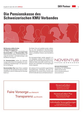 Ausgabe 4/5 April / Mai 2019 / ERFOLG 5
Die Pensionskasse des
Schweizerischen KMU Verbandes
Mit Noventus wählen Sie den
richtigen Vorsorgepartner
Die beiden unabhängigen Sammelstiftungen
NoventusCollect und NoventusCollect Plus
bieten preiswerte, sichere und transparente Lös-
ungen für die Basis- und Kadervorsorge in der
beruflichen Vorsorge an.
Mit NoventusCollect stehen für Unterneh-
mungen jeder Grösse Vorsorgepläne mit unter-
schiedlichen Risikoleistungen und Sparvarian-
ten zur Verfügung.
NoventusCollect Plus bietet Ihnen zusätzlich
Lösungen für die optimale Vorsorge von Kader-
mitarbeitern und zur Schliessung von Vorsorge-
lücken an.
Die Risiken Tod und Invalidität werden vollstän-
dig von einer spezialisierten Versicherungsge-
sellschaft getragen. Ziel ist es, die Versicherungs-
risiken zu attraktiven Prämien unter Kontrolle zu
halten.
Die Vorsorgevermögen werden gepoolt in ei-
nen Anlageplan investiert. Das Portfolio ist so
gewählt, dass der BVG-Mindestzinssatz mit kon-
trolliertem Risiko übertroffen werden kann. Das
Mandat wird mehrheitlich mit kostengünstigen
Fonds umgesetzt.
Wir realisieren für Sie persönlich zugeschnittene
Vorsorgelösungen. Vereinbaren Sie einen Ge-
sprächstermin mit unserem Bruno Schenk unter
079 447 03 08 oder bruno.schenk@noventus.ch.
Noventus Pensionskasse
Grundstrasse 18 · 6343 Rotkreuz
Telefon 079 447 03 08
bruno.schenk@noventus.ch
www.noventus.ch
SKV Partner
 