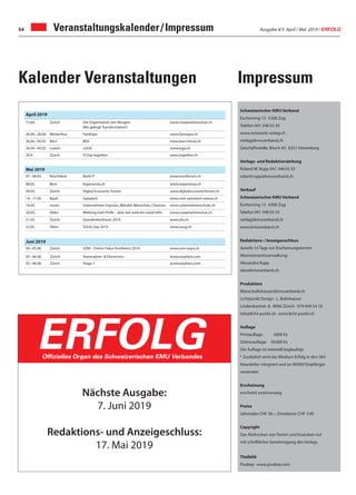 Ausgabe 4/5 April / Mai 2019 / ERFOLG54 Veranstaltungskalender/Impressum
Schweizerischer KMU Verband
Eschenring 13 · 6300 Zug
Telefon 041 348 03 30
www.netzwerk-verlag.ch
verlag@kmuverband.ch
Geschäftsstelle: Bösch 43 · 6331 Hünenberg
Verlags- und Redaktionsleitung
Roland M. Rupp 041 348 03 33
roland.rupp@kmuverband.ch
Verkauf
Schweizerischer KMU Verband
Eschenring 13 · 6300 Zug
Telefon 041 348 03 35
verlag@kmuverband.ch
www.kmuverband.ch
Redaktions-/Anzeigenschluss
Jeweils 14 Tage vor Erscheinungstermin
Abonnementsverwaltung:
Alexandra Rupp
abo@kmuverband.ch
Produktion
liliane.boltshauser@kmuverband.ch
Lichtpunkt Design · L. Boltshauser
Lindenbachstr. 8 · 8006 Zürich · 079 694 54 18
info@licht-punkt.ch · www.licht-punkt.ch
Auflage
Printauflage: 5000 Ex
Onlineauflage: 30000 Ex
Die Auflage ist notariell beglaubigt.
* Zusätzlich wird das Medium Erfolg in den SKV
Newsletter integriert und an 90000 Empfänger
versendet.
Erscheinung
erscheint zweimonatig
Preise
Jahresabo CHF 36.–, Einzelpreis CHF 3.90
Copyright
Das Abdrucken von Texten und Inseraten nur
mit schriftlicher Genehmigung des Verlags.
Titelbild
Pixabay · www.pixabay.com
Nächste Ausgabe:
7. Juni 2019
Redaktions- und Anzeigeschluss:
17. Mai 2019
ERFOLGOfﬁzielles Organ des Schweizerischen KMU Verbandes
April 2019
15.04. Zürich Die Organisation von Morgen:
Wie gelingt Transformation?
www.cooperativesuisse.ch
26.04.–28.04. Winterthur FamExpo www.famexpo.ch
26.04.–05.05. Bern BEA www.bea-messe.ch
26.04.–05.05. Luzern LUGA www.luga.ch
29.4. Zürich IT-Day together www.together.ch
Mai 2019
07.–08.05. Rüschlikon Bank-IT www.euroforum.ch
08.05. Bern Experienza.ch www.experienza.ch
09.05. Zürich Digital Economic Forum www.digitaleconomicforum.ch
14.–17.05. Basel Swisstech www.visit-swisstech-messe.ch
16.05. Jonen Unternehmer-Impulse„Wandel, Menschen, Chancen www.unternehmerschule.ch
20.05. Olten Wirkung statt Profit – aber wie wird ein sozial-ethi- www.cooperativesuisse.ch
21.05. Zürich Querdenkerforum 2019 www.zfu.ch
22.05. Olten SOUG Day 2019 www.soug.ch
Juni 2019
04.–05.06. Zürich SOM - Online Fokus Konferenz 2019 www.som-expo.ch
05.–06.06. Zürich Automation & Electronics www.easyfairs.com
05.–06.06. Zürich Stage 7 www.easyfairs.com
ImpressumKalender Veranstaltungen
 