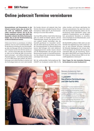 Ausgabe 4/5 April / Mai 2019 / ERFOLG6
Konsumentinnen und Konsumenten in der
Schweiz erwarten heute, dass sie einen Ter-
min nicht nur telefonisch, sondern auch
online vereinbaren können. Das ist für die
Kunden praktisch und spart dem KMU Zeit.
Ausserdem reduziert die Online-Buchung die
Gefahr, dass es bei der Terminvereinbarung
zu Missverständnissen kommt.
Online einen Termin zu vereinbaren, ist einfach,
praktisch und erst noch kundenfreundlich. Ob
für den Besuch im Restaurant, eine Gesichtspfle-
ge oder eine Massage: 65% der Schweizerinnen
und Schweizer buchen ihre Termine bereits on-
line – und das immer öfter über das Smartpho-
ne. Aber nur ein Drittel der KMU mit terminier-
baren Leistungen – wie Coiffeure-Betriebe oder
Physiotherapeuten – sind online buchbar. Dabei
ist es für KMU heute ganz einfach, die Dienst-
leistungen auch online buchbar zu machen und
die Technologie bietet erst noch viele Vorteile!
Die Kunden können sich jederzeit über freie
Termine informieren und gleich buchen. Ob am
Smartphone, Tablet oder PC: die Terminverein-
barung ist nur einen Klick entfernt.
Auch das KMU profitiert. Dank Online-Buchung
geht nie wieder ein Kunde verloren, weil die
Telefonleitungen besetzt, das Personal mit ei-
nem anderen Kunden beschäftigt oder das
Geschäft geschlossen ist. Ausserdem vermin-
dert die Online-Buchung das Risiko, dass es bei
der Terminkoordination zu Missverständnissen
kommt. Weil Anfragen nicht mehr telefonisch
entgegengenommen werden müssen, können
sich die Mitarbeitenden voll und ganz auf die
Betreuung der Kunden im Geschäft konzentrie-
ren. Das reduziert die administrativen Arbeiten
und steigert den Umsatz.
Mit der professionellen Buchungslösung My-
COCKPIT von localsearch werden KMU im Nu
Online jederzeit Termine vereinbaren
SKV Partner
online buchbar und können gleichzeitig ihre
Prozesse automatisieren. Das spart Zeit und er-
höht die Kundenzufriedenheit. Neben der On-
line-Buchung bietet MyCOCKPIT zudem viele
praktische Zusatzfunktionen wie die Möglich-
keit, personalisierte Newsletter zu versenden,
einen Schichtplan für die Mitarbeitenden, sowie
eine Kundendatenbank.
Mit MyCOCKPIT profitieren KMU sofort von den
Vorteilen der Digitalisierung. Dank rundum Ser-
vice ist auch keinerlei Vorwissen notwendig.
Als führende Digitalagentur der Schweiz über-
nimmt localsearch den Betrieb der Lösung und
unterstützt KMU bei der Einrichtung. Ausser-
dem gibt es MyCOCKPIT zum Fixpreis: Bereits ab
79 Franken pro Monat können KMU so ihr Ge-
schäft digitalisieren. Interessiert?
Dann fragen Sie eine kostenlose Beratung
bei localsearch an unter: localsearch.ch
 