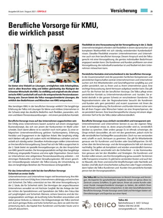Ausgabe 6/8 Juni / August 2021 / ERFOLG 21
Versicherung
Berufliche Vorsorge für KMU,
die wirklich passt
Sie bieten eine Vielzahl an Lösungen, ermöglichen viele Arbeitsplätze,
sind in allen Branchen tätig und bilden gleichzeitig das Rückgrat der
SchweizerWirtschaft:dieKMU.Sovielfältigundoriginellwiedieschwei-
zerische KMU-Landschaft soll auch die entsprechende Pensionskassen-
lösung sein. Darum bietet die Tellco massgeschneiderte Lösungen, die
wirklich den Bedürfnissen undWünschen von KMU entsprechen.
Was benötigen KMU in der beruflichen Vorsorge wirklich? Die langjährige
Erfahrung der Tellco mit Lösungen für kleine und mittlere Unternehmen in
der Schweiz zeigt das deutliche Bedürfnis nach flexiblen, passenden, sich-
eren und klaren Pensionskassenlösungen – mit einem persönlichen Kontakt.
Berufliche Vorsorge muss auf das Unternehmen zugeschnitten sein
Der Erfolg eines Unternehmens basiert zunächst auf einem einzigartigen
Businesskonzept, das sich von jenem der Konkurrenten im Markt unter-
scheidet. Doch damit alleine ist es natürlich noch nicht getan: Zu einer er-
folgreichen Unternehmensführung gehören Fachkompetenz, Erfahrung,
Herzblut und Engagement in der täglichen Arbeit. Wer langfristig erfolg-
reich bleiben will, gibt sich zudem nicht mit Mittelmass zufrieden und ent-
wickelt sich ständig weiter. Dieselben Anforderungen stellen Unternehmen
an ihre beruflicheVorsorgelösung. Darauf hat sich dieTellco ausgerichtet: In
der 2. Säule bietet sie spezielle Vorsorgelösungen an, die den Ansprüchen
von KMU gerecht werden. DieVorsorgespezialistin verfügt über langjährige
Erfahrung, eingespielte Prozesse und eine agile Organisation. Darum kann
sie Unternehmen eine zeitgemässe Pensionskassenlösung anbieten – mit
stimmigen Risikotarifen und fairen Verwaltungskosten. Mit einem gerech-
ten Umwandlungssatz reduziert die Tellco-Lösung die Umverteilung, so-
dass ein langfristiges Bestehen der Pensionskasse sichergestellt ist.
Für das Unternehmen steht bei der beruflichen Vorsorge
Sicherheit an erster Stelle
Unternehmerinnen und Unternehmer tragen viel Verantwortung. Ihre Mit-
arbeitenden sind vom Erfolg ihres Unternehmens abhängig und wünschen
sich Sicherheit. Die Tellco unterstützt sie hier: Mit einer Vorsorgelösung in
der 2. Säule, die für Sicherheit steht. Das Vermögen der angeschlossenen
Unternehmen verwaltet sie mit höchster Sorgfalt. Bei der Anlage der Gel-
der richten die Spezialistinnen und Spezialisten der Tellco den Fokus klar
auf Langfristigkeit und Sicherheit. Kleinere, sichere Gewinne sind der Vor-
sorgespezialistin wichtiger, als kurzfristig hohe Renditen anzustreben und
dabei grosse Verluste zu riskieren. Die Anlagestrategie der Tellco zeichnet
sich durch geringes Risiko und hohe Sicherheit aus, denn sie sieht ihre Ver-
antwortung darin, das Kapital ihrer Kundinnen und Kunden heute und in
Zukunft abzusichern.
Flexibilität ist eineVoraussetzung bei derVorsorgelösung in der 2. Säule
Unternehmertätigkeit erfordert viel Flexibilität in einem dynamischen und
komplexen Marktumfeld mit sich ständig verändernden Kundenbedürf-
nissen. Dieselbe Flexibilität erwarten Unternehmerinnen und Unterneh-
mer auch von ihrer beruflichen Vorsorge. Diesem Anspruch wird die Tellco
gerecht mit einer Vorsorgelösung, die gemäss individuellen Bedürfnissen
angepasst werden kann. Die Kundinnen und Kunden profitieren von einer
Vorsorgelösung, die individuell erweiterbar ist und flexibel mit dem Unter-
nehmen mitwachsen kann.
Persönliche Kontakte sind entscheidend in der beruflichen Vorsorge
In der Zusammenarbeit sind die passenden fachlichen Kompetenzen und
persönlichen Eigenschaften zentral. Unternehmerinnen und Unternehmer
suchen sich ihre Mitarbeitenden und Geschäftspartner sorgfältig aus und
prüfen persönlich, wer zu ihnen und zu ihrem Unternehmen passt. Eine
wichtigeVoraussetzung, damitVertrauen aufgebaut werden kann. Das gilt
auch für die Partner bei der beruflichen Vorsorge. Die Tellco pflegt einen
persönlichen Kontakt zu Unternehmenskundinnen und -kunden. Sie ar-
beitet deshalb in der ganzen Schweiz an verschiedenen Standorten. Die
Regionalvertreterin oder der Regionalvertreter besucht die Kundinnen
und Kunden sehr gern persönlich und eruiert zusammen mit ihnen die
passendeVorsorgelösung. Die Kundinnen und Kunden können sicher sein:
Bei all ihren Fragen oder Wünschen haben sie eine Ansprechperson, die
sie persönlich kennen. Eine branchenspezifische Lösung mit einem abge-
stimmten Tarif ist für die Tellco dabei selbstverständlich.
Berufliche Vorsorge muss einfach verständlich und transparent sein
Unternehmerinnen und Unternehmer kennen es aus der eigenen Tätig-
keit: Je komplexer etwas ist, desto anspruchsvoller wird es, verständlich
darüber zu sprechen. Oder anders gesagt: Es ist oftmals schwieriger, die
Dinge einfach darzustellen, als sich mit den gewohnten, jedoch nicht für
alle verständlichen Fachbegriffen auszudrücken. Doch nur wer verstanden
wird, schafft es auch, Vertrauen zu gewinnen. Das gilt für Mitarbeitende
genauso wie für Kundinnen und Kunden oder Geschäftspartner. Ein Kli-
schee über die Versicherungs- und die Vorsorgebranche hält sich dennoch
nachhaltig: Sie gelten als kompliziert und würden unverständlich kommu-
nizieren. Die Tellco verschreibt sich der Einfachheit – in der Kommunika-
tion genauso wie bei den Modellen und Strategien. Die Kundinnen und
Kunden sollen wissen, wie ihreVorsorgelösung genau aussieht. Sie können
volleTransparenz erwarten. Es gibt keine versteckten Kosten und auch kei-
ne Klauseln, die ihnen unerwünschte Verpflichtungen oder Nachteile auf-
bürden. Und falls doch Unsicherheiten auftauchen oder Fragen entstehen,
dann haben die Tellco-Kundinnen und -Kunden ihre persönliche Kontakt-
person bei der Vorsorgespezialistin.
Tellco AG
Bahnhofstrasse 4 · 6431 Schwyz
Telefon 058 442 20 00
vorsorge@tellco.ch · tellco.ch/kmu
Die Tellco AG hat ihre Kernkompetenzen im Bereich Vorsorge und Vermö-
gen. Als Expertin für ganzheitlichen Angebote rücken wir genau diese ins
Zentrum unseres Schaffens. Es geht darum, Ihnen als unsere Kundin oder
unser Kunde massgeschneiderte Lösungen zu bieten, die wirklich Ihren
Bedürfnissen und Wünschen entsprechen. In den drei Geschäftsbereichen
Berufliche Vorsorge, Private Vorsorge sowie Geld und Vermögen bieten wir
Dienstleistungen und Expertise aus einer Hand.
 