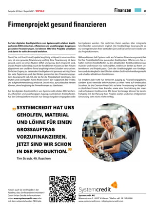 Ausgabe 6/8 Juni / August 2021 / ERFOLG 23
Firmenprojekt gesund finanzieren
Auf der digitalen Kreditplattform von Systemcredit erleben kredit-
suchende KMU einfachen, effizienten und unabhängigen Zugang zu
gesunden Finanzierungen. So können KMU ihre Projekte umsetzen
und damit ihr volles Potenzial entfalten.
Damit Sie mit Ihrer Firma Projekte langfristig erfolgreich umsetzen kön-
nen, ist eine gesunde Finanzierung wichtig. Eine Finanzierung ist dann
gesund, wenn sie einen Nutzen stiftet und genau dort eingesetzt wird,
wo das Projekt es benötigt. Auch die Konditionen müssen auf den Nutzen
abgestimmt sein und Ihrer Firma langfristig keinen Schaden verursachen.
Einfacher Zugang zu passenden Kreditgebern ist genauso wichtig. Denn
der viele Papierkram und das Klinken putzen bei den Finanzierungsge-
bern beansprucht viel Zeit, die Sie für die Projektarbeit benötigen. Den
letzten und wichtigsten Punkt findet sich in der Tragbarkeit des Kredits:
Der aufgenommene Betrag inklusive Zinsen muss zurückbezahlt werden
können, ohne langfristig die Firmenfinanzen zu überlasten.
Auf der digitalen Kreditplattform von Systemcredit erleben KMU einfach-
en, effizienten und unabhängigen Zugang zu attraktiven Kreditofferten.
Auf der Onlineplattform müssen nur wenige Angaben eingegeben oder
Systemcredit AG
Wiesenstrasse 5 · 8952 Schlieren · Telefon +41 58 255 09 88
www.systemcredit.com · info@systemcredit.com
hochgeladen werden. Die restlichen Daten werden über integrierte
Schnittstellen automatisch ergänzt. Die Kreditanfrage beansprucht so
nur wenige Minuten Ihrer wertvollen Zeit und Sie können sich wieder um
das Projekt kümmern.
Währenddessen holt Systemcredit am Schweizer Finanzierungsmarkt bei
für Ihre Projektbedürfnisse passenden Kreditgebern Offerten ein. Sie er-
halten mehrere Kreditofferten zu den attraktivsten Kreditkonditionen zur
Auswahl und müssen nur noch wählen, welche am besten zu Ihrem Un-
ternehmen und Projekt passt. Dank der Unabhängigkeit von Kreditge-
bern und desVergleichs der Offerten stärken Sie IhreVerhandlungsmacht
und erhalten attraktivere Konditionen.
Sie erhalten aber nicht nur einfachen Zugang zu Finanzierungsgebern,
sondern auch wertvolle Informationen zu Ihrer Firma auf Kreditsuche.
So sehen Sie die Chancen Ihres KMU auf eine Finanzierung im Vergleich
zu ähnlichen Firmen Ihrer Branche, sowie eine Einschätzung der maxi-
mal verfügbaren Kreditsumme. Mit dieser Vorhersage können Sie bereits
frühzeitig mit der Planung Ihres Projekts starten und einer erfolgreichen
Umsetzung steht nichts mehr im Weg.
Haben auch Sie ein Projekt in der
Pipeline, dass Sie finanzieren möchten?
Dann finden Sie alle Informationen
unter www.systemcredit.com oder
mit dem nebenstehenden QR-Code.
Finanzen
 