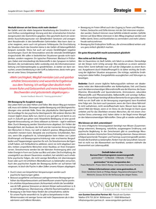 Ausgabe 6/8 Juni / August 2021 / ERFOLG 29
von Gunten Executive Partner AG · Pascal von Gunten
Telefon 079 755 28 54 · Böhlstrasse 17 · 9300 Wittenbach
info@vongunten-partner.ch · www.vongunten-partner.ch
Weshalb können wir bei Stress nicht mehr denken?
Bei Gefahr wird die relativ langsame Verarbeitung des Grosshirns in sei-
nem Einfluss zurückgedrängt. Vorrang wird den schematischen Entschei-
dungsmustern des Stammhirns gegeben. Dies geschieht durch ein verän-
dertes Ausschüttungsmuster von dämpfendem Serotonin und anregen-
dem Noradrenalin in den betreffenden Gehirnteilen. Man kann dann ra-
scher reagieren, wenn auch mit grösserer Fehlerquote. Die Einschätzung
der Situation durch das Grosshirn käme in der Gefahr oft lebensgefährlich
langsam zustande. Stress hat auch auf unsere Denkfähigkeit negative
Auswirkungen: Durch die Stressreaktion wird die rationale Denkfähigkeit
eingeschränkt. Wir sollen in bedrohlichen Situationen gerade nicht nach-
denken, sondern reagieren. Ein typisches Phänomen: Blackout in Prüfun-
gen. Dabei sind stressbedingt die Botenstoffe in den Synapsen im Gehirn
blockiert, die normalerweise dafür zuständig sind, die Informationsverar-
beitung und Datenweitergabe zu gewährleisten. Je stärker wir dann ver-
suchen, unsere Denkleistung in den Griff zu bekommen, desto mehr gera-
ten wir unter Stress. Entspannen hilft.
«Mehr Leichtigkeit, Wegfall mentaler Last und spürbar
erhöhte Stressresistenz sind wesentliche Ergebnisse
aus dem Training. Ich verfüge über deutlich mehr
innere Ruhe und Gelassenheit und meine körperlichen
Beschwerden sind grösstenteils abgeklungen.»
Kunden Feedback: Marcel B. / Training gostressless12
Mit Bewegung für Ausgleich sorgen
Das Leben führt uns über Höhen undTiefen.Wer diesenWeg gut meistern
will, muss sich stärken. Deswegen spielen Bewegung und Gleichgewichts-
übungen eine zentrale Rolle. Denn das physikalische Gleichgewicht ist
die Grundlage für das psychische Gleichgewicht. Mit anderen Worten: Wir
müssen täglich etwas dafür tun, damit es uns gut geht und damit es uns
auch in Zukunft gut gehen wird. Körperliche Betätigung ist eine grund-
legende Voraussetzung, um Stress abbauen zu können – egal in welchem
Alter. Durch Bewegung werden Stresshormone abgebaut. Ein Fehlen der
Beweglichkeit, der Ausdauer, der Kraft und der trainierten Atmung bringt
den Menschen in Stress, nur weil er dadurch gewisse Alltagssituationen
schwerlich meistern kann. Beispiele wie erschwertes Schuhbinden, Ren-
nen, wenn Eile angebracht ist, Schwierigkeiten beim Heben von Lasten
(Kraftmangel und Bewegungseinschränkung) oder erschwertes Bergauf-
laufen undTreppensteigen sprechen für sich. Da Stresshormone die Eigen-
schaft haben, sich fortlaufend zu addieren, wenn sie nicht abgebaut wer-
den, treiben unsportliche Menschen einen Raubbau an ihren Energiere-
serven. Stresshormone werden bei der kleinsten Anstrengung aktiv und
holen Energie in Form von Zucker aus Blut und Leber. Die Erschöpfung, die
unweigerlich aus diesem Dauerstress resultiert, hat natürlich auch erheb-
liche psychische Folgen, die nicht wenige Betroffene mit übermässigem
Essen oder auch mit erhöhtem Alkoholkonsum zu bekämpfen versuchen.
Auch den psychischen Aspekt der Bewegung dürfen wir auf keinen Fall
vergessen, ist doch die Psyche in allen Zellen unseres Körpers abgelagert.
•	 Durch Lösen von körperlichen Verspannungen werden auch
	 psychische Spannungen gelöst.
•	 Bewusst ausgeführte und bewusst wahrgenommene Bewegungen er-
	 höhen das Körperbewusstsein und beeinflussen unsere Psyche positiv.
•	 Ein erhöhtes Körperbewusstsein (Achtsamkeit) erhöht die Sensibilität
	 was dir hilft, gewisse Stressoren an deinem Körper wahrzunehmen (z. B.
	 zu viel Kaffeegenuss, Übersäuerung, schlechte Raumatmosphäre usw.)
•	 Bewegung in der freien Natur fördert die Lichtaufnahme, welche
	 für unsere Psyche wesentlich ist. So gibt es beispielsweise in den
	 Wintermonaten mit weniger Sonne viel mehr Depressionen als in den
	 wärmeren und helleren Monaten.
•	 Bewegung im Freien öffnet auch den Zugang zu Tieren und Pflanzen.
	 Farben, Geräusche und Düfte können mit der Zeit intensiver empfun-
	 den werden. Dadurch können neue Gefühle entdeckt werden. Gefühle
	 können auf diese Weise intensiver in den Alltag eingebaut werden und
	 helfen damit, Stress und Krankheiten zu vermindern und mehr Lebens-
	 freude wahrzunehmen.
•	 Bewegung löst Endorphine Stoffe aus, die schmerzstillend wirken und
	 uns ganz einfach glücklich machen.
Ein gutes KörpergefühI macht automatisch glücklich!
Man achte auf die Ernährung
Wer im Dauerstress ist, läuft Gefahr, sich falsch zu ernähren. Demzufolge
wir der Körper nicht richtig versorgt. Was wiederum zu einem weiteren
Stress führt. Somit befindet man sich auf der Zielgeraden zu einem Burn-
out. Ausgebrannt durch Vitalstoffmangel! Es ist daher wichtig die Ernäh-
rung der täglichen Situation anzupassen. Die richtige, natürliche Ernäh-
rung kann dabei helfen, Energiedefizite auszugleichen und Störungen zu
beseitigen.
Bedenke: Durch unsere tägliche Nahrungszufuhr nehmen wir idealer-
weise nebst den Makronährstoffen wie Kohlenhydrate, Fett und Eiweiss
auch die lebensnotwendigen Mikronährstoffe wie dieVitamine, die Quasi-
Vitamine, Mineralstoffe und Spurenelemente, Aminosäuren, sekundäre
Pflanzenstoffe und Pflanzenextrakte, Ballaststoffe und sonstige Aufbau-
stoffeauf.UnserKörperbenötigtalldieseElementefüreingesundesLeben.
Fehlt nur ein Stoff oder ist die Versorgung ungenügend, kann Krankheit
eine Folge sein. Das kann auch passieren, wenn der Darm diese Nährstof-
fe nicht aufnehmen, nicht verstoffwechseln kann. Warum kann das pas-
sieren? Weil der Körper, wenn er im Stress ist, die Energie im Darm quasi
umleitet und für das Überleben einsetzt. Menschen, die mit einem chro-
nischen Stress unterwegs sind, haben daher in der Regel immer Mangel
an den lebensnotwendigen Nährstoffen. Diese gilt es wieder aufzufüllen.
Wie können wir dich unterstützen?
Für eine erfolgreiche Stressregulation benötigt man Wissen (Zusammen-
hänge erkennen), Bewegung, natürliche, ausgewogene Ernährung und
psychische Begleitung. In der Zwischenzeit gibt es zuverlässige Mess-
systeme, die einen chronischen Stress frühzeitig erkennen. Daraus können
erfolgversprechende Therapien und Trainings zusammengestellt werden.
Anstatt die Krankheit zu bekämpfen, fördert man die Gesundheit. Gesund-
heit ist nicht nur die Abwesenheit von Krankheit, sondern vielmehr die
Anwesenheit von Lebensqualität.
Strategie
Deshalb haben wir das
Burnout Präventivprogramm zusammengestellt:
gostressless12
· 12 Module · 3 Monate · 3 Trainer
gostressless12
ist eine Kooperation der:
Praxis Weitsicht • Praxis Gleich-Klang • von Gunten Executive Partner AG
Weitere Informationen unter: www.gostressless.ch
Einen herzlichen Dank an Philipp Alpiger, Regulationstherapeut Praxis
Weitsicht, Gossau SG für die Verfassung des obigen Textes.
 