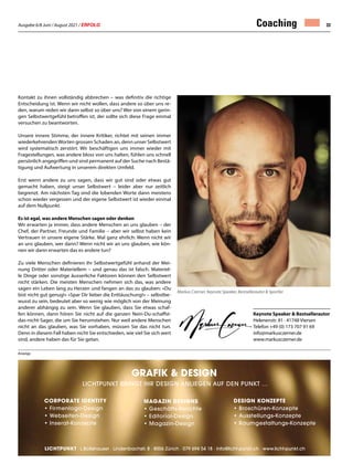 Ausgabe 6/8 Juni / August 2021 / ERFOLG 33
Keynote Speaker  Bestsellerautor
Helenenstr. 81 · 41748 Viersen
Telefon +49 (0) 173 707 91 69
info@markusczerner.de
www.markusczerner.de
Coaching
Kontakt zu ihnen vollständig abbrechen – was definitiv die richtige
Entscheidung ist. Wenn wir nicht wollen, dass andere so über uns re-
den, warum reden wir dann selbst so über uns? Wer von einem gerin-
gen Selbstwertgefühl betroffen ist, der sollte sich diese Frage einmal
versuchen zu beantworten.
Unsere innere Stimme, der innere Kritiker, richtet mit seinen immer
wiederkehrendenWorten grossen Schaden an, denn unser Selbstwert
wird systematisch zerstört. Wir beschäftigen uns immer wieder mit
Fragestellungen, was andere bloss von uns halten, fühlen uns schnell
persönlich angegriffen und sind permanent auf der Suche nach Bestä-
tigung und Aufwertung in unserem direkten Umfeld.
Erst wenn andere zu uns sagen, dass wir gut sind oder etwas gut
gemacht haben, steigt unser Selbstwert – leider aber nur zeitlich
begrenzt. Am nächsten Tag sind die lobenden Worte dann meistens
schon wieder vergessen und der eigene Selbstwert ist wieder einmal
auf dem Nullpunkt.
Es ist egal, was andere Menschen sagen oder denken
Wir erwarten ja immer, dass andere Menschen an uns glauben – der
Chef, der Partner, Freunde und Familie – aber wir selbst haben kein
Vertrauen in unsere eigene Stärke. Mal ganz ehrlich: Wenn nicht wir
an uns glauben, wer dann? Wenn nicht wir an uns glauben, wie kön-
nen wir dann erwarten das es andere tun?
Zu viele Menschen definieren ihr Selbstwertgefühl anhand der Mei-
nung Dritter oder Materiellem – und genau das ist falsch. Materiel-
le Dinge oder sonstige äusserliche Faktoren können den Selbstwert
nicht stärken. Die meisten Menschen nehmen sich das, was andere
sagen ein Leben lang zu Herzen und fangen an das zu glauben: «Du
bist nicht gut genug!» «Spar Dir lieber die Enttäuschung!» – selbstbe-
wusst zu sein, bedeutet aber so wenig wie möglich von der Meinung
anderer abhängig zu sein. Wenn Sie glauben, dass Sie etwas schaf-
fen können, dann hören Sie nicht auf die ganzen Nein-Du-schaffst-
das-nicht-Sager, die um Sie herumstehen. Nur weil andere Menschen
nicht an das glauben, was Sie vorhaben, müssen Sie das nicht tun.
Denn in diesem Fall haben nicht Sie entschieden, wie viel Sie sich wert
sind, andere haben das für Sie getan.
Anzeige
Markus Czerner, Keynote Speaker, Bestsellerautor  Sportler
GRafik  Design
lichtpunkt bringt ihr design anliegen auf den punkt …
Corporate Identity
•	Firmenlogo-Design
•	Webseiten-Design
•	Inserat-Konzepte
Magazin Designs
•	Geschäfts-Berichte
•	Editorial-Design
•	Magazin-Design
Design Konzepte
•	Broschüren-Konzepte
•	Ausstellungs-Konzepte
• 	Raumgestaltungs-Konzepte
· L.Boltshauser · Lindenbachstr. 8 · 8006 Zürich · 079 694 54 18 · info@licht-punkt.ch · www.licht-punkt.ch
 