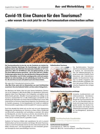 Ausgabe 6/8 Juni / August 2021 / ERFOLG 41
Covid-19: Eine Chance für den Tourismus?
... oder warum Sie sich jetzt für ein Tourismusstudium einschreiben sollten
Die Tourismusbranche ist eine der von der Pandemie am meisten be-
troffenen Branchen überhaupt. Die Auswirkungen sind verheerend:
Weltweit sind im Jahr 2020 die internationalen Ankünfte um 74 % ein-
gebrochen. Mehr als 100 Millionen Jobs sind global bedroht, es wird
mit einem Billionenverlust gerechnet – das ist eine Zahl mit 12 Nullen.
Schätzungen gehen davon aus, dass die Branche in Bezug auf die wich-
tigsten Kennzahlen rund 30 Jahre zurückgeworfen wird und zweiein-
halb bis vier Jahre benötigt, um sich vollständig von Covid-19 zu erho-
len.Wo eine Krise ist, kann sich jedoch auch eine Chance bieten.
Wie sagte John F. Kennedy doch einmal so schön:
«Das Wort Krise setzt sich im Chinesischen aus zwei Schriftzeichen
zusammen: Das eine bedeutet Gefahr und das andere Gelegenheit.»
Das Wachstum der letzten Jahre hat seine Spuren hinterlassen. Overtou-
rism ist als Schlagwort in aller Munde, Bilder von überlaufenen Sehenswür-
digkeiten haben ihren Weg längst in die Schlagzeilen und jegliche Social-
Media-Kanäle gefunden. Aktuellen Forschungsergebnissen zufolge ist der
Tourismus verantwortlich für 5 % aller Treibhausgase und bedroht so die
Einhaltung der Klimaziele vom Pariser Klimaschutzabkommen massiv. Viele
Unternehmen imTourismus haben bereits begonnen, ihre Denkweisen und
ihr Handeln anzupassen. So hat beispielsweise mit Contiki ein etablierter
Reiseveranstalter angekündigt, ab 2022 komplett CO2
-neutral zu operieren.
Durch die aktuelle Krise bietet sich uns die noch nie zuvor dagewesene
Gelegenheit, die Beziehung von Tourismus zu Natur, Klima, Gesellschaft
und Wirtschaft zu überdenken und nachhaltig zu verändern. Wir stehen
am Wendepunkt, um einen Tourismus zu formen, der einsteht für die Er-
haltung unserer Lebensgrundlagen. Die Zeit, eine resilientere, inkludie-
rende und CO2
-neutrale Zukunft zu gestalten, ist jetzt.
Studieren Sie Tourismus Vollzeit oder spezialisieren Sie sich in unserem
Teilzeitstudium auf Service Innovation and Design. Mit einem Tourismus-
studium an der FH Graubünden können Sie den Unterschied machen. Wir
bilden versierte Fach- und Führungskräfte aus und entwickeln gemein-
sam Konzepte für einen zukunftsfähigen Tourismus. 
Fachhochschule Graubünden
Comercialstrasse 22 · 7000 Chur · Schweiz
Telefon 081 286 24 56 · tourismus@fhgr.ch · www.fhgr.ch/tourismus
Aus- und Weiterbildung
Das Bachelorstudium Tourismus
steht für ein betriebswirtschaftlich-
es Studium mit internationalem
Flair. Der Vollzeitstudiengang ver-
bindet praxisnahe Einblicke durch
Exkursionen oder Unternehmens-
projekte mit theoretischem Know-
How. So werden engagierte, welt-
offene Fachkräfte ausgebildet, wel-
che in der grossen Dichte von tou-
ristischen Angeboten den richtigen
Weg finden.
Innovative, kundenzentrierte und
erlebnisorientierte Dienstleistun-
gen sind wichtiger denn je. Am
Beispiel der Tourismusindustrie ler-
nen Sie, wie Dienstleistungen von
heute und morgen kreiert und um-
gesetzt werden. Das Studium Ser-
vice Innovation and Design ist als
Teilzeitstudium konzipiert, welches
Sie berufsbegleitend absolvieren
können.
Vollzeitstudium Tourismus
Teilzeitstudium Service Innovation and Design
 