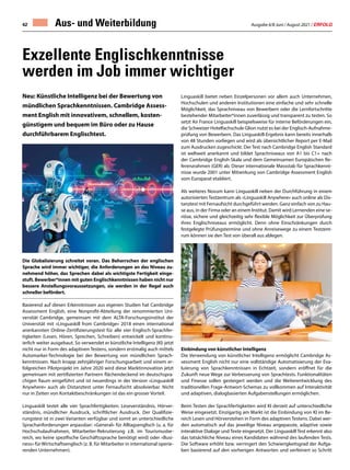 Ausgabe 6/8 Juni / August 2021 / ERFOLG
42
Neu: Künstliche Intelligenz bei der Bewertung von
mündlichen Sprachkenntnissen. Cambridge Assess-
ment English mit innovativem, schnellem, kosten-
günstigem und bequem im Büro oder zu Hause
durchführbarem Englischtest.
Die Globalisierung schreitet voran. Das Beherrschen der englischen
Sprache wird immer wichtiger, die Anforderungen an das Niveau zu-
nehmend höher, das Sprechen dabei als wichtigste Fertigkeit einge-
stuft. Bewerber*innen mit guten Englischkenntnissen haben nicht nur
bessere Anstellungsvoraussetzungen, sie werden in der Regel auch
schneller befördert.
Basierend auf diesen Erkenntnissen aus eigenen Studien hat Cambridge
Assessment English, eine Nonprofit-Abteilung der renommierten Uni-
versität Cambridge, gemeinsam mit dem ALTA-Forschungsinstitut der
Universität mit «Linguaskill from Cambridge» 2018 einen international
anerkannten Online-Zertifizierungstest für alle vier Englisch-Sprachfer-
tigkeiten (Lesen, Hören, Sprechen, Schreiben) entwickelt und kontinu-
ierlich weiter ausgebaut. So verwendet er künstliche Intelligenz (KI) jetzt
nicht nur in Form des adaptiven Testens, sondern erstmalig auch mittels
Automarker-Technologie bei der Bewertung von mündlichen Sprach-
kenntnissen. Nach knapp zehnjähriger Forschungsarbeit und einem er-
folgreichen Pilotprojekt im Jahre 2020 wird diese Marktinnovation jetzt
gemeinsam mit zertifizierten Partnern flächendeckend im deutschspra-
chigen Raum eingeführt und ist neuerdings in der Version «Linguaskill
Anywhere» auch als Distanztest unter Fernaufsicht absolvierbar. Nicht
nur in Zeiten von Kontaktbeschränkungen ist das ein grosser Vorteil.
Linguaskill testet alle vier Sprachfertigkeiten: Leseverständnis, Hörver-
ständnis, mündlicher Ausdruck, schriftlicher Ausdruck. Der Qualifizie-
rungstest ist in zwei Varianten verfügbar und somit an unterschiedliche
Sprachanforderungen anpassbar: «General» für Alltagsenglisch (u. a. für
Hochschulaufnahmen, Mitarbeiter-Rekrutierung z.B. im Tourismusbe-
reich, wo keine spezifische Geschäftssprache benötigt wird) oder «Busi-
ness» für Wirtschaftsenglisch (z. B. für Mitarbeiter in international operie-
renden Unternehmen).
Exzellente Englischkenntnisse
werden im Job immer wichtiger
Aus- und Weiterbildung
Linguaskill bietet neben Einzelpersonen vor allem auch Unternehmen,
Hochschulen und anderen Institutionen eine einfache und sehr schnelle
Möglichkeit, das Sprachniveau von Bewerbern oder die Lernfortschritte
bestehender Mitarbeiter*innen zuverlässig und transparent zu testen. So
setzt Air France Linguaskill beispielsweise für interne Beförderungen ein,
die Schweizer Hotelfachschule Glion nutzt es bei der Englisch-Aufnahme-
prüfung von Bewerbern. Das Linguaskill-Ergebnis kann bereits innerhalb
von 48 Stunden vorliegen und wird als übersichtlicher Report per E-Mail
zum Ausdrucken zugeschickt. Der Test nach Cambridge English Standard
ist weltweit anerkannt und bildet Sprachniveaus von A1 bis C1+ nach
der Cambridge English-Skala und dem Gemeinsamen Europäischen Re-
ferenzrahmen (GER) ab. Dieser internationale Massstab für Sprachkennt-
nisse wurde 2001 unter Mitwirkung von Cambridge Assessment English
vom Europarat etabliert.
Als weiteres Novum kann Linguaskill neben der Durchführung in einem
autorisierten Testzentrum als «Linguaskill Anywhere» auch online als Dis-
tanztest mit Fernaufsicht durchgeführt werden. Ganz einfach von zu Hau-
se aus, in der Firma oder an einem Institut. Damit wird Lernenden eine se-
riöse, sichere und gleichzeitig sehr flexible Möglichkeit zur Überprüfung
ihres Englischniveaus ermöglicht. Denn ohne Einschränkungen durch
festgelegte Prüfungstermine und ohne Anreisewege zu einem Testzent-
rum können sie den Test von überall aus ablegen.
Einbindung von künstlicher Intelligenz
Die Verwendung von künstlicher Intelligenz ermöglicht Cambridge As-
sessment English nicht nur eine vollständige Automatisierung der Eva-
luierung von Sprachkenntnissen in Echtzeit, sondern eröffnet für die
Zukunft neue Wege zur Verbesserung von Sprachtests. Funktionalitäten
und Finesse sollen gesteigert werden und die Weiterentwicklung des
traditionellen Frage-Antwort-Schemas zu vollkommen auf Interaktivität
und adaptiven, dialogbasierten Aufgabenstellungen ermöglichen.
Beim Testen der Sprachfertigkeiten wird KI derzeit auf unterschiedliche
Weise eingesetzt. Einzigartig am Markt ist die Einbindung von KI im Be-
reich Lesen und Hörverstehen in Form des adaptiven Testens. Dabei wer-
den automatisch auf das jeweilige Niveau angepasste, adaptive sowie
interaktive Dialoge und Texte eingesetzt. Der Linguaskill Test erkennt also
das tatsächliche Niveau eines Kandidaten während des laufenden Tests.
Die Software erhöht bzw. verringert den Schwierigkeitsgrad der Aufga-
ben basierend auf den vorherigen Antworten und verfeinert so Schritt
 
