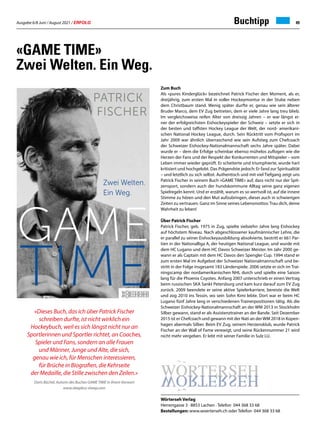 Ausgabe 6/8 Juni / August 2021 / ERFOLG 49
Zum Buch
Als »pures Kinderglück« bezeichnet Patrick Fischer den Moment, als er,
dreijährig, zum ersten Mal in voller Hockeymontur in der Stube neben
dem Christbaum stand. Wenig später durfte er, genau wie sein älterer
Bruder Marco, dem EV Zug beitreten, dem er viele Jahre lang treu blieb.
Im vergleichsweise reifen Alter von dreissig Jahren – er war längst ei-
ner der erfolgreichsten Eishockeyspieler der Schweiz – setzte er sich in
der besten und taffsten Hockey League der Welt, der nord- amerikani-
schen National Hockey League, durch. Sein Rücktritt vom Profisport im
Jahr 2009 war ähnlich überraschend wie sein Aufstieg zum Chefcoach
der Schweizer Eishockey-Nationalmannschaft sechs Jahre später. Dabei
wurde er – dem die Erfolge scheinbar ebenso mühelos zuflogen wie die
Herzen der Fans und der Respekt der Konkurrenten und Mitspieler – vom
Leben immer wieder geprüft. Er scheiterte und triumphierte, wurde hart
kritisiert und hochgelobt. Das Prägendste jedoch: Er fand zur Spiritualität
– und letztlich zu sich selbst. Authentisch und mit viel Tiefgang zeigt uns
Patrick Fischer in seinem Buch «GAME TIME» auf, dass nicht nur der Spit-
zensport, sondern auch der hundskommune Alltag seine ganz eigenen
Spielregeln kennt. Und er erzählt, warum es so wertvoll ist, auf die innere
Stimme zu hören und den Mut aufzubringen, dieser auch in schwierigen
Zeiten zu vertrauen. Ganz im Sinne seines Lebensmottos:Trau dich, deine
Wahrheit zu leben!
Über Patrick Fischer
Patrick Fischer, geb. 1975 in Zug, spielte siebzehn Jahre lang Eishockey
auf höchstem Niveau. Nach abgeschlossener kaufmännischer Lehre, die
er parallel zu seiner Eishockeyausbildung absolvierte, bestritt er 661 Par-
tien in der Nationalliga A, der heutigen National League, und wurde mit
dem HC Lugano und dem HC Davos Schweizer Meister. Im Jahr 2000 ge-
wann er als Captain mit dem HC Davos den Spengler Cup. 1994 stand er
zum ersten Mal im Aufgebot der Schweizer Nationalmannschaft und be-
stritt in der Folge insgesamt 183 Länderspiele. 2006 setzte er sich im Trai-
ningscamp der nordamerikanischen NHL durch und spielte eine Saison
lang für die Phoenix Coyotes. Anfang 2007 unterschrieb er einen Vertrag
beim russischen SKA Sankt Petersburg und kam kurz darauf zum EV Zug
zurück. 2009 beendete er seine aktive Spielerkarriere, bereiste die Welt
und zog 2010 ins Tessin, wo sein Sohn Kimi lebte. Dort war er beim HC
Lugano fünf Jahre lang in verschiedenen Trainerpositionen tätig. Als die
Schweizer Eishockey-Nationalmannschaft an der WM 2013 in Stockholm
Silber gewann, stand er als Assistenztrainer an der Bande. Seit Dezember
2015 ist er Chefcoach und gewann mit der Nati an derWM 2018 in Kopen-
hagen abermals Silber. Beim EV Zug, seinem Herzensklub, wurde Patrick
Fischer an der Wall of Fame verewigt, und seine Rückennummer 21 wird
nicht mehr vergeben. Er lebt mit seiner Familie in Sulz LU.
«GAME TIME»
Zwei Welten. Ein Weg.
«Dieses Buch, das ich über Patrick Fischer
schreiben durfte, ist nicht wirklich ein
Hockeybuch, weil es sich längst nicht nur an
Sportlerinnen und Sportler richtet, an Coaches,
Spieler und Fans, sondern an alle Frauen
und Männer, Junge und Alte, die sich,
genau wie ich, für Menschen interessieren,
für Brüche in Biografien, die Kehrseite
der Medaille, die Stille zwischen den Zeilen.»
Doris Büchel, Autorin des Buches GAME TIME in ihrem Vorwort
www.sleepless-sheep.com
Wörterseh Verlag
Herrengasse 3 · 8853 Lachen · Telefon 044 368 33 68
Bestellungen: www.woerterseh.ch oder Telefon 044 368 33 68
Buchtipp
 