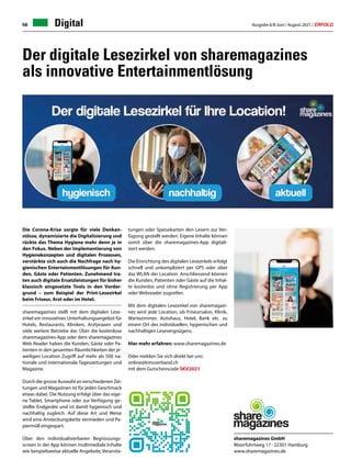Ausgabe 6/8 Juni / August 2021 / ERFOLG
56 Digital
Die Corona-Krise sorgte für viele Denkan-
stösse, dynamisierte die Digitalisierung und
rückte das Thema Hygiene mehr denn je in
den Fokus. Neben der Implementierung von
Hygienekonzepten und digitalen Prozessen,
verstärkte sich auch die Nachfrage nach hy-
gienischen Entertainmentlösungen für Kun-
den, Gäste oder Patienten. Zunehmend tra-
ten auch digitale Ersatzleistungen für bisher
klassisch eingesetzte Tools in den Vorder-
grund – zum Beispiel der Print-Lesezirkel
beim Friseur, Arzt oder im Hotel.
sharemagazines stellt mit dem digitalen Lese-
zirkel ein innovatives Unterhaltungsangebot für
Hotels, Restaurants, Kliniken, Arztpraxen und
viele weitere Betriebe dar. Über die kostenlose
sharemagazines-App oder dem sharemagazines
Web Reader haben die Kunden, Gäste oder Pa-
tienten in den gesamten Räumlichkeiten der je-
weiligen Location Zugriff auf mehr als 500 na-
tionale und internationale Tageszeitungen und
Magazine.
Durch die grosse Auswahl an verschiedenen Zei-
tungen und Magazinen ist für jeden Geschmack
etwas dabei. Die Nutzung erfolgt über das eige-
ne Tablet, Smartphone oder zur Verfügung ge-
stellte Endgeräte und ist damit hygienisch und
nachhaltig zugleich. Auf diese Art und Weise
wird eine Ansteckungskette vermieden und Pa-
piermüll eingespart.
Über den individualisierbaren Begrüssungs-
screen in der App können multimediale Inhalte
wie beispielsweise aktuelle Angebote, Veransta-
Der digitale Lesezirkel von sharemagazines
als innovative Entertainmentlösung
sharemagazines GmbH
Moorfuhrtweg 17 · 22301 Hamburg
www.sharemagazines.de
tungen oder Speisekarten den Lesern zur Ver-
fügung gestellt werden. Eigene Inhalte können
somit über die sharemagazines-App digitali-
siert werden.
Die Einrichtung des digitalen Lesezirkels erfolgt
schnell und unkompliziert per GPS oder über
das WLAN der Location. Anschliessend können
die Kunden, Patienten oder Gäste auf die Inhal-
te kostenlos und ohne Registrierung per App
oder Webreader zugreifen.
Mit dem digitalen Lesezirkel von sharemagazi-
nes wird jede Location, ob Friseursalon, Klinik,
Wartezimmer, Autohaus, Hotel, Bank etc. zu
einem Ort des individuellen, hygienischen und
nachhaltigen Lesevergnügens.
Hier mehr erfahren: www.sharemagazines.de
Oder melden Sie sich direkt bei uns:
online@kmuverband.ch
mit dem Gutscheincode SKV2021
 