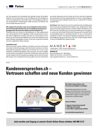 58 Ausgabe 6/8 Juni / August 2021 /
Partner
gen. Dies garantiert eine individuelle und optimale Lösung. Als Qualitäts-
siegel für meine Kunden habe ich mich freiwillig bei der Finma (Eidgenössi-
sche Finanzmarktaufsicht) unterstellen lassen. Eine Bewilligung erhält nur,
wer die gesetzlichen Anforderungen erfüllt und zieht eine laufende Auf-
sicht und Überwachung nach sich.
Wie reagieren Ihre Kunden, wenn sie zum Beispiel von Ihnen hören,
dass ihre finanzielle Situation für eine vorzeitige Pensionierung un-
genügend oder der Kauf einer Wohnung nicht realistisch ist?
Tatsächlich kann der Erwerb von Wohneigentum im Alter problematisch
sein, weil die Banken für die Tragbarkeit im Alter strenge Kriterien anwen-
den. Aber im Allgemeinen sind die Leute froh, von einer Fachperson zu er-
fahren, dass ihre Finanzen die Erfüllung einesTraums nicht erlauben und sie
dieses Vorhaben beiseitelegen müssen. Es hat noch nie jemand mein Büro
mit einer unglücklichen Miene verlassen.
Tatsächlich nicht?
Nein. Ich versuche, positive Gefühle zu vermitteln, auch wenn die Situation
nicht ideal ist. Meine Beratungen sollen die Kunden motivieren, ihre finan-
zielle Zukunft anzupacken. Kürzlich war eine Kundin bei mir, die in ihrem
beruflichen Umfeld Schwierigkeiten hatte. Sie konnte sich nicht vorstellen,
mit ihrer Arbeit so fortzufahren und konnte ihr Glück kaum fassen, als ich ihr
mit dem Ergebnis der Pensionsplanung aufzeigen konnte, dass ihre finanzi-
elle Situation eine vorzeitige Pensionierung zulässt. Auch ein Unternehmer
war positiv überrascht und sehr erfreut, als ich ihm nach dem analysieren
des bestehenden Versicherungsportefeuilles mit meinen vorgeschlagenen
Vertragsanpassungen aufzeigen konnte, dass er in Zukunft 40 % Prämien
einsparen kann.
Zur Person: Sylvia Raguth hat nach der kaufmännischen Ausbildung bei
einer Versicherungs-Gesellschaft das Diplom einer «Eidgenössisch diplo-
mierten Versicherungsfachexpertin» erworben. Weiter absolvierte sie am
IfFP Institut für Finanzplanung in Zürich die Ausbildung zur Finanzplane-
rin und an der Hochschule für Wirtschaft Fribourg und Universität Trier/D
ein Nachdiplomstudium in Betriebswirtschaft. Sie hat in verschiedenen
Funktionen im Bank- und Versicherungsbereich gearbeitet und war zu-
letzt Filialleiterin bei der Credit Suisse. Seit 2016 ist Sylvia Raguth Inhabe-
rin der Firma MANDAT-IN in Ittigen bei Bern.
Anzeige
MANDAT-IN
Brunnenhofstrasse 43 · 3063 Ittigen
Telefon 031 922 40 22 · 079 329 32 02
sylvia.raguth@mandat-in.ch · www.mandat-in.ch
Wir helfen Unternehmen, ihre
Vertrauenswürdigkeit zu belegen.
Das Kundenversprechen ist ein frei-
williges Commitment Ihre Unternehmens,
sich 100% gewissenhaft in den Dienst der
Kundschaft zu stellen. Es heisst Qualität
versprechen und Wort halten.
Jetzt anmelden!
√	eigenes Unternehmensprofil
√	offizielles Gütesiegel
√	auch offline regelmassig sichtbar
www.kundenversprechen.ch
Kundenversprechen.ch –
Vertrauen schaffen und neue Kunden gewinnen
Jetzt anrufen und Zugang zu unserer Gratis-Online-Demo erhalten: 044 998 12 21
 