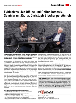 Ausgabe 6/8 Juni / August 2021 / ERFOLG 61
Lange hat uns die aktuelle Situation in Atem gehalten, doch endlich
ist es soweit: Wir dürfen wieder gemeinsam unser Know-How erwei-
tern und von den Besten lernen. Das lang ersehnte Intensivseminar
wird am Samstag, 03. Juli 2021, in Regensdorf stattfinden:
Richtig delegieren und kontrollieren – bei diesem Thema stossen viele
Geschäftsführer und Management-Mitglieder, gerade in ungewöhnlichen
Zeiten wie diesen, an ihre Grenzen. In «Christoph Blocher Live on Tour»
erfahren Sie, welche Strategien und Vorgehensweisen Christoph Blocher
zum Erfolg geführt haben und profitieren vom immensen Erfahrungs-
schatz, den er im Laufe der Jahre angehäuft hat. Dieses Wissen vermittelt
er heutzutage im Rahmen seiner Tätigkeit bei der von ihm gegründeten
Firma Robinvest AG grossen Unternehmen – und nun auch exklusiv bei
«Christoph Blocher Live on Tour».
Lassen Sie sich inspirieren und beflügeln! Denn dort, wo Sie jetzt stehen,
stand Christoph Blocher etliche Male im Laufe der Jahre und immer wie-
der fand er einen Weg, seine Ziele und Wünsche allen Widerständen zum
Trotz in die Realität umzusetzen. Ob in seiner Militär-, Politik- oder Unter-
nehmer-Laufbahn: Christoph Blocher ist aus unserer Aktualität nicht mehr
wegzudenken und hat massiv zur Schweizer Geschichte beigetragen. Es
ist nur korrekt zu behaupten, dass Blocher´s Zielstrebigkeit und Unnach-
giebigkeit in vielen Aspekten ein enormer Gewinn waren. Und genau aus
diesem Grund soll sein Wissen weitervermittelt werden zum Vorteil aller
Beteiligten.
Nach dem 4-stündigen Intensivseminar werden Sie:
•	 sich, Ihre Arbeit und vor allem Ihre Zeit besser organisieren!
•	 Mitarbeiter besser und dauerhaft motivieren können
•	 eine echte Führungspersönlichkeit sein
•	 mehr persönliche Zeit und Zeit für das Wesentliche gewinnen
•	 ein System haben, wie man richtig führt und delegiert
•	 über verschiedeneWerkzeuge für eine klare Auftragserteilung verfügen
Exklusives Live Offline und Online Intensiv-
Seminar mit Dr. iur. Christoph Blocher persönlich
Alle vorgestellten Inhalte sind praxisorientiert und gleich nach dem Se-
minar 1:1 umsetzbar, ob im privaten Rahmen mit zwei Personen oder im
beruflichen Milieu mit tausend Angestellten. Ein ausserordentlicher Mehr-
wert dieses Intensiv-Seminars ist, dass Nichts unbeantwortet bleibt. Dank
der Fragerunde wird keine Frage mehr offen sein und Sie werden alles am
Montag gleich umsetzen können.
Sichern Sie sich heute noch Ihr Ticket. SVG-Mitglieder profitieren von 10 %
Ermässigung auf jedem Ticket. Diese sind bereits ab CHF 147.– exkl. MwSt.
erhältlich. Melden Sie sich an mit Angabe des Rabatt-Codes SKVcast10 und
profitieren Sie ein Leben lang! Informationen zumTicketverkauf sind erhält-
lich unter der Nummer 058 502 75 04 oder über https://ontour.flowcast.fm
Dieses Intensivseminar findet am Samstag, 03. Juli 2021, in Regensdorf
statt und wird Ihnen das Leben massiv erleichtern. Verpassen Sie diese
einmalige Chance nicht und melden Sie sich heute noch an.
Flowcast by CA-Media
Adlikerstrasse 255 · 8105 Regensdorf
Telefon 058 502 75 04 · feedback@flowcast.fm
Über Flowcast: Flowcast ist der Audio- und Videopodcast für erfolg-
reiche Menschen. Und Solche, die es werden wollen. Seit 2017 er-
scheinen neue Ausgaben rund um das Thema Flow, Erfolg, Unter-
nehmertum und Führung. Mit «Christoph Blocher Live On Tour» lan-
ciert Flowcast das erste Online und Offline Seminar. Dr. Christoph
Blocher war im Jahre 2018 selber im Flowcast zu Gast. Zur Sendung
geht es unter folgendem Link: links.flowcast.fm/blocher
Veranstaltung
 