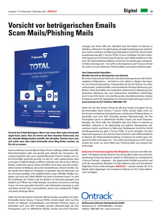 Ausgabe 11/12 November / Dezember 2021 / ERFOLG 23
Digital
Vorsicht vor betrügerischen Emails
Scam Mails/Phishing Mails
KLDiscovery Ontrack (Switzerland) GmbH
Hertistrasse 25 · 8304 Wallisellen · Schweiz
Hotline: 0800 880 100 · www.ontrack.ch
manager, der Ihnen hilft, den Überblick über Ihre Daten im Internet zu
behalten, während er Sie gleichzeitig auf jegliche Datenpannen aufmerk-
sam macht, und Ihnen im Falle einer Datenpanne Schritt-für-Schritt Hand-
lungsanweisung gibt. F-Secure TOTAL ist auch verfügbar mit dem Daten-
rettungsservice von Ontrack Data Protection, demWeltmarktführer im Be-
reich der Datenwiederherstellung. So können Sie wieder ganz entspannt
im Netz unterwegs sein – Sie surfen und entspannen und F-Secure schützt
Sie sicher vor Scam Mails bzw. Phishing Mails und anderen Bedrohungen.
Vom Datenverlust betroffen –
Wenden Sie sich an die Experten von Ontrack
Bei einem Datenverlust bietet der erste Datenrettungsversuch die höchst-
mögliche Erfolgschance – da lohnt es sich, gleich zu Beginn die Exper-
ten von Ontrack beizuziehen. Insbesondere da Sie bei Ontrack von einer
umfassenden, professionellen und kostenlosen Rundum Betreuung pro-
fitieren. Diese beinhaltet eine kostenlose telefonische Erstberatung, eine
kostenlose Abholung des vom Datenverlust betroffenen Datenträger
durch einen DHL Kurier, mit anschliessender, ebenfalls kostenlos, Analyse
& Diagnose durch die Spezialisten im Schweizer Datenrettungs-Center in:
www.ontrack.ch 24/7 Hotline: 0800 880 100
Holen Sie sich den besten Schutz für alle Ihre Geräte und geben Sie Cy-
ber-Kriminellen keine Chance. F-Secure TOTAL schützt dabei nicht nur
Ihre Geräte vor Malware (Schadsoftware) und blockiert Phishing Seiten, es
beinhaltet auch eine VPN (Virtuelles privates Netzwerk)-App, die Ihre
Privatsphäre (auch im öffentlichen WLAN) schützt und einen Passwort-
Manager, der Ihnen hilft, den Überblick über Ihre Daten im Internet zu
behalten, während er Sie gleichzeitig auf jegliche Datenpannen auf-
merksam macht, und Ihnen im Falle einer Datenpanne Schritt-für-Schritt
Handlungsanweisung gibt. F-Secure TOTAL ist auch verfügbar mit dem
Datenrettungsservice von Ontrack Data Protection, dem Weltmarktführer
im Bereich der Datenwiederherstellung. So können Sie wieder ganz ent-
spannt im Netz unterwegs sein – Sie surfen und entspannen und F-Secure
schützt Sie sicher vor Scam Mails bzw. Phishing Mails und anderen Be-
drohungen.
Exklusives Promotionsangebot für Mitglieder und Leser des KMU-Ver-
band 10% Rabatt auf die Ontrack-F-Secure Bundles (Cyber-Security & Da-
tenrettungs-Schutz) bei Brack.ch einfach im Onlineshop von www.brack.ch
«f-Secure Ontrack» eingeben – das gewünschte Produkt aussuchen und
nach der Auswahl der Bezahlart im Feld «Aktions-Code und Gutscheine»
folgenden Promo-Code eintragen: KMUH221 – danach werden die 10 %
Rabatt sofort abgezogen. Die erworbene Software ist 24/7 sofort elektro-
nisch verfügbar.
Vorsicht bei E-Mail-Betrügern: Wenn man eines über Cyber-Kriminelle
sagen kann, dann, dass sie immer auf dem neuesten Stand sind, was
das aktuelle Weltgeschehen betrifft. Bei aktuellen Themen kann man
sich sicher sein, dass Cyber-Kriminelle einen Weg finden werden, sie
für sich zu nutzen.
Seien es Aktionen wie der Black Friday in Ihrem Lieblings-Online-Geschäft,
Naturkatastrophen oder, wie gerade ganz aktuell, das Coronavirus. Be-
sorgniserregende oder auch angsteinflössende Themen werden von Cy-
ber-Kriminellen geschickt genutzt, um den PC- oder Laptop-Nutzer dazu
zu bringen, E-Mail-Anhänge zu öffnen und/oder auf Links in der E-Mail zu
klicken. Leider führt genau dieser eine Klick schon dazu, dass die verwen-
deten Geräte mit Malware, also einer Schadsoftware, infiziert werden. Da-
bei werden die E-Mails am häufigsten so gestaltet, dass die Absender sich
als vertrauenswürdige und möglicherweise sogar offizielle Quellen aus-
geben und auch die E-Mail offiziell und seriös erscheinen lassen. So wird
der Empfänger der E-Mail in die Irre geführt, im Vertrauen gewogen und
letztlich zum Öffnen der E-Mail bewegt. Aus diesem Grund ist es wichtig,
immer mit einer gesunden Vorsicht in der Onlinewelt unterwegs zu sein
und lieber einmal mehr nachzudenken, bevor man unbekannte E-Mails
und deren Anhänge öffnet.
Holen Sie sich den besten Schutz für alle Ihre Geräte und geben Sie Cyber-
Kriminellen keine Chance. F-Secure TOTAL schützt dabei nicht nur Ihre
Geräte vor Malware (Schadsoftware) und blockiert Phishing Seiten, es
beinhaltet auch eine VPN (Virtuelles privates Netzwerk-App) die Ihre
Privatsphäre, auch im öffentlichen WLAN, schützt und einen Passwort-
 