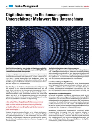 Ausgabe 11/12 November / Dezember 2021 / ERFOLG
26 Risiko-Management
Digitalisierung im Risikomanagement –
Unterschätzter Mehrwert fürs Unternehmen
Auch für KMUs ermöglichen neue Ansätze der Digitalisierung das Risi-
komanagement von einer Kontrollfunktion zu einem Erfolgsfaktor für
Unternehmensentscheide umzugestalten.
Im folgenden Artikel möchte ich einen ausgewiesenen Fachmann zum
Thema Risikomanagement und Digitalisierung zu Wort kommen lassen.
Pascal Busch, Chairman des Institute of Risk Management Schweiz, hat
mit seiner Firma VirtueSpark ein flexibles Tool entwickelt, welches speziell
für KMU weitgehend individuell und bedürfnisorientiert abgestimmt wer-
den kann. Andreas Gitzi von TeRiskCo Gitzi.
Obwohl aufgrund der Pandemie viele Unternehmen die Digitalisierung
von Prozessen für sich entdeckt und vorangetrieben haben, wird bei
vielen dieser Unternehmen der Risikomanagementprozess nicht berück-
sichtigt. Dies liegt nicht selten daran, dass der Nutzen der Risikomanage-
mentfunktion bereits in den bestehenden Prozessen nicht ausreichend
erkannt wird, da ihr oft die Rolle als reines Kontroll- und Berichtsorgan
zugeschrieben wird. Derart entfernt von derWertschöpfungskette hat das
Risikomanagement keine Priorität in der Digitalisierung.
«Die tatsächliche Aufgabe des Risikomanagements
ist es zu einer verbesserten Entscheidungsfindung
unter Unsicherheit zum Erreichen der Unternehmens-
ziele beizutragen.»
Entgegen der weit verbreiteten Meinung ist die Aufgabe des Risikoma-
nagements jedoch nicht die Kontrollfunktion. Die tatsächliche Aufgabe
des Risikomanagements ist es zu einer verbesserten Entscheidungsfin-
dung unter Unsicherheit zum Erreichen der Unternehmensziele beizutra-
gen. Ein Unternehmen, das dies nutzen kann, hat einen strategischen und
operativen Vorteil.
Was bedeutet Digitalisierung im Risikomanagement
Digitalisierung im Risikomanagement bezieht sich grundlegend auf die
zwei Aspekte Effizienzsteigerung und verbesserte Entscheidungsfindung.
Während die Effizienzsteigerung mit dem allgemeinen Ansatz der Digi-
talisierung von Geschäftsprozessen einhergeht, bedeutet die Einführung
der Digitalisierung zur verbesserten Entscheidungsfindung eine neue
Stufe der Gewinnung und Bereitstellung von Informationen.
Grundvoraussetzung der Digitalisierung
Eine Grundvoraussetzung der Digitalisierung ist die Verwendung einer
zentral genutzten Risikomanagementsoftware anstelle der häufig ver-
wendeten Excel Dateien. Dies hat nicht nur den Vorteil, dass die oft ver-
traulichen Daten besser vor unberechtigtem Zugriff geschützt sind, son-
dern auch dass die Informationen verfügbar und jederzeit auffindbar sind.
Digitalisierung zur Effizienzsteigerung
Die zentrale Verfügbarkeit von Daten ist gelichzeitig ein Aspekt der Effi-
zienzsteigerung denn sie ermöglicht die Risikoberichterstattung in Echt-
zeit.Während zuvor Risikoberichte von allen Abteilungen gesammelt und
aufbereitet werden mussten können beim Einsatz einer Risikomanage-
mentsoftware die aktuellen Informationen jederzeit aus dem System ab-
gerufen werden. Dies reduziert nicht nur den Aufwand für das Erstellen
der Berichte, sondern ermöglicht auch eine zeitnahe Risikokommunikati-
on gegenüber dem Management und anderen Beteiligten.
Des Weiteren können Prozesse softwaregestützt automatisiert werden,
so dass die Nutzer ohne eigenes Zutun über anstehende Aufgaben in-
formiert und durch die nötigen Prozessschritte geleitet werden. Auch der
Einsatz von Robotic Process Automation (RPA), eine Variante der künstli-
chen Intelligenz bei der unter bestimmten Voraussetzungen selbst Auf-
gaben wie die Risikoevaluation direkt durch die Software durchgeführt
werden können, spielt zunehmend eine Rolle.
 