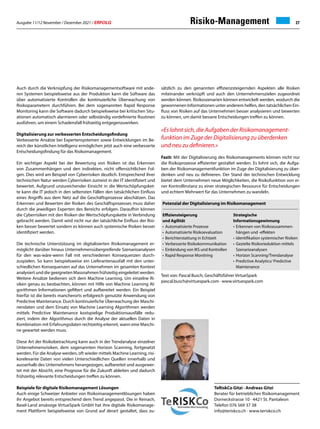 Ausgabe 11/12 November / Dezember 2021 / ERFOLG 27
TeRiskCo Gitzi · Andreas Gitzi
Berater für betriebliches Risikomanagement
Dorneckstrasse 10 · 4421 St. Pantaleon
Telefon 076 569 37 38
info@teriskco.ch · www.teriskco.ch
Text von: Pascal Busch, Geschäftsführer VirtueSpark
pascal.busch@virtuespark.com · www.virtuespark.com
Risiko-Management
Auch durch die Verknüpfung der Risikomanagementsoftware mit ande-
ren Systemen beispielsweise aus der Produktion kann die Software das
über automatisierte Kontrollen die kontinuierliche Überwachung von
Risikoparametern durchführen. Bei dem sogenannten Rapid Response
Monitoring kann die Software dadurch beispielsweise bei kritischen Situ-
ationen automatisch alarmieren oder selbständig vordefinierte Routinen
ausführen, um einem Schadensfall frühzeitig entgegenzuwirken.
Digitalisierung zur verbesserten Entscheidungsfindung
Verbesserte Ansätze bei Expertensystemen sowie Entwicklungen im Be-
reich der künstlichen Intelligenz ermöglichen jetzt auch eine verbesserte
Entscheidungsfindung für das Risikomanagement.
Ein wichtiger Aspekt bei der Bewertung von Risiken ist das Erkennen
von Zusammenhängen und den indirekten, nicht offensichtlichen Fol-
gen. Dies wird am Beispiel von Cyberrisiken deutlich. Entsprechend ihrer
technischen Natur werden Cyberrisiken zumeist in der IT identifiziert und
bewertet. Aufgrund unzureichender Einsicht in die Wertschöpfungsket-
te kann die IT jedoch in den seltensten Fällen den tatsächlichen Einfluss
eines Angriffs aus dem Netz auf die Geschäftsprozesse abschätzen. Das
Erkennen und Bewerten der Risiken des Geschäftsprozesses muss daher
durch die jeweiligen Experten des Bereichs erfolgen. Daraufhin können
die Cyberrisiken mit den Risiken der Wertschöpfungskette in Verbindung
gebracht werden. Damit wird nicht nur der tatsächliche Einfluss der Risi-
ken besser bewertet sondern es können auch systemische Risiken besser
identifiziert werden.
Die technische Unterstützung im digitalisierten Risikomanagement er-
möglicht darüber hinaus Unternehmensübergreifende Szenarioanalysen
für den was-wäre-wenn Fall mit verschiedenen Konsequenzen durch-
zuspielen. So kann beispielsweise ein Lieferantenausfall mit den unter-
schiedlichen Konsequenzen auf das Unternehmen im gesamten Kontext
analysiert und die geeigneten Massnahmen frühzeitig eingeleitet werden.
Weitere Ansätze bedienen sich dem Machine Learning. Um einzelne Ri-
siken genau zu beobachten, können mit Hilfe von Machine Learning Al-
gorithmen Informationen gefiltert und aufbereitet werden. Ein Beispiel
hierfür ist die bereits mancherorts erfolgreich genutzte Anwendung von
Predictive Maintenance. Durch kontinuierliche Überwachung der Maschi-
nendaten und dem Einsatz von Machine Learning Algorithmen werden
mittels Predictive Maintenance kostspielige Produktionsausfälle redu-
ziert, indem der Algorithmus durch die Analyse der aktuellen Daten in
Kombination mit Erfahrungsdaten rechtzeitig erkennt, wann eine Maschi-
ne gewartet werden muss.
Diese Art der Risikobetrachtung kann auch in der Trendanalyse einzelner
Unternehmensrisiken, dem sogenannten Horizon Scanning, fortgesetzt
werden. Für die Analyse werden, oft wieder mittels Machine Learning, risi-
korelevante Daten von vielen Unterschiedlichen Quellen innerhalb und
ausserhalb des Unternehmens herangezogen, aufbereitet und ausgewer-
tet mit der Absicht, eine Prognose für die Zukunft ableiten und dadurch
frühzeitig relevante Entscheidungen treffen zu können.
Beispiele für digitale Risikomanagement Lösungen
Auch einige Schweizer Anbieter von Risikomanagementlösungen haben
ihr Angebot bereits entsprechend dem Trend angepasst. Die in Reinach,
Basel-Land ansässige VirtueSpark GmbH hat ihre digitale Risikomanage-
ment Plattform beispielsweise von Grund auf derart gestaltet, dass zu-
Effiziensteigerung
und Agilität
• Automatisierte Prozesse
• Automatisierte Risikoevaluation
• Berichterstattung in Echtzeit
• Verbesserte Risikokommunikation
• Einbindung von IKS und Kontrollen
• Rapid Response Monitring
Strategische
Informationsgewinnung
• Erkennen von Risikozusammen-
hängen und -effekten
• Identifikation systemischer Risiken
• Gezielte Risikorieduktion mittels
Szenarioanalysen
• Horizon Scanning/Trendanalyse
• Predictive Analytics/ Predictive
Maintenance
sätzlich zu den genannten effizienzsteigernden Aspekten alle Risiken
miteinander verknüpft und auch den Unternehmenszielen zugeordnet
werden können. Risikoszenarien können entwickelt werden, wodurch die
gewonnenen Informationen unter anderem helfen, den tatsächlichen Ein-
fluss von Risiken auf das Unternehmen besser analysieren und bewerten
zu können, um damit bessere Entscheidungen treffen zu können.
«Es lohnt sich, die Aufgaben der Risikomanagement-
funktion im Zuge der Digitalisierung zu überdenken
und neu zu definieren.»
Fazit: Mit der Digitalisierung des Risikomanagements können nicht nur
die Risikoprozesse effizienter gestaltet werden. Es lohnt sich, die Aufga-
ben der Risikomanagementfunktion im Zuge der Digitalisierung zu über-
denken und neu zu definieren. Der Stand der technischen Entwicklung
bietet dem Unternehmen neue Möglichkeiten, die Risikofunktion von ei-
ner Kontrollinstanz zu einer strategischen Ressource für Entscheidungen
und echtem Mehrwert für das Unternehmen zu wandeln.
Potenzial der Digitalisierung im Risikomanagement
 