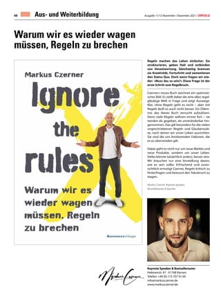 Ausgabe 11/12 November / Dezember 2021 / ERFOLG
68 Aus- und Weiterbildung
Keynote Speaker & Bestsellerautor
Helenenstr. 81 · 41748 Viersen
Telefon +49 (0) 173 707 91 69
info@markusczerner.de
www.markusczerner.de
Warum wir es wieder wagen
müssen, Regeln zu brechen
Regeln machen das Leben einfacher. Sie
strukturieren, geben Halt und entbinden
von Verantwortung. Gleichzeitig bremsen
sie Kreativität, Fortschritt und zementieren
den Status Quo. Doch wann fragen wir wie-
der: «Muss das so sein?» Diese Frage ist der
erste Schritt zum Regelbruch.
Czerners neues Buch zeichnet ein optimisti-
sches Bild. Es stellt dabei die eine allzu regel-
gläubige Welt in Frage und zeigt Auswege.
Klar, ohne Regeln geht es nicht – aber mit
Regeln läuft es auch nicht besser. Ein Dilem-
ma, das dieses Buch versucht aufzulösen.
Denn viele Regeln währen immer fort – sie
werden als gegeben, als unveränderbar hin-
genommen. Das gilt besonders für die vielen
ungeschriebenen Regeln und Glaubenssät-
ze, nach denen wir unser Leben ausrichten.
Sie sind die uns limitierenden Faktoren, die
es zu überwinden gilt.
Dabei geht es nicht nur um neue Märkte und
neue Produkte, sondern um unser Leben.
Vieles könnte tatsächlich anders, besser sein.
Wir brauchen nur eine Vorstellung davon,
wie es sein sollte. Erfrischend und zuver-
sichtlich ermutigt Czerner, Regeln kritisch zu
hinterfragen und bewusst den Tabubruch zu
wagen.
Markus Czerner, Keynote Speaker,
Bestsellerautor & Sportler
 