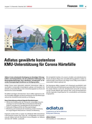 Ausgabe 11/12 November / Dezember 2021 / ERFOLG 73
Adlatus gewährte kostenlose
KMU-Unterstützung für Corona Härtefälle
Wir sind glücklich darüber, mit unserem schnellen und unbürokratischen
Einsatz auf diesem Wege einen wertvollen Beitrag geleistet zu haben an
zahlreiche KMU-Unternehmen, die infolge Corona völlig unverschuldet in
existenzielle Probleme gelangt sind.
Die Vereinigung adlatus engagiert sich schweizweit grundsätzlich stark
für die Förderung und Erhaltung eines gesunden KMU-Unternehmertums.
Vor einigen Wochen wurde der Zentralvorstand personell neu besetzt
und die zentrale Website gibt Auskunft über unsere Kernkompetenzen
und die regionalen Ansprechpartner für unverbindliche und kostenlose
Erstgespräche.
Adlatus ist eine schweizweite Vereinigung von ehemaligen Führungs-
kräften und Fachspezialisten, die ihre praktischen Erfahrungen und
Beratungsdienstleistungen ihren Mandanten normalerweise zu be-
sonders kostengünstigen Konditionen zurVerfügung stellen.
Infolge Corona waren bekanntlich zahlreiche Unternehmen völlig un-
verschuldet in existenzielle Schwierigkeiten gelangt und bewarben sich
deshalb um finanzielle Hilfe aus dem Unterstützungspaket von Bund und
Kantonen für Corona-Härtefälle.
Die Adlaten der Region Zentralschweiz / Tessin stellten ergänzend zu die-
sem finanziellen Hilfspaket von Bund und Kantonen ihre Dienstleistungen
während der Härtefall-Periode kostenlos zur Verfügung.
Diese Unterstützung umfasste folgende Dienstleistungen:
• Hilfe bei der Erstellung oder der Prüfung der notwendigen Gesuchs-
unterlagen für die finanzielle Hilfe wie beispielsweise Betriebsab-
schlüsse, Finanzplanung, Liquiditätsplanung, Businessplan, etc.
• Prüfung der Erfolgsaussichten der Planungsunterlagen
• Mitwirkung und Coaching bei der Erarbeitung und der Umsetzung
der vorgeschlagenen Massnahmen in Verkauf und Marketing.
Insgesamt wurden bisher an gegen 30 notleidende KMU-Unternehmen
in den Kantonen Schwyz, Zug, Luzern, Ob - und Nidwalden mit Unterstüt-
zung der Adlaten teils sehr beachtliche Corona-Hilfsgelder von fallweise
weit über CHF 100'000.– ausbezahlt.
Finanzen
adlatus Schweiz
admin@adlatus.ch · www.adlatus.ch
 