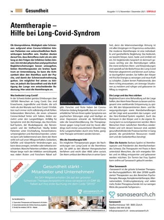 Ausgabe 11/12 November / Dezember 2021 / ERFOLG
74 Gesundheit
Ob Atemprobleme, Müdigkeit oder Schmer-
zen: aufgrund einer Corona-Infektion kön-
nen Patienten von unterschiedlichen Nach-
wirkungen betroffen sein. Studien deuten
darauf hin, dass Betroffene mehr als ein Jahr
lang an den Folgen der Infektion leiden kön-
nen.Ummitdenphysischenundpsychischen
Begleiterscheinungen besser umzugehen,
bieten Atemtherapeuten ein breites Spek-
trum an Unterstützung. So kann die Acht-
samkeit über den Atemfluss auch der Psy-
che, und damit der Schmerzwahrnehmung,
guttun. Um möglichst frei atmen zu kön-
nen, ist jedoch die Gesundheit und die Kräf-
tigung der Lunge von entscheidender Be-
deutung. Hier setzt die Atemtherapie an.
Was bedeutet Long-Covid?
In der Schweiz leiden gemäss Erhebungen über
100'000 Menschen an Long Covid. Das sind
Erwachsene, Jugendliche und Kinder, die sich
mehr als drei Monate nach ihrer Covid-19-Infek-
tion noch immer nicht vollständig erholt fühlen.
Insbesondere Menschen, die einen schweren
Corona-Verlauf hinter sich haben, leiden ver-
mehrt unter den Langzeitfolgen. Anfällig für
Symptome sind die Atemwege, das Herz-Kreis-
lauf-System, der Muskelapparat, das Nerven-
system und der Stoffwechsel. Häufig leiden
Patienten unter Erschöpfung, Konzentrations-
schwierigkeiten und Atembeschwerden. Letzte-
res kann sehr beklemmend sein. Denn der Atem
wirkt sich auf unser Alltagsverhalten, Gedanken,
Gefühle und körperliche Veränderungen aus,
kann diese anregen, vertiefen oder teilweise ein-
schränken.ManchePatientenschildern,dassder
Körper lange nach der Infektion verrücktspielt,
was vielen Ärzten und Forschern Rätsel auf-
Atemtherapie –
Hilfe bei Long-Covid-Syndrom
Sanasearch
Hardturmstrasse 169 · 8005 Zürich
Telefon 044 444 50 80
info@sanasearch.ch · www.sanasearch.ch
gibt. Forscher und Ärzte haben bei Corona-
Infizierten bislang festgestellt, dass ein nicht un-
erheblicherTeil von ihnen später Symptome von
psychischen Störungen zeigt und häufiger an
einer Depression erkrankt als Nichtinfizierte
oder die Gesamtbevölkerung. Die Therapieop-
tionen gegen Long-Covid sind bis heute aller-
dings noch immer unzureichend. Obwohl mög-
liche Langzeitschäden durch eine frühe, geeig-
nete Therapie verhindert werden können.
Wie die Atemtherapie hilft
Ein möglicher Therapieansatz gegen die Nach-
wirkungen von Long-Covid ist die Atemthera-
pie. Sie zählt zu den ältesten therapeutischen
Verfahren und reicht über 4000 Jahre zurück.
Der Atem umfasst den Menschen in seiner Ganz-
Barbara Spahni, Atemtherapeutin
heit, denn die lebensnotwendige Atmung ist
mit allen Vorgängen im Organismus verbunden.
Die moderne Atemtherapie ist eine individuel-
le und ganzheitliche Begleitung. Das bedeutet,
sie bezieht Körper, Geist, Seele und Umfeld mit
ein. Ein begleitendes Gespräch ist demnach ge-
nauso wichtig wie die Atemübungen selbst.
Die meist einfachen Atem- und Körperübungen
sind speziell auf die Bedürfnisse des Long-Covid
Patienten abgestimmt und können auch zuhau-
se durchgeführt werden. Sie helfen den Körper
mit frischer Energie zu versorgen und neue Kraft
zu schöpfen. Zudem lernen Praktizierende, den
Atem richtig einzusetzen, um stressige Situatio-
nen zu meistern und ruhiger und gelassener im
Alltag zu reagieren.
Die Lunge und das Herz stärken
Begleitend kann eine Behandlung auf der Liege
helfen,denAtemfreierfliessenzulassenundins-
gesamt eine wohltuende Entspannung zu spü-
ren. Mit den körperzentrierten Atem- und Be-
wegungsübungen sowie Atembehandlungen
auf der Liege wird ausserdem das Lungen- und
das Herz-Kreislauf-System reguliert. Auch das
Vertrauen in den Körper und in die eigene At-
mung kann so zurückgewonnen werden. Wenn
Menschen ihren natürlichen Atemfluss wieder-
finden und sich dessen bewusst sind, werden
gesundheitsfördernde Prozesse leichter in Gang
gesetzt, die persönlichen Ressourcen mobili-
siert und der Gedankenfluss beruhigt.
Über die Autorin: Barbara Spahni ist Atemthe-
rapeutin und Präsidentin des Atemfachverban-
des Schweiz. Die Therapeutin mit Praxis in Bern
unterstützt Menschen, die sich energielos füh-
len und im Alltag entspannter und gelassener
werden möchten. Ein Termin bei Frau Spahni
kann online auf Sanasearch gebucht werden.
Über Sanasearch
«Sanasearch ist die grösste Schweizer Therapeu-
ten-Buchungsplattform. Mit über 20'000 qualifi-
zierten Therapeuten aus den Bereichen Psycho-
therapie,Massage,Komplementärtherapie,Alter-
nativmedizin, Ernährungsberatung und vielen
mehr, findenTherapiesuchende mit nur wenigen
Klicks die passende Fachperson.»
 