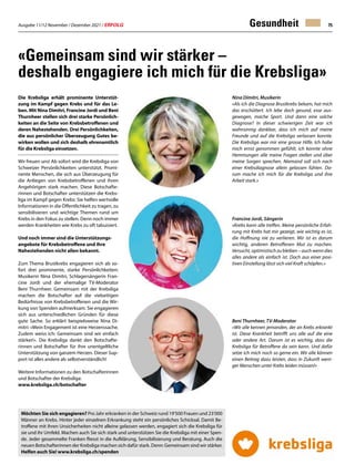 Ausgabe 11/12 November / Dezember 2021 / ERFOLG 75
Gesundheit
«Gemeinsam sind wir stärker –
deshalb engagiere ich mich für die Krebsliga»
Die Krebsliga erhält prominente Unterstüt-
zung im Kampf gegen Krebs und für das Le-
ben. Mit Nina Dimitri, Francine Jordi und Beni
Thurnheer stellen sich drei starke Persönlich-
keiten an die Seite von Krebsbetroffenen und
deren Nahestehenden. Drei Persönlichkeiten,
die aus persönlicher Überzeugung Gutes be-
wirken wollen und sich deshalb ehrenamtlich
für die Krebsliga einsetzen.
Wir freuen uns! Ab sofort wird die Krebsliga von
Schweizer Persönlichkeiten unterstützt. Promi-
nente Menschen, die sich aus Überzeugung für
die Anliegen von Krebsbetroffenen und ihren
Angehörigen stark machen. Diese Botschafte-
rinnen und Botschafter unterstützen die Krebs-
liga im Kampf gegen Krebs: Sie helfen wertvolle
Informationen in die Öffentlichkeit zu tragen, zu
sensibilisieren und wichtige Themen rund um
Krebs in den Fokus zu stellen. Denn noch immer
werden Krankheiten wie Krebs zu oft tabuisiert.
Und noch immer sind die Unterstützungs-
angebote für Krebsbetroffene und ihre
Nahestehenden nicht allen bekannt.
Zum Thema Brustkrebs engagieren sich ab so-
fort drei prominente, starke Persönlichkeiten:
Musikerin Nina Dimitri, Schlagersängerin Fran-
cine Jordi und der ehemalige TV-Moderator
Beni Thurnheer. Gemeinsam mit der Krebsliga
machen die Botschafter auf die vielseitigen
Bedürfnisse von Krebsbetroffenen und die Wir-
kung von Spenden aufmerksam. Sie engagieren
sich aus unterschiedlichen Gründen für diese
gute Sache. So erklärt beispielsweise Nina Di-
mitri: «Mein Engagement ist eine Herzenssache.
Zudem weiss ich: Gemeinsam sind wir einfach
stärker!». Die Krebsliga dankt den Botschafte-
rinnen und Botschafter für ihre unentgeltliche
Unterstützung von ganzem Herzen. Dieser Sup-
port ist alles andere als selbstverständlich!
Weitere Informationen zu den Botschafterinnen
und Botschafter der Krebsliga:
www.krebsliga.ch/botschafter
Möchten Sie sich engagieren? Pro Jahr erkranken in der Schweiz rund 19'500 Frauen und 23’000
Männer an Krebs. Hinter jeder einzelnen Erkrankung steht ein persönliches Schicksal. Damit Be-
troffene mit ihren Unsicherheiten nicht alleine gelassen werden, engagiert sich die Krebsliga für
sie und ihr Umfeld. Machen auch Sie sich stark und unterstützen Sie die Krebsliga mit einer Spen-
de. Jeder gesammelte Franken fliesst in die Aufklärung, Sensibilisierung und Beratung. Auch die
neuen Botschafterinnen der Krebsliga machen sich dafür stark. Denn: Gemeinsam sind wir stärker.
Helfen auch Sie! www.krebsliga.ch/spenden
Nina Dimitri, Musikerin
«Als ich die Diagnose Brustkrebs bekam, hat mich
das erschüttert. Ich lebe doch gesund, esse aus-
gewogen, mache Sport. Und dann eine solche
Diagnose? In dieser schwierigen Zeit war ich
wahnsinnig dankbar, dass ich mich auf meine
Freunde und auf die Krebsliga verlassen konnte.
Die Krebsliga war mir eine grosse Hilfe. Ich habe
mich ernst genommen gefühlt, ich konnte ohne
Hemmungen alle meine Fragen stellen und über
meine Sorgen sprechen. Niemand soll sich nach
einer Krebsdiagnose allein gelassen fühlen. Da-
rum mache ich mich für die Krebsliga und ihre
Arbeit stark.»
Francine Jordi, Sängerin
«Krebs kann alle treffen. Meine persönliche Erfah-
rung mit Krebs hat mir gezeigt, wie wichtig es ist,
die Hoffnung nie zu verlieren. Mir ist es darum
wichtig, anderen Betroffenen Mut zu machen.
Versucht, optimistisch zu bleiben – auch wenn dies
alles andere als einfach ist. Doch aus einer posi-
tiven Einstellung lässt sich viel Kraft schöpfen.»
Beni Thurnheer, TV-Moderator
«Wir alle kennen jemanden, der an Krebs erkrankt
ist. Diese Krankheit betrifft uns alle auf die eine
oder andere Art. Darum ist es wichtig, dass die
Krebsliga für Betroffene da sein kann. Und dafür
setze ich mich noch so gerne ein. Wir alle können
einen Beitrag dazu leisten, dass in Zukunft weni-
ger Menschen unter Krebs leiden müssen!»
 