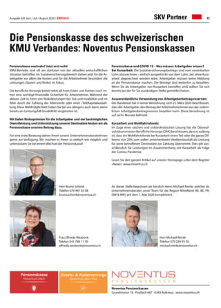 Ausgabe 6/8 Juni / Juli / August 2020 / ERFOLG 13
Noventus Pensionskassen
Grundstrasse 18 · Postfach 667 · 6343 Rotkreuz · www.noventus.ch
Die Pensionskasse des schweizerischen
KMU Verbandes: Noventus Pensionskassen
Pensionskasse wechseln? Jetzt erst recht!
KMU-Betriebe sind oft am stärksten von der aktuellen wirtschaftlichen
Situation betroffen. Im Sozialversicherungsbereich stehen jetzt für die Ar-
beitgeber vor allem die Kosten und für die Arbeitnehmer besonders die
Leistungen (Sparen und Risiko) im Fokus.
Die berufliche Vorsorge bietet nebst all ihren Ecken und Kanten noch im-
mer eine wichtige finanzielle Sicherheit für Arbeitnehmer. Während der
aktiven Zeit in Form von Risikoleistungen bei Tod und Invalidität und im
Alter durch die Zahlung der Altersrente oder einer (Teil)Kapitalauszah-
lung. Diese Wahlmöglichkeit haben Sie bei uns übrigens auch dann, wenn
bereits ein Leistungsfall (Invalidität) eingetreten ist.
Mit tiefen Risikoprämien für die Arbeitgeber und der bestmöglichen
Dienstleistung und Unterstützung unserer Destinatäre leisten wir als
Pensionskasse unseren Beitrag dazu.
Für eine erste Beratung stehen Ihnen unsere UnternehmensberaterInnen
gerne zur Verfügung. Wir machen es Ihnen so einfach wie möglich und
unterstützen Sie bei einem Wechsel der Pensionskasse!
Pensionskasse und COVID 19 – Was müssen Arbeitgeber wissen?
Bei Kurzarbeit: Die Sozialversicherungsbeiträge sind vom vereinbarten
Lohn abzurechnen – einfach ausgedrückt von dem Lohn, der ohne Kurz-
arbeit abgerechnet worden wäre. Arbeitgeber müssen keine Meldung
an die Pensionskasse machen. Die Beiträge sind weiterhin zu bezahlen.
Wenn Sie als Arbeitgeber von Kurzarbeit betroffen sind, sollten Sie sich
bereits bei der für Sie zuständigen Stelle gemeldet haben.
Ausserordentliche Verwendung von Arbeitgeberbeitragsreserven:
Der Bundesrat hat in seiner Verordnung vom 25. März 2020 beschlossen,
dass der Arbeitgeber den Beitrag der ArbeitnehmerInnen aus der ordent-
lichen Arbeitgeberbeitragsreserve bezahlen kann. Diese Verordnung ist
auf sechs Monate befristet.
Kurzarbeit und Wohlfahrtsfonds:
Im Zuge einer raschen und unbürokratischen Lösung hat die Oberauf-
sichtskommission BeruflicheVorsorge (OAK) beschlossen, dass es zulässig
ist, dass ein Wohlfahrtsfonds bei Kurzarbeit einen Teil oder die ganze Dif-
ferenz von 20% zum vollen anrechenbaren Verdienstausfall als Leistung
für seine betroffenen Destinatäre zur Zahlung übernimmt. Dies gilt aus-
schliesslich für Leistungen im Zusammenhang mit Kurzarbeit als Folge
der Corona-Pandemie.
Lesen Sie den ganzen Artikel auf unserer Homepage unter dem Register
«News»: www.noventus.ch
An dieser Stelle begrüssen wir herzlich Herrn Michael Reinle, welcher als
Unternehmensberater unser Team für die Region Mittelland (Kt. BE, FR,
OW  NW) seit dem 1. Mai 2020 komplettiert.
Herr Bruno Schenk
Telefon 079 447 03 08
bruno.schenk@noventus.ch
Frau Elfriede Wesbonk
Telefon 041 798 11 70
elfriede.wesbonk@noventus.ch
Herr Michael Reinle
Telefon 079 239 93 70
michael.reinle@noventus.ch
SKV Partner
 