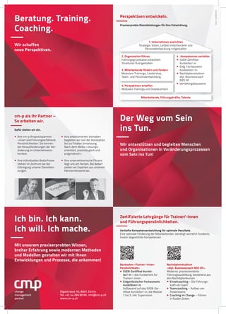 Beratung. Training.
Coaching.
Wir schaffen
neue Perspektiven.
Der Weg vom Sein
ins Tun.
Wir unterstützen und begleiten Menschen
und Organisationen in Veränderungsprozessen
vom Sein ins Tun!
Ich bin. Ich kann.
Ich will. Ich mache.
Mit unserem praxiserprobten Wissen,
breiter Erfahrung sowie modernen Methoden
und Modellen gestalten wir mit Ihnen
Entwicklungen und Prozesse, die ankommen!
Olgastrasse 10, 8001 Zürich,
Tel. +41 44 266 90 90, info@cm-p.ch
www.cm-p.ch
change
management
partner
cmp4.1produkteA4
Perspektiven entwickeln.
Praxiserprobte Dienstleistungen für Ihre Entwicklung.
Mitarbeitende, Führungskräfte, Talente
2. Organisation führen
Führungsgrundsätze entwickeln
Strukturen fluid gestalten
3. Mitarbeitende fördern und fordern
Modulare Trainings, Leadership,
Team- und Personalentwicklung
5. Perspektiven schaffen
Modulare Trainings und Outplacement
4 . Kompetenzen vertiefen
 SVEB-Zertifikat
Kursleiter/-in
 Eidg. Fachausweis
Ausbildner/-in
 Nachdiplomstudium
dipl. Businesscoach
NDS HF
 Vertiefungsbausteine
1. Unternehmen ausrichten
Strategie, Vision, Leitbild mitentwickeln und
Personalentwicklung mitgestalten
cm-p als Ihr Partner –
So arbeiten wir.
Dafür stehen wir ein.
 Ihre cm-p Ansprechpartner/
-innen sind führungserfahrene
Persönlichkeiten. Sie kennen
die Herausforderungen der Ver-
änderung im Unternehmens-
kontext.
 Ihre individuellen Bedürfnisse
stehen im Zentrum bei der
Erbringung unserer Dienstleis-
tungen.
 Ihre ambitionierten Vorhaben
begleiten wir von der Konzeption
bis zur finalen Umsetzung.
Nach dem Motto «lösungs-
orientiert, praxistauglich und
pragmatisch».
 Ihre unternehmerische Fitness
liegt uns am Herzen. Bei Bedarf
ziehen wir Experten aus unserem
Partnernetzwerk bei.
Zertifizierte Lehrgänge für Trainer/-innen
und Führungspersönlichkeiten.
Vertiefte Kompetenzentwicklung für optimale Resultate.
Eine optimale Förderung der Mitarbeitenden, benötigt vermehrt fundierte,
breiter abgestützte Kompetenzen.
Baukasten «Trainer/-innen-
Persönlichkeit»
 SVEB-Zertifikat Kurslei-
ter/-in – das Fundament für
Trainer/-innen
 Eidgenössischer Fachausweis
Ausbildner/-in
Aufbauend auf das SVEB-Zer-
tifikat Kursleiter/-in, die Module
2 bis 5, inkl. Supervision
Nachdiplomstudium
«dipl. Businesscoach NDS HF»
Moderne, praxisorientierte
Führungsausbildung, bestehend aus
drei Nachdiplomkursen
 Einzelcoaching – Die Führungs-
kraft als Coach
 Teamcoaching – Aufbau von
Powerteams
 Coaching im Change – Führen
in fluiden Zeiten
 