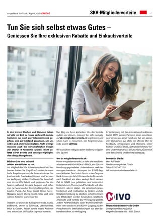 Ausgabe 6/8 Juni / Juli / August 2020 / ERFOLG 17SKV-Mitgliedervorteile
In Verbindung mit den interaktiven Funktionen
bietet MIVO seinen Partnern einen zuverlässi-
gen Service aus einer Hand und hat von seinen
vier Standorten aus stets ein offenes Ohr für
Feedback, Anregungen und Wünsche seiner
Partner und User. Über 2.300 Unternehmen, Ver-
eine und Verbände aus Deutschland, Österreich
und der Schweiz sind bereits überzeugt.
Immer für Sie da:
Herr Ralf Stein
Niederlassungsleiter Zürich
Tefon 079 754 72 39
ralf.stein@mitarbeitervorteile.ch
Tun Sie sich selbst etwas Gutes –
Geniessen Sie Ihre exklusiven Rabatte und Einkaufsvorteile
In den letzten Wochen und Monaten haben
wir alle viel Zeit zu Hause verbracht, soziale
Kontakte nur noch per Videokonferenz ge-
pflegt, sind auf Abstand gegangen, um uns
selbst und andere zu schützen. Nicht wenige
mussten auch die wirtschaftlichen Folgen
der COVID-19-Pandemie spüren. Nicht zu-
letzt waren Events und sonstige Highlights
des Alltags Mangelware.
Höchste Zeit also, sich mal
wieder etwas Gutes zu tun.
Als Mitglied des SKV Schweizerischen KMU Ver-
bandes haben Sie Zugriff auf zahlreiche nam-
hafte Angebotspartner, die Ihnen attraktive Ein-
kaufsvorteile, Sonderkonditionen und Services
zur Verfügung stellen. Profitieren Sie dauerhaft
von bis zu 60% Rabatt und geniessen Sie das
Sparen, während Sie ganz bequem und sicher
von zu Hause aus bei Ihrem Lieblingsshop ein-
kaufen. Puma, Zur Rose, Jeggli Weine, Secre-
tEscapes, Lunch Check, Teufel, SIGG und viele
weitere Anbieter warten auf Sie.
Stöbern Sie durch die Kategorien Mode, Autos,
Elektronik, Uhren  Schmuck, Lebensmittel,
Haus  Garten, Reisen sowie lokale Anbieter
und entdecken Sie Tag für Tag neue Vorteile.
Der Weg zu Ihren Vorteilen: Um die Vorteile
nutzen zu können, müssen Sie sich einmalig
auf skv.mitgliedervorteile.ch registrieren und
schon kann es losgehen. Der Registrierungs-
code lautet: pLMGez
Wir wünschen viel Spass beim Stöbern, Shoppen
und Sparen.
Wer ist mitgliedervorteile.ch?
Hinter mitgliedervorteile.ch steht die MIVO mit-
arbeitervorteile GmbH (kurz MIVO), ein 2001 in
Hamburg gegründetes Unternehmen, welches
massgeschneiderte Lösungen im B2B2E-Seg-
mentanbietet.DurchdenEintrittindenDegussa
BankKonzernimJahr2016wurdederFirmensitz
nach Frankfurt am Main verlegt. Doch seinem
Ziel ist MIVO treu geblieben und unterstützt
Unternehmen, Vereine und Verbände seit über
fünfzehn Jahren dabei, die Arbeitnehmerzu-
friedenheit und -motivation zu fördern und die
Mitgliederbindung zu stärken. Arbeitnehmern
und Mitgliedern werden besondere, rabattierte
Angebote und Vorteile zur Verfügung gestellt.
Jedem Partnerverband oder Partnerunterneh-
men steht dabei ein exklusiver Zugang zu den
Produkten und Serviceleistungen aus allen Le-
bensbereichen zur Verfügung.
MIVO mitarbeitervorteile GmbH
Zweigniederlassung Zürich
Hagenholzstrasse 83b · 8050 Zürich
 