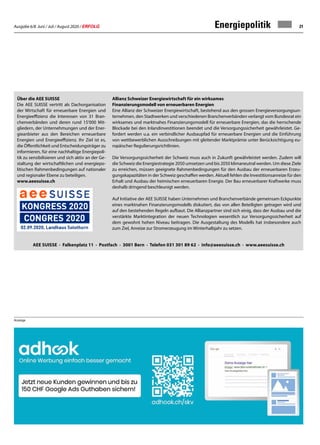 Ausgabe 6/8 Juni / Juli / August 2020 / ERFOLG 21Energiepolitik
AEE SUISSE · Falkenplatz 11 · Postfach · 3001 Bern · Telefon 031 301 89 62 · info@aeesuisse.ch · www.aeesuisse.ch
Anzeige
Über die AEE SUISSE
Die AEE SUISSE vertritt als Dachorganisation
der Wirtschaft für erneuerbare Energien und
Energieeffizienz die Interessen von 31 Bran-
chenverbänden und deren rund 15'000 Mit-
gliedern, der Unternehmungen und der Ener-
gieanbieter aus den Bereichen erneuerbare
Energien und Energieeffizienz. Ihr Ziel ist es,
die Öffentlichkeit und Entscheidungsträger zu
informieren, für eine nachhaltige Energiepoli-
tik zu sensibilisieren und sich aktiv an der Ge-
staltung der wirtschaftlichen und energiepo-
litischen Rahmenbedingungen auf nationaler
und regionaler Ebene zu beteiligen.
www.aeesuisse.ch
Allianz Schweizer Energiewirtschaft für ein wirksames
Finanzierungsmodell von erneuerbaren Energien
Eine Allianz der Schweizer Energiewirtschaft, bestehend aus den grossen Energieversorgungsun-
ternehmen, den Stadtwerken und verschiedenen Branchenverbänden verlangt vom Bundesrat ein
wirksames und marktnahes Finanzierungsmodell für erneuerbare Energien, das die herrschende
Blockade bei den Inlandinvestitionen beendet und die Versorgungssicherheit gewährleistet. Ge-
fordert werden u.a. ein verbindlicher Ausbaupfad für erneuerbare Energien und die Einführung
von wettbewerblichen Ausschreibungen mit gleitender Marktprämie unter Berücksichtigung eu-
ropäischer Regulierungsrichtlinien.
Die Versorgungssicherheit der Schweiz muss auch in Zukunft gewährleistet werden. Zudem will
die Schweiz die Energiestrategie 2050 umsetzen und bis 2050 klimaneutral werden. Um diese Ziele
zu erreichen, müssen geeignete Rahmenbedingungen für den Ausbau der erneuerbaren Erzeu-
gungskapazitäten in der Schweiz geschaffen werden. Aktuell fehlen die Investitionsanreize für den
Erhalt und Ausbau der heimischen erneuerbaren Energie. Der Bau erneuerbarer Kraftwerke muss
deshalb dringend beschleunigt werden.
Auf Initiative der AEE SUISSE haben Unternehmen und Branchenverbände gemeinsam Eckpunkte
eines marktnahen Finanzierungsmodells diskutiert, das von allen Beteiligten getragen wird und
auf den bestehenden Regeln aufbaut. Die Allianzpartner sind sich einig, dass der Ausbau und die
verstärkte Marktintegration der neuen Technologien wesentlich zur Versorgungssicherheit auf
dem gewohnt hohen Niveau beitragen. Die Ausgestaltung des Modells hat insbesondere auch
zum Ziel, Anreize zur Stromerzeugung im Winterhalbjahr zu setzen.
 