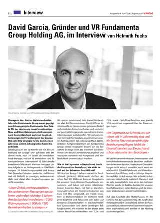 Ausgabe 6/8 Juni / Juli / August 2020 / ERFOLG22 Interview
David Garcia, Gründer und VR Fundamenta
Group Holding AG, im Interview von Helmuth Fuchs
Moneycab: Herr Garcia, die letzten beiden
Jahre der Fundamenta Group waren geprägt
vom Börsengang der Fundamenta Real Esta-
te AG, der Lancierung neuer Investmentge-
fässe und Dienstleistungen, der Expansion
nach Deutschland und auch von Neustruk-
turierungen im Verwaltungsrat der Gruppe.
Wie sieht Ihre Strategie für die kommenden
Jahre aus, welche Schwerpunkte haben Sie
definiert?
David Garcia: In der Tat können wir mit der Ent-
wicklung der Gruppe sehr zufrieden sein. Wir
dürfen heute, nach 14 Jahren als Immobilien-
Asset-Manager, mit fast 60 Immobilien- und Fi-
nanzspezialisten, international 15 substantielle
Investment-Gefässe und Mandate managen. Un-
sere Aufgabe ist es, die insgesamt ca. 6’000 Woh-
nungen, 30 Entwicklungsprojekte und knapp
300 Gewerbe-Einheiten weiterhin zielführend
und mit Bedacht zu managen, weiterzuentwi-
ckeln und dabei allen Anspruchsgruppen ge-
recht zu werden.
«Unser Ziel ist, weiterzuwachsen,
die vorhandenen Ressourcen zu ska-
lieren und in den nächsten 5 Jahren
den Bestand auf mindestens 10’000
Wohnungen und 1’000 bis 1’500
Gewerbeeinheiten zu steigern.»
D. Garcia, Gründer  VR Fundamenta Group Holding AG
David Garcia, Gründer und VR Fundamenta Group Holding AG
Wir spüren zunehmend, dass Immobilienbesit-
zer aller Art (Pensionskassen, Family Offices, In-
stitutionelle etc.) einen immer grösseren Bedarf
an Immobilien-Know-how haben und vermehrt
auf ganzheitlich agierende, spezialisierte Immo-
bilien-Manager zurückgreifen. Wir nehmen im-
mermehrsolcherMandateanundkönnenunse-
ren Auftraggebern den vollen Zugriff auf das Im-
mobilien-Kompetenzzentrum der Fundamenta
Group bieten. Insgesamt ändern wir die be-
währte Strategie nicht. Wir erweitern die Beste-
hende um dieses Dienstleistungsangebot und
versuchen weiterhin mit Kompetenz und Ver-
lässlichkeit, unseren Job zu machen.
Wie ist die Expansion in Deutschland durch
die Corona-Krise beeinflusst, wie wirkt sie
sich auf das Schweizer Geschäft aus?
Wir sind vor knapp 3 Jahren operativ in Deut-
schland gestartet. Mittlerweile durften wir
schon fast 300 Millionen Euro an Neugeldern
für unseren Fond «Wohnen Deutschland» ein-
sammeln und haben mit einem interdiszip-
linären Experten-Team, mit Sitz in München,
insgesamt schon ein Investmentvolumen von
Euro 450 Mio. umgesetzt. Der Fonds inves-
tiert in Wohnimmobilien im mittleren Miet-
preis-Segment und fokussiert sich dabei auf
Bestandes-Liegenschaften in wachstumsstar-
ken Grossstädten und deren jeweiligen Bal-
lungsräumen. Wir erzielten in den ersten zwei
Jahren Netto-Gesamtrenditen von 7,2% und
7,0% sowie Cash-Flow-Renditen von jeweils
3,5%, womit wir insgesamt über den Erwartun-
gen lagen.
«Im Gegensatz zur Schweiz, wo wir
schon seit 14 Jahren tätig sind und
ein breites Netzwerk an gefestigte
Beziehungen pflegen, leidet die
Geschäftseinheit aus Deutschland
schon sehr unter dem Lockdown.»
Wir dürfen unsere Investoren, Interessenten und
Immobilienlieferanten nicht besuchen und kön-
nendaherunserProdukt,sowieunsereDienstleis-
tungen nicht wirklich vorstellen. Auch wenn wir
wöchentlich 300-400 Telefonate und Video-Kon-
ferenzen durchführen, sind kurzfristige Akquisi-
tionserfolge, bis auf wenige, sehr erfreuliche Aus-
nahmen, einfach nicht realistisch. Dennoch sind
wir sehr zuversichtlich, dass wir in den nächsten
Wochen wieder in direkten Kontakt mit unseren
Geschäftspartnern treten können und die inten-
siven Vorleistungen wieder Früchte tragen.
Auf das Geschäft des Mutterhauses in der
Schweiz hat der Lockdown resp. die kurzfristige
Verlangsamung in Deutschland, keinen Einfluss.
Die zwei Geschäftseinheiten operieren vollkom-
men eigenständig und werden in der Holding
zusammengeführt.
 