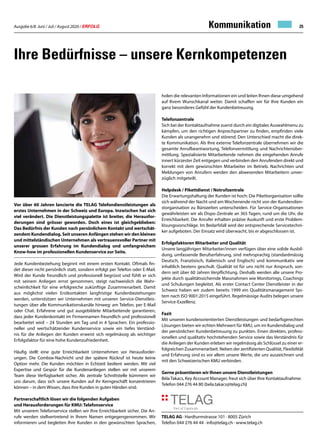 Ausgabe 6/8 Juni / Juli / August 2020 / ERFOLG 25
Ihre Bedürfnisse – unsere Kernkompetenzen
Vor über 60 Jahren lancierte die TELAG Telefondienstleistungen als
erstes Unternehmen in der Schweiz und Europa. Inzwischen hat sich
viel verändert. Die Dienstleistungspalette ist breiter, die Herausfor-
derungen sind grösser geworden. Doch eines ist gleichgeblieben:
Das Bedürfnis der Kunden nach persönlichem Kontakt und wertschät-
zendem Kundendialog. Seit unseren Anfängen stehen wir den kleinen
und mittelständischen Unternehmen als vertrauensvoller Partner mit
unserer grossen Erfahrung im Kundendialog und umfangreichem
Know-how im professionellen Kundenservice zur Seite.
Jede Kundenbeziehung beginnt mit einem ersten Kontakt. Oftmals fin-
det dieser nicht persönlich statt, sondern erfolgt per Telefon oder E-Mail.
Wird der Kunde freundlich und professionell begrüsst und fühlt er sich
mit seinem Anliegen ernst genommen, steigt nachweislich die Wahr-
scheinlichkeit für eine erfolgreiche zukünftige Zusammenarbeit. Damit
aus möglichst vielen Erstkontakten langfristige Kundenbeziehungen
werden, unterstützen wir Unternehmen mit unseren Service-Dienstleis-
tungen über alle Kommunikationskanäle hinweg: am Telefon, per E-Mail
oder Chat. Erfahrene und gut ausgebildete Mitarbeitende garantieren,
dass jeder Kundenkontakt im Firmennamen freundlich und professionell
bearbeitet wird – 24 Stunden am Tag und in 4 Sprachen. Ein professio-
neller und wertschätzender Kundenservice sowie ein tiefes Verständ-
nis für die Anliegen der Kunden erweist sich regelmässig als wichtiger
Erfolgsfaktor für eine hohe Kundenzufriedenheit.
Häufig stellt eine gute Erreichbarkeit Unternehmen vor Herausforder-
ungen. Die Combox-Nachricht und der spätere Rückruf ist heute keine
Option mehr. Die Kunden möchten in Echtzeit bedient werden. Mit viel
Expertise und Gespür für die Kundenanliegen stellen wir mit unserem
Team diese Verfügbarkeit sicher. Als zentrale Schnittstelle kümmern wir
uns darum, dass sich unsere Kunden auf ihr Kerngeschäft konzentrieren
können – in dem Wissen, dass ihre Kunden in guten Händen sind.
Partnerschaftlich lösen wir die folgenden Aufgaben
und Herausforderungen für KMU: Telefonservice
Mit unserem Telefonservice stellen wir Ihre Erreichbarkeit sicher. Die An-
rufe werden stellvertretend in Ihrem Namen entgegengenommen. Wir
informieren und begleiten Ihre Kunden in den gewünschten Sprachen,
holen die relevanten Informationen ein und leiten Ihnen diese umgehend
auf Ihrem Wunschkanal weiter. Damit schaffen wir für Ihre Kunden ein
ganz besonderes Gefühl der Kundenbetreuung.
Telefonzentrale
Sich bei der Kontaktaufnahme zuerst durch ein digitales Auswahlmenu zu
kämpfen, um den richtigen Anprechpartner zu finden, empfinden viele
Kunden als unangenehm und störend. Den Unterschied macht die direk-
te Kommunikation. Als Ihre externe Telefonzentrale übernehmen wir die
gesamte Anrufbeantwortung, Telefonvermittlung und Nachrichtenüber-
mittlung. Spezialisierte Mitarbeitende nehmen die eingehenden Anrufe
innert kürzester Zeit entgegen und verbinden den Anrufenden direkt und
korrekt mit dem gewünschten Mitarbeiter im Betrieb. Nachrichten und
Meldungen von Anrufern werden den abwesenden Mitarbeitern unver-
züglich mitgeteilt.
Helpdesk / Pikettdienst / Notrufzentrale
Die Erwartungshaltung der Kunden ist hoch: Die Pikettorganisation sollte
sich während der Nacht und am Wochenende nicht von der Kundendien-
storganisation zu Bürozeiten unterscheiden. Für Service-Organisationen
gewährleisten wir als Dispo-Zentrale an 365 Tagen, rund um die Uhr, die
Erreichbarkeit. Die Anrufer erhalten präzise Auskunft und erste Problem-
lösungsvorschläge. Im Bedarfsfall wird der entsprechende Servicetechni-
ker aufgeboten. Der Einsatz wird überwacht, bis er abgeschlossen ist.
Erfolgsfaktoren Mitarbeiter und Qualität
Unsere langjährigen Mitarbeiter/innen verfügen über eine solide Ausbil-
dung, umfassende Berufserfahrung, sind mehrsprachig (standardmässig
Deutsch, Französisch, Italienisch und Englisch) und kommunikativ wie
inhaltlich bestens geschult. Qualität ist für uns nicht nur Anspruch, son-
dern seit über 60 Jahren Verpflichtung. Deshalb werden alle unsere Pro-
jekte durch qualitätssichernde Massnahmen wie Monitorings, Coachings
und Schulungen begleitet. Als erster Contact Center Dienstleister in der
Schweiz haben wir zudem bereits 1999 ein Qualitätsmanagement Sys-
tem nach ISO 9001:2015 eingeführt. Regelmässige Audits belegen unsere
Service-Exzellenz.
Fazit
Mit unseren kundenorientierten Dienstleistungen und bedarfsgerechten
Lösungen bieten wir echten Mehrwert für KMU, um im Kundendialog und
der persönlichen Kundenbetreuung zu punkten. Einen direkten, profess-
ionellen und qualitativ hochstehenden Service sowie das Verständnis für
die Anliegen der Kunden erleben wir regelmässig als Schlüssel zu einer er-
folgreichen Zusammenarbeit. Neben der zertifizierten Qualität, Flexibilität
und Erfahrung sind es vor allem unsere Werte, die uns auszeichnen und
mit den Schweizerischen KMU verbinden.
Gerne präsentieren wir Ihnen unsere Dienstleistungen
Béla Takacs, Key Account Manager, freut sich über Ihre Kontaktaufnahme:
Telefon 044 276 44 80 (bela.takacs@telag.ch)
Kommunikation
TELAG AG · Hardturmstrasse 101 · 8005 Zürich
Telefon 044 276 44 44 · info@telag.ch · www.telag.ch
 