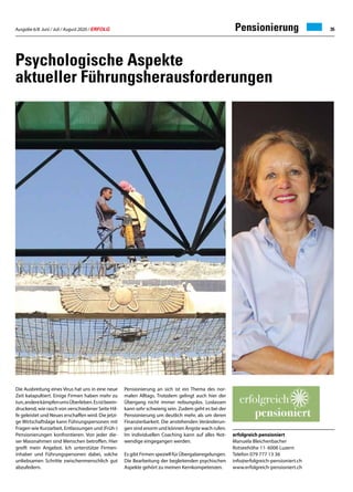 Ausgabe 6/8 Juni / Juli / August 2020 / ERFOLG 35Pensionierung
Psychologische Aspekte
aktueller Führungsherausforderungen
Die Ausbreitung eines Virus hat uns in eine neue
Zeit katapultiert. Einige Firmen haben mehr zu
tun,anderekämpfenumsÜberleben.Esistbeein-
druckend, wie rasch von verschiedener Seite Hil-
fe geleistet und Neues erschaffen wird. Die jetzi-
ge Wirtschaftslage kann Führungspersonen mit
Fragen wie Kurzarbeit, Entlassungen und (Früh-)
Pensionierungen konfrontieren. Von jeder die-
ser Massnahmen sind Menschen betroffen. Hier
greift mein Angebot. Ich unterstütze Firmen-
inhaber und Führungspersonen dabei, solche
unliebsamen Schritte zwischenmenschlich gut
abzufedern.
erfolgreich pensioniert
Manuela Bleichenbacher
Rotseehöhe 11· 6006 Luzern
Telefon 079 777 13 36
info@erfolgreich-pensioniert.ch
www.erfolgreich-pensioniert.ch
Pensionierung an sich ist ein Thema des nor-
malen Alltags. Trotzdem gelingt auch hier der
Übergang nicht immer reibungslos. Loslassen
kann sehr schwierig sein. Zudem geht es bei der
Pensionierung um deutlich mehr, als um deren
Finanzierbarkeit. Die anstehenden Veränderun-
gen sind enorm und können Ängste wach rufen.
Im individuellen Coaching kann auf alles Not-
wendige eingegangen werden.
Es gibt Firmen speziell für Übergaberegelungen.
Die Bearbeitung der begleitenden psychischen
Aspekte gehört zu meinen Kernkompetenzen.
 