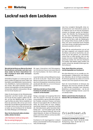 Ausgabe 6/8 Juni / Juli / August 2020 / ERFOLG38
Lockruf nach dem Lockdown
WiesiehtdasbeiIhnenaus:WastunSie,damit
Ihre Kundinnen und Kunden nach dem Lock-
down wieder bei Ihrem Unternehmen lan-
den? Frischtext.ch kennt dafür vertrauens-
volle Lockrufe.
Verbindliche Vorgaben zur Lockerung des Lock-
downs erteilte die Regierung vorerst Läden und
GeschäftensowieBibliotheken,Gartenunterneh-
men, Marktfahrern, Gastronomiebetrieben und
den Schulen. Alle anderen Betriebe und Unter-
nehmen sind angehalten, sich dem bestehenden
Schutzmodus weiterhin unterzuordnen. Wie ge-
hen Sie mit der Situation um?
Haben Sie das Konzept mit den Mitarbeitenden
besprochen und Ihren Kunden schon gesagt,
wie Sie den Re-Start angehen wollen? Der Bo-
den, auf den Ihre Mitteilung fällt, ist in dieser
Lage fruchtbar wie selten. Darum empfehlen wir
Ihnen das wärmstens. Wie und wo auch immer:
Verkünden Sie der Welt die gute Nachricht: dass
es Sie gibt. Und tun Sie es mehr als einmal. Ger-
ne texten wir von frischtext.ch für Sie Newslet-
ters, Mails, Webpages und Einladungen.
Wenn Sie Ihre Botschaft selbst schreiben
wollen, denken Sie daran:
«Ein Text kann nicht zu lang sein.
Nur zu wenig lange gut.»
Das sagte einst Andreas Heyne (ein Berufskollege von uns).
frischtext.ch | einzigartig für Lockrufe
Cornelia Aschmann · Zürich · Tel. 044 461 40 84
Nic Baschung · Cham · Tel. 041 783 15 15
neuschnee@frischtext.ch
Wir sagen: Unternehmer sind Führungsperso-
nen.SieerkennenChancenundnutzendiesefür
ihre Kommunikation. Die Sterne stehen gün-
stig dafür.
Lassen Sie Kunden und Geschäftspartner wissen,
wie Sie für sie da sind – heute und in Zukunft.
Machen Sie jeder Person mit Ihrer Botschaft klar:
dass Sie ein kompetenter Unternehmer sind und
gerade jetzt alles dafür tun, um sie mit herausra-
gendem Service zu bedienen.
Falls Ihnen die Zeit zum Texten fehlt:
Frischtext.ch schreibt einen anziehenden
«Lockruf» an Ihre Kunden!
Mutige, unverzagte und neugierige Menschen
säen ihre Zukunft in der Krise. Sie nutzen die
ausserordentliche Lage als Glücksfall, überden-
ken Produkte, verbessern Prozesse und bieten
Neuem ein Sprungbrett. Wer mit offenem Geist
denkt, der kommt bald auf neue, erfolgver-
sprechende Gedanken. Im operativen Geschäft
des «Normalzustands» gehen besondere Ideen
häufig unter – auch die wirklich guten. Wir alle
kennen das aus eigener Erfahrung. Jetzt ist der
ideale Zeitpunkt, um Ideen mit Potenzial anzu-
gehen sowie Vision, Mission und das Geschäfts-
modell neu auszurichten.
Frischtext.ch ist Ihr Sparringpartner in diesem
Prozess und entwickelt mit Ihnen Konzepte und
Texte, die überzeugen.
Jede Krise ermöglicht Glücksgriffe. Echte Un-
ternehmerinnen und Unternehmer packen sie
an. Hellwach sind sie am Puls des Geschehens,
erweitern als Manager spontan die Marktleis-
tungen ihres Betriebs: Das Reinigungsinstitut,
das neu einen Desinfektionsservice anbietet;
der Küchenbauer, der einen Online-Beratungs-
prozess auf die Beine stellt; der Webdesigner,
der markige Online-Anreize schafft; der Markt-
fahrer, der seiner Kundschaft frische Produkte
nach Hause bringt und gleichzeitig seinen Kun-
denstamm ausweitet und so fort.
Dabei fällt die unternehmerische Lust auf, mit
der Ideen angepackt und umgesetzt werden.
Die Medien sind voll von Geschichten, die viel-
leicht aus der Not geboren, mit unternehme-
rischem Elan ins Leben gerufen, aber von den
Kunden mit einem «Herzlich Willkommen» auf-
genommen werden. Das sind neue Kreationen
mit Ausblick. Viele bleiben später erhalten und
werden anhand der aktuellen Erfahrungen lau-
fend verbessert.
Texte, denen Menschen vertrauen,
sind die Spezialität von frischtext.ch
Wir sehen Menschen vor uns, anstelle von «An-
spruchgruppen», «Zielpersonen» und «Adressa-
ten». Menschen, die wir mit Texten ansprechen.
Ihr Vertrauen gewinnen wir, indem wir sie ernst
nehmen und in ihrer Sprache mit ihnen reden.
Nach der Corona-Pandemie ist Vertrauen das
Wichtigste, denn die Krise verändert die Märk-
te. Viele Kunden entwickeln neue Interessen,
Bedürfnisse und Gewohnheiten – die Sie mit
Ihrem Angebot befriedigen können. Lassen Sie
uns darüber reden.
Welche Lockrufe hören Ihre Kunden am
liebsten? Wir von frischtext.ch wissen es.
Bild: Screamenteagle, pixabay.com
Marketing
 