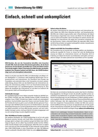 Ausgabe 6/8 Juni / Juli / August 2020 / ERFOLG4
Valiant erlässt die Mieten
Als weitere Unterstützung für Unternehmerinnen und Unternehmer ge-
währt Valiant den KMU einen Mieterlass bei Büro- und Gewerberäumen.
Alle KMU, die in Valiant Liegenschaften oder in Räumlichkeiten der Valiant
Pensionskasse eingemietet sind, müssen die Mieten für die Monate Mai
und Juni 2020 nicht bezahlen. Damit setzt Valiant ein weiteres Zeichen der
Solidarität mit Unternehmen, die wegen der Coronakrise schwierige Zei-
ten durchmachen. Zudem unterstützt Valiant die regionalen KMU, indem
sämtliche Bauvorhaben wie geplant weitergeführt werden, beispielsweise
der Umbau ihrer Geschäftsstellen.
Valiant macht KMU das Finanzleben einfacher
Die Coronakrise hat uns einmal mehr vor Augen geführt, wie überlebens-
wichtig die Liquidität für Firmen ist. Genau hier setzt die Multibanking
Lösung von Valiant an: Unternehmen können seit November 2019 im
E-Banking von Valiant ihre Konten von Drittbanken verknüpfen und Trans-
aktionen tätigen. Sie haben jederzeit den Gesamtblick auf ihre Liquidität.
Die Daten der verschiedenen Bankkonten werden über Nacht im Multiban-
king abgeglichen. Am Morgen ist dann die aktuelle Liquidität auf den ver-
schiedenen Geschäftskonten im zentralen Finanzassistenten ersichtlich. Es
können Kontoübertrage von den Drittbanken zu Valiant getätigt werden –
und umgekehrt. Mit der Suchfunktion können Finanzverantwortliche ganz
einfach Zahlungen über alle angebundenen Konten hinweg einsehen.
Dank des integrierten Finanzassistenten erhalten die KMU eine automa-
tisierte Geldflussrechnung. So wissen sie tagesaktuell, wie sich die Liquidi-
tät des Unternehmens entwickelt. Die Unternehmen erhöhen die Effizienz
und sparen Zeit für die wirklich wichtigen Dinge. valiant.ch/multibanking
Unterstützung für KMU
Einfach, schnell und unkompliziert
Valiant Bank AG · www.valiant.ch/kmu · kmu@valiant.ch
Valiant ist ein unabhängiger Schweizer Finanzdienstleister. Valiant ist aus-
schliesslich in der Schweiz tätig und bietet Privatkunden und KMU ein umfas-
sendes, einfach verständliches Angebot in allen Finanzfragen. Valiant hat eine
Bilanzsumme von 31,1 Milliarden Franken und beschäftigt über 1000 Mitarbei-
tende – davon 80 Auszubildende.
KMU-Kunden, die von der Coronakrise betroffen sind, brauchen
schnelle Hilfe. Dank den beiden Überbrückungskrediten, die der Bund
gemeinsam mit den Banken geschaffen hat, ist dies beiValiant einfach
und schnell möglich. Valiant unterstützt ihre KMU-Kunden persönlich,
analysiert ihre Situation laufend und hilft ihnen, die COVID-Kreditan-
träge rasch und unkompliziert abzuwickeln.
Valiant ist seit jeher eine Bank für KMU und Selbständige und pflegt in ih-
rem Marktgebiet in 13 Kantonen viele langjährige Beziehungen mit Un-
ternehmerinnen und Unternehmern. Sie vereinfacht ihren Kunden das
Finanzleben und unterstützt diese in der Coronakrise mit einem substan-
ziellen Betrag, dessen Höhe von den Bedürfnissen der Unternehmen ab-
hängt. Die Unterstützung erfolgt in Form von Amortisationssistierungen
oder Finanzierungen von Liquiditätsengpässen. Voraussetzung ist, dass
Valiant die Hauptbank der Unternehmen ist und diese vor Ausbruch der
Krise operativ stabil und finanziell gesund waren.
Individuelle Lösungen
Bei Liquiditätsengpässen kann Valiant entweder Kredite bis 500'000 Fran-
ken (COVID-19-Kredit) oder über 500'000 Franken (COVID-19-Kredit-Plus)
vergeben. Einen COVID-19-Kredit kann Valiant schnell und unkompliziert
gewähren. Durchschnittlich dauert der Prozess rund zwei Stunden. Wenn
die Priorität sehr hoch ist, geht es auch schneller. Bei den grösseren Finan-
zierungen über 500'000 Franken braucht es ein Kreditverfahren, das einige
Arbeitstage beansprucht. Da die Kundenberaterinnen und Kundenberater
von Valiant persönlich mit ihren KMU-Kunden sprechen und nach indivi-
duellen Lösungen suchen, sind kaum falsche Formulare eingegangen und
nur sehr wenig Anträge mussten abgelehnt werden.
Über 300 Millionen Franken ausbezahlt
Das speditive Verarbeiten der COVID-Kreditanträge ist auf ein sehr gutes
Teamwork zwischen Vertrieb und Credit Office zurückzuführen. An Spit-
zentagen gleich zu Beginn des Lockdowns gingen bei Valiant über 500 An-
träge pro Tag ein, die am selben Tag verarbeitet werden konnten. Mittler-
weile sind die Anfragen stark zurückgegangen. Mitte Mai waren es täglich
noch rund sechs bis zehn Kreditanträge. Zu dem Zeitpunkt wurden bereits
über 2'600 COVID-Kredite in einer Gesamthöhe von über 300 Millionen
Franken ausbezahlt. Aktuelle Zahlen finden Sie unter valiant.ch/corona.
 