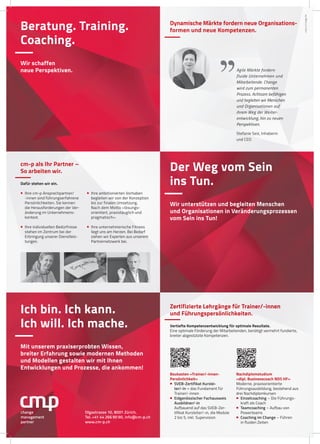 Beratung. Training.
Coaching.
Wir schaffen
neue Perspektiven.
Der Weg vom Sein
ins Tun.
Wir unterstützen und begleiten Menschen
und Organisationen in Veränderungsprozessen
vom Sein ins Tun!
Ich bin. Ich kann.
Ich will. Ich mache.
Mit unserem praxiserprobten Wissen,
breiter Erfahrung sowie modernen Methoden
und Modellen gestalten wir mit Ihnen
Entwicklungen und Prozesse, die ankommen!
Olgastrasse 10, 8001 Zürich,
Tel. +41 44 266 90 90, info@cm-p.ch
www.cm-p.ch
change
management
partner
cmp4.2imageA4
Zertifizierte Lehrgänge für Trainer/-innen
und Führungspersönlichkeiten.
Vertiefte Kompetenzentwicklung für optimale Resultate.
Eine optimale Förderung der Mitarbeitenden, benötigt vermehrt fundierte,
breiter abgestützte Kompetenzen.
Baukasten «Trainer/-innen-
Persönlichkeit»
 SVEB-Zertifikat Kurslei-
ter/-in – das Fundament für
Trainer/-innen
 Eidgenössischer Fachausweis
Ausbildner/-in
Aufbauend auf das SVEB-Zer-
tifikat Kursleiter/-in, die Module
2 bis 5, inkl. Supervision
Nachdiplomstudium
«dipl. Businesscoach NDS HF»
Moderne, praxisorientierte
Führungsausbildung, bestehend aus
drei Nachdiplomkursen
 Einzelcoaching – Die Führungs-
kraft als Coach
 Teamcoaching – Aufbau von
Powerteams
 Coaching im Change – Führen
in fluiden Zeiten
Dynamische Märkte fordern neue Organisations-
formen und neue Kompetenzen.
Agile Märkte fordern
fluide Unternehmen und
Mitarbeitende. Change
wird zum permanenten
Prozess. Achtsam befähigen
und begleiten wir Menschen
und Organisationen auf
ihrem Weg der Weiter-
entwicklung, hin zu neuen
Perspektiven.
Stefanie Seiz, Inhaberin
und CEO
cm-p als Ihr Partner –
So arbeiten wir.
Dafür stehen wir ein.
 Ihre cm-p Ansprechpartner/
-innen sind führungserfahrene
Persönlichkeiten. Sie kennen
die Herausforderungen der Ver-
änderung im Unternehmens-
kontext.
 Ihre individuellen Bedürfnisse
stehen im Zentrum bei der
Erbringung unserer Dienstleis-
tungen.
 Ihre ambitionierten Vorhaben
begleiten wir von der Konzeption
bis zur finalen Umsetzung.
Nach dem Motto «lösungs-
orientiert, praxistauglich und
pragmatisch».
 Ihre unternehmerische Fitness
liegt uns am Herzen. Bei Bedarf
ziehen wir Experten aus unserem
Partnernetzwerk bei.
 