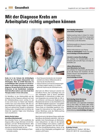 Ausgabe 6/8 Juni / Juli / August 2020 / ERFOLG44 Gesundheit
Mit der Diagnose Krebs am
Arbeitsplatz richtig umgehen können
Krebs ist in der Schweiz die dritthäufigste
Ursache für eine längere Abwesenheit vom
Arbeitsplatz. Mehr als 65'000 Menschen im
erwerbsfähigen Alter zwischen 20 und 69 er-
hielten in den letzten fünf Jahren eine Krebs-
diagnose.DieguteNachricht:Beidenmeisten
Krebsarten ist die Sterblichkeit rückläufig.
Viele Betroffene kehren nach dem Ende ihrer
Therapie wieder in ihren Job zurück.
Für Betroffene ist das Arbeitsumfeld und der
Umgang mit ihrer Diagnose während und nach
der Krebsbehandlung enorm wichtig. Im Job
ist man nicht immer nur Patient oder Patientin,
sondern kann auch etwas leisten. Falls dies aus
gesundheitlichen Gründen möglich ist, arbeiten
viele auch während der Therapie in reduziertem
Umfang weiter. Umgekehrt kann ein Verlust der
Arbeit die negativen Folgen einer Erkrankung
noch verschlimmern.
Welche Rechte haben
betroffene Mitarbeitende?
Eine erkrankte Person ist nicht verpflichtet, die
Diagnose offen zu legen. Wird aber mit dem Vor-
gesetzten und dem HR-Verantwortlichen offen
über die Erkrankung und über die Folgen ge-
sprochen, bringt das Vorteile mit sich:
•	 Es können Gerüchte oder Mobbing im Team
	 vermieden werden.
•	 Durch besseres Verständnis der Umstände
	 entsteht eine höhere Hilfsbereitschaft im 		
	 Team für die erkrankte Person.
•	 Dadurch können auch bessere Anpassungen
	 der Arbeit möglich werden (z. B. vorüber-
	 gehende Anpassung des Arbeitspensums).
Ideal wäre ein offener Austausch zwischen der
betroffenen Person, dem zuständigen Arzt und
dem Arbeitgeber. Geht es darum, betroffene
Mitarbeitende im Unternehmen zu halten, neh-
men Vorgesetzte eine zentrale Rolle ein. Mit ei-
ner achtsamen und bewussten Begleitung der
Mitarbeitenden können sie das Arbeitsklima und
den Wiedereingliederungsprozess massgeblich
beeinflussen. Die Krebsliga Schweiz bietet zum
Thema Krebs am Arbeitsplatz spezifische Schu-
lungen für Unternehmen an. Dazu gehören Se-
minare, Workshops sowie das Telefoncoaching
(Infos siehe rechts im Kasten).
Manchmal sind es die kleinen Dinge, welche den
Betroffenen die Rückkehr erleichtern. «Mir hat es
geholfen trotz Chemotherapie am Weihnachts-
essen teilzunehmen. So habe ich den Kontakt
zu meinen Kollegen nicht verloren», erzählt Lisa
Baumann (Name geändert) über ihre Zeit wäh-
rend ihrer Brustkrebserkrankung. Heute ist sie
wieder an ihren Arbeitsplatz zurückgekehrt und
arbeitet zu 80 Prozent.
Die Krebsliga informiert,
unterstützt und begleitet
Telefoncoaching Krebs  Arbeit für Arbeit-
geber, Personalverantwortliche, Vorgesetzte
oder Arbeitnehmer: 0848 114 118 (8 Rp./Min.
ab Festnetz) zu den Bürozeiten.
Die Beratung gibt es in Deutsch, Französisch,
Italienisch und Englisch.
Weitere Informationen zum Thema
«Krebs am Arbeitsplatz» finden Sie unter:
www.krebsliga.ch/krebsundarbeit
«Zurück in meinen Berufsalltag»
Der Leitfaden für Krebsbetroffene am Ar-
beitsplatz gibt wertvolle Tipps und zeigt An-
laufstellen auf.
«Meine Mitarbeiterin,
mein Mitarbeiter hat Krebs»
Der Leitfaden für Vorgesetzte gibt Ratschlä-
ge für alle Phasen der Krankheit. Die Bro-
schüren können heruntergeladen und kos-
tenlos bestellt werden:
www.krebsliga.ch/shop
Die Krebsliga bietet Beratung
und Unterstützung vor Ort
Die kantonalen und regionalen Krebsligen
sind in Ihrer Nähe. Sie bieten allen Krebs-
betroffenen und ihren Angehörigen in der
ganzen Schweiz individuelle Beratung und
Unterstützung. www.krebsliga.ch/region
Krebsliga Schweiz
Effingerstrasse 40 · Postfach · 3001 Bern
Telefon 031 389 91 00 · www.krebsliga.ch
 