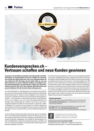 46 Ausgabe 6/8 Juni / Juli / August 2020 /
Kundenversprechen.ch –
Vertrauen schaffen und neue Kunden gewinnen
Zusammen mit persönlicher Integrität und professioneller Geschäfts-
abwicklung ist kontinuierliches Vertrauen schaffen für Unterneh-
men zentral. Das dürfte jedem klar sein, vom Jungunternehmer bis
zum erfahrenen CEO. Die Frage, die sich dabei stellt, ist, wie man
dieses Vertrauen zu seiner Kundschaft aufbauen und pflegen kann.
Das Kundenversprechen als gemeinsames Projekt vom Konsumen-
tenbund und dem SKV soll in der Schweizer KMU-Wirtschaft einen
grossen Stellenwert für das Erreichen dieses Ziels geniessen.
Um seinen Mitgliedern in allen Belangen eine kompetente Auskunft ge-
ben zu können, unterstützt der SKV den Aufbau des Businessnetzwerkes
kundenversprechen.ch. Dadurch können Mitglieder eine vertiefte Be-
ratung oder spezielles Fachwissen durch kompetente Netzwerkpartner
erhalten – von Auskünften in der Rechtsberatung über Treuhandfragen
bis hin zum IT-Support und mehr. Durch die Weiterempfehlung von
Anfragen haben Netzwerkpartner wiederum die Chance, durch über-
zeugende Angebote das KMU als neuen Kunden zu gewinnen. Selbst-
verständlich ist es gerade für einen Verband von grösster Bedeutung,
ausschliesslichmitvertrauenswürdigenPartnernzusammenarbeiten,die
eine gleichermassen professionelle wie seriöse Abwicklung garantieren
können.
In diesem Bezug verlangt das Kundenversprechen, dass die Grundsätze,
die in einem Ehrenkodex festgehalten sind, bei der Betreuung des Kun-
den berücksichtigt werden und somit möglichst auf alle Wünsche des
Kunden kompetent eingegangen wird. Gerade für Netzwerkpartner ist
dies eine Möglichkeit, um positive Kundenbewertungen zu erhalten und
sich so als vertrauenswürdiger und professioneller Ansprechpartner im
Netzwerk etablieren zu können.
Schweizerischer Konsumentenbund SKB
Schwarztorstrasse 56 · 3007 Bern · Telefon 031 343 10 10
info@konsumentenbund.ch · www.konsumentenbund.ch
Schweizerischer Konsumentenbund SKB
Fédération suisse des consommateurs FSC
Federazione svizzera dei consumatori FSC
3 Monate geschenkt
Haben wir Ihr Interesse geweckt? Melden Sie sich noch heute auf
www.kundenversprechen.ch an und profitieren Sie zurzeit von
3 kostenlosen Monaten.
Bei Fragen können Sie sich gerne jederzeit an uns wenden unter
044 998 12 21 oder info@kundenversprechen.ch.
Unsere Berater stehen gerne für weitere Auskünfte zur Verfügung.
Partner
Vertrauen ist die Basis guter Geschäfte. www.kundenversprechen.ch
Das Profil auf kundenversprechen.ch können Sie ganz individuell gestalten
und mit den wichtigsten Stichworten ausstatten, unter denen man Sie auf
der Plattform findet. Ebenfalls taucht ihr Profil auf unter den ersten Google-
Suchergebnissen bei Ihrem Firmennamen. Auch Nichtmitglieder des SKV
können so auf Ihr Profil stossen und durch die Kundenbewertungen auf
Sie aufmerksam werden. Das Gütesiegel, welches Sie als vertrauenswürdi-
ge Partner auszeichnet, können Sie frei benutzen und etwa auf Ihre Web-
seite setzen. So erweckt Ihr Unternehmen bereits innert kürzester Zeit ei-
nen vertrauenswürdigen Eindruck und wird die Blicke potenzieller Neu-
kunden auf sich ziehen. Kurzum: Um Ihren Internetauftritt müssen Sie sich
keine Sorgen mehr machen und können der immer grösser werdenden
Digitalisierung entspannt entgegenblicken.
 
