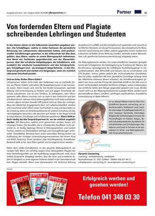 Ausgabe 6/8 Juni / Juli / August 2020 / 53Partner
Von fordernden Eltern und Plagiate
schreibenden Lehrlingen und Studenten
In den letzten Jahren ist die Volksschule wesentlich umgebaut wor-
den. Die Schulpflegen, welche in vielen Kantonen die persönliche
Betreuung von Lehrpersonen übernommen hatten, sind professi-
onellen Schulleitungen gewichen. In der Volksschule hat dies dazu
geführt, dass Eltern, welche an einem Elterngespräch teilnehmen,
eine Wand von Fachleuten gegenübersitzt, von der Klassenlehr-
person, über den schulische Heilpädagogen, die Schulleiterin, evtl.
zusätzlich die schulische Sozialarbeiterin und den Schulpsycholo-
gen. Schulpflegen sind – als strategisch tätige Behörde – in den Hin-
tergrund gerutscht und werden erst beigezogen, wenn ein rechtlich
relevanter Entscheid ansteht.
Und wo bitte, finden Eltern Gehör?
Lehrpersonen haben nicht mehr den Stellenwert wie zu Gotthelfs Zei-
ten, wo Pfarrer, Doktor und Lehrer DIE Respektspersonen in der Gemein-
de waren. Eltern trauen sich, sich für ihre Kinder einzusetzen, optimale
Bildung und Unterstützung zu fordern und sich gegen Entscheide der
Schule aufzulehnen. Das ist eine Tendenz. Zu behaupten, «die» Eltern
(gemeint «alle» Eltern) mischten sich zu stark in den Unterricht und den
Schulbetriebein,nähmenihreErziehungspflichtennichtwahrundkämen
«immer» gleich mit dem Anwalt, trifft jedoch nicht zu. Über das «richtige»
Mass des elterlichen Engagements lässt sich selbstverständlich streiten
und manchmal sehen Eltern einen Sachverhalt zu eng und beurteilen es
als schwierig, wenn ein Kind beispielsweise ein anderes Schulhaus als das
nächstgelegene besuchen soll, obschon sich Kinder in der Regel schnell
an neue Klassen, Schulwege und Schulhäuser gewöhnen. Eltern fehlt je-
doch häufig der/die Gesprächspartner/in, wo sie wirklich angehört
werden. Mit Menschen, welche ernst genommen werden, lassen sich
Lösungen finden. Die Anwältin, die in schwelenden Konflikten nicht ver-
strickt ist, ist häufig diejenige Person in Elterngesprächen und runden
Tischen, welche zur Deeskalation beiträgt und Lösungsfindungen unter-
stützt. Anwaltlicher Beistand kann einen wertvollen Beitrag leisten zur
Auffindung der richtigen Unterstützungsmassnahmen bei einem Kind
mit ADHS, Autismus, Down Syndrom oder Hochbegabung. Anwaltlicher
Beistand stellt sicher, dass Eltern gehört und ernstgenommen werden.
Nebst dem (Volks-)Schulbereich ist der gesamte Bildungsbereich ein
riesiges Feld. Wenn ein Lehrling wegen eines behaupteten Plagiats bei
einer Vertiefungsarbeit von der Ausbildung ausgeschlossen wird, muss
mittels Einsprache dargelegt werden, dass die neue und erweiterte Ar-
beit im Vergleich zu einer eigenen früheren Arbeit in der Sekundarschule
kein Plagiat darstellt. Wenn eine Gymnasiastin mit Autismus-Störung
disziplinarisch auffällt und dies disziplinarisch geahndet wird, braucht es
rechtlichen Beistand, um darauf hinzuweisen, dass disziplinarische Mass-
nahmen zweckmässig sein sollten, jedoch gegenüber einem medizinisch
indizierten Verhalten keine Wirkung erzielen, weshalb andere Massnah-
men (z.B. spezifische Autismusunterstützung) angezeigt wären.
Die Bildungsbereiche werden mit unterschiedlichen Gesetzen geregelt:
kantonale Schulgesetze, die Gesetzgebung zur Erzielung der Matura, der
Berufsmatura, Spezialgesetze für vielfältigste Ausbildungsgänge im Ge-
sundheitswesen, über Wirtschaft und Steuern, bis zu universitären und
ETH-Studien. Immer gelten jedoch die rechtsstaatlichen Grundsätze,
dass für jeden staatlichen Akt eine gesetzliche Grundlage verlangt wird,
das öffentliche Interesse diesen erfordert, die Verhältnismässigkeit ge-
wahrt sein muss und das Prinzip der Gleichheit erfüllt ist. Der Akt muss in
einem rechtsstaatlich korrekten Verfahren erfolgen, wobei insbesondere
das rechtliche Gehör dem Bürger gegenüber gewahrt sein muss. All dies
macht nicht nur den Bildungsinstitutionen zuweilen Mühe, sondern auch
den betroffenen Eltern, Schülern, Lehrlingen und Studenten. Anwaltliche
Unterstützung ist dabei hilfreich.
Dynamic Connecting
coaching · rechtsberatung · mediation
Rosmattstrasse 10 · 5621 Zufikon · Telefon 056 631 84 51
info@dynamic-connecting.ch · www.dynamic-connecting.ch
Dr. iur. MargritWeber-Scherrer führt ihre
Einzelfirma dynamic connecting, sie ist
Rechtsanwältin, Mediatorin und Coach.
Als ehemalige Schulpflegepräsidentin in
einer Aargauer Gemeinde, ehemaliges
MitgliedderSchlichtungskommissionfür
Personalfragen im Kanton Aargau, Be-
zirks-Schulratspräsidentin, Kursleiterin für
Schulbehörden und Schulleitungen, Me-
diatorin und Coach in Schulen ist sie spe-
zialisiert im Schul- und Bildungsbereich,
inkl. Personalrechtsbereich.
Anzeige
Erfolgreich werben und
gesehen werden!
Telefon 041 348 03 30
Nr. 9/10 • September / Oktober 2019 • 13. Jahrgang • Preis CHF 3.90 • www.netzwerk-verlag.ch • AZB 6300 Zug
ERFOLGOffizielles Organ des Schweizerischen KMU Verbandes
Die starke Zeitung
für Selbstständige,
Unternehmer und
Existenzgründer
SKV
SKV Interview
Aserbaidschan bietet für
Schweizer KMU grosse Chancen
Artikel Seite 4
Arbeit
Spielend verkaufen.
Wer spielt, gewinnt Kunden!
Artikel Seite 10
Marketing
Öffnen Sie neue Kundenmärkte
50'000 Kunden warten
Artikel Seite 12 – 13
Nachfolge
Wo und wie passende
Kaufinteressenten für Ihre
Nachfolge finden?
Artikel Seite 17
Natur  Umwelt
Ohne Bienen kein Essen
Artikel Seite 25
Digital
Kunden gewinnen und halten:
Warum das so wichtig ist
Artikel Seite 39
Digital
Fernsignaturlösung am
Arbeitsplatz mit SignLive!
Artikel Seite 45
Gesundheit
Mehr Ausgeglichenheit
mit der TCM-Ernährung
Artikel Seite 51
Nr. 4/5 • April / Mai 2020 • 14. Jahrg
ang • Preis CHF 3.90 • www
.netzwerk-verla
g.ch • AZB 6300 Zug
ERFOLGOffizielles Organ des Schweizerischen KMU Verbandes
Die starke Zeitungfür Selbstständige,Unternehmer undExistenzgründer
Unterstützungfür KMULeitfaden und FAQbetreffend KurzarbeitArtikel Seite 04
Im Home-Office wiegewohnt weiter arbeiten?
Cisco erweitert Gratis-Portfolio
Artikel Seite 07
Hilfe kommt, Rohan!Artikel Seite 09
Finanzierung für KMU –
So einfach wie imFachm
arkt einkaufenArtikel Seite 15
SKV PartnerDie neue Bedeutungvon Nähe und DistanzArtikel Seite 19
SKV
KMU-Umfrage und Report
Artikel Seite 21
VersicherungDie Alternative zur Versicherung
Artikel Seite 39
StrategieDie Krise kommt, die Krise geht
Artikel Seite 43
Nr. 2/3 • Januar / Februar 2020 • 14. Jahrgang • Preis CHF
3.90
• www.netzw
erk-verlag.c
h • AZB
6300 Zug
ERFOLG
Offizielles Organ des Schweizerischen KMU Verbandes
Die starke Zeitung
für Selbstständige,
Unternehmer und
Existenzgründer
SKV Partner
Ein Netzwerk, auf das
Sie bauen können
Artikel Seite 5
SKV Partner
Agile Führung
Artikel Seite 9
Rechtsberatung
Jahresabschluss
Krise? Sanierung. Sofort!
Artikel Seite 11
Finanzen
Die digitale Aktie
für Schweizer KMU
Artikel Seite 17
Coaching
Scheitern hat ein Imageproblem
Artikel Seite 24
Arbeit
Herzlich willkommen
Artikel Seite 29
Arbeit
Mit spezialisierten Job-
plattform
en zu mehr Effizienz
Artikel Seite 30
Gesundheit
Den Alltag bewältigen
Artikel Seite 34
 