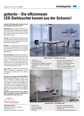 Ausgabe 4/5 / April / Mai 2018 / ERFOLG 11Arbeitsplatz
gottardo – Die effizienteste
LED-Stehleuchte kommt aus der Schweiz!
gottardo LED-Stehleuchten sorgen bei Ihnen
am Arbeitsplatz für perfektes Licht
Wohlbefinden Eine perfekte Beleuchtung ist
entscheidend für Ihr Wohlbefinden am Arbeits-
platz. Flimmerfreies Licht und eine ausgewo-
gene direkte und indirekte Ausleuchtung sind
Voraussetzung dafür.
Komfort Die gottardo LED-Stehleuchten lassen
sich individuell und stufenlos einstellen und sor-
gen mit ihrer hohen Lichtleistungen für optima-
len Komfort und ideales Licht.
Effizienz Die gottardo Stehleuchten Serie I und
L sind die zurzeit effizientesten A++ Minergie-
LED Stehleuchten, was durch die unabhängi-
gen Internetportale toplicht.ch und topten.ch
bestätigt wird.
Wirtschaftlichkeit DiegottardoLED-Stehleuch-
ten brauchen rund 70% weniger Strom als eine
Fluoreszenzleuchte. Dank integrierter Bewe-
gungs- und Helligkeitssensoren sparen die
Leuchten noch mehr wertvolle Energie. Mo-
dernste LEDs und innovative Elektronik garan-
tieren einen wartungsfreien Betrieb über mehr
als 50'000 Stunden (über 20 Jahre).
Swiss made Die gottardo LED-Stehleuchten
werden nachhaltig und ökologisch und mit
hochwertigen Komponenten in der Schweiz
produziert.
Neu gibt es zwei gottardo Modelle! Welches
passt besser zu Ihnen? Beide Leuchten kom-
men in trendigem, schlichtem Design daher
und sind, passend zu Ihrer Einrichtung, in den
Farben silber, weiss oder schwarz erhältlich. Zu-
dem wählen Sie ganz nach Ihrer Präferenz das
«neutral weisse» Licht mit 4'000 Kelvin oder das
«goldene» Licht mit 3'500 Kelvin. Diese Möglich-
keiten sind standardmässig und ohne Aufpreise
erhältlich.
Brauchen Sie gutes Licht für Ihren Arbeits-
platz, wir beraten Sie gerne! Schreiben Sie
uns ein Mail oder rufen Sie uns an!
•	 14‘000 Lumen
•	 148 Lumen pro Watt
•	 Individuelle und vielfältige Einstellungs-
	 möglichkeiten für jede Sehaufgabe
•	Dimmbar
•	 Fünf vorprogrammierte Lichtszenen
•	 Einfachste Inbetriebnahme durch
	 patentierte Steckverbindung
•	 Tageslicht- und Bewegungssensor
•	 Netzteile im Fuss integriert
•	 Ideal auch als Mehrfacharbeitsplatz-
	 Leuchte (bis 4 Arbeitsplätze)
S-TEC electronics AG
Gewerbestrasse 6 · 6314 Unterägeri
Telefon 041 754 50 10
www.gottardo-LED.swiss · info@s-tec.ch
gottardo Serie I – für höchste Ansprüche
gottardo Serie L – für perfektes Licht
• 	 12‘000 Lumen
•	 145 Lumen pro Watt
•	 Einfache Einstellung
•	Dimmbar
•	 Einfache und schnelle Montage
•	 Tageslicht- und Bewegungssensor
•	 Netzteil extern
•	 Ein- oder Doppel-Arbeitsplatzleuchte
 