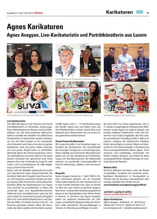 Ausgabe 4/5 / April / Mai 2018 / ERFOLG 13
Agnes Karikaturen
Agnes Avagyan, Live-Karikaturistin und Porträtkünstlerin aus Luzern
Live Karikaturistin
Seit 2006 lebt Agnes in der Schweiz und tritt als
Schnellzeichnerin an Hochzeiten, Geburtstags-
feiern, Marketingevents, Messen und Geschäfts-
anlässen auf. Die kommunikative Alleinunter-
halterin wandelt ihre Modelle mit treffsicheren
Pinselstrichen in farbenfrohe, positive Karikatu-
ren um. Die Gäste bringen so ein unvergessli-
ches Andenken nach Hause mit oder ein ganzes
Arbeitsteam wird auf einem Plakat vereinigt.
Um eine grosse Anzahl Gäste zu unterhalten,
überträgt Agnes den Zeichnungsprozess mit ei-
ner Spezialkamera auf einen Beamer. Die Gäste
können miträtseln wer gezeichnet wird. Diese
dezente Form der Unterhaltung sorgt für viele
Lacher und ist beispielsweise als stille Beglei-
tung zu einem Essen ein Hit.
Agnes malt ihre Modelle respektvoll und schön
und überzeichnet keine Körpermerkmale. Die
Künstlerin hebt den Charakter einer Person her-
vor und integriert persönliche Details wie Hob-
by, Haustier oder Eventmotto. Da leuchtend far-
benfrohe Bilder das Markenzeichen von Agnes
sind, zeichnet sie ausschliesslich in Farbe und
verwendet dazu eine Aquarell-Mischtechnik.
Selbst bei einer Schnellzeichnerin geht die Zeit
rasch vorbei. Ein ausreichend grosses Zeitgefäss
lohnt sich und erhöht Detailreichtum und Qua-
lität der Bilder. Pro Anlass können zirka 20 – 40
Personen porträtiert werden. Wenn der Veran-
stalter die Gäste speditiv der Künstlerin zuweist,
schafft Agnes zirka 5 – 8 Porträtzeichnungen
pro Stunde. Agnes kann am Anlass Fotos von
den Teilnehmenden machen, damit diese auch
während einer Abwesenheit wie z.B. einem Es-
sen gezeichnet werden können.
Visual Protocol  Illustration
Mit anspruchsvollen Live-Visualisierungen un-
terstützt die Karikaturistin die Geschäftswelt
bei Sitzungen, Kongressen und Fachtagungen.
Agnes erledigt auch klassische Illustrationsauf-
gaben wie z.B. die Gestaltung von Postkarten,
Logos und Buchillustrationen. Als Atelierarbeit
zeichnet sie prachtvolle Cartoongemälde ab
Foto für Geburtstag, Jubiläum oder Pensionie-
rung.
Biografie
Agnes Avagyan wurde am 1. April 1980 in Yer-
evan (Armenien) geboren, was ein schicksal-
haftes Geburtsdatum für eine Karikaturistin ist!
In ihrer Familie berichtet man, dass sie bereits
im Alter von zwei Jahren zu zeichnen begann.
Nach einer umfassenden Ausbildung graduierte
Agnes an der Staatsakademie der feinen Künste
in Yerevan. In Armenien war Agnes hauptbe-
ruflich als politische Karikaturistin für Zeit-
ungen und politische Magazine tätig. Die Künst-
lerin hatte persönliche Kunstaustellungen in
Yerevan, St. Petersburg und Aleppo in Syrien.
Mitarbeiterporträts Pistor, Rothenburg
Bei dem 2002 von Dubai organisierten und in
41 Ländern ausgetragenen Karikaturisten-Wett-
bewerb wurde Agnes als zugleich jüngste und
einzige weibliche Teilnehmerin unter den Ge-
winnern nach Dubai eingeladen. Bei ihrer sieb-
ten persönlichen Ausstellung 2003 in Beirut im
Libanon empfing der libanesische Präsident
Émile Lahoud Agnes in seinem Palast und über-
reichte ihr eine Ehrenmedaille in Anerkennung
ihres aussergewöhnlichen Talents. Agnes kann
synchron und unabhängig voneinander mit
beiden Händen zeichnen und erhielt für diese
aussergewöhnliche Fähigkeit Einträge im russi-
schen Buch der Rekorde.
Weitere Infos
Auf Ihrer Webseite hat Agnes unter der Rubrik
«Gratisbilder» Hunderte von kostenlos down-
loadbaren Illustrationen in Druckqualität zu
Themen wie z.B. Business, Jahreskalender oder
Schweiz. Aktuelle Fotos finden Sie auf:
www.facebook.com/agnesavagyanofficial
Agnes Karikaturen
Agnes Avagyan · Amlehnstr. 37 · 6010 Kriens
Telefon 041 310 43 75 · Mobil 077 206 75 53
Live-Karikaturen.ch · info@live-karikaturen.ch
Live-Karikaturen an Firmenanlass SUVA, Aarau
Live-Karikaturen an Firmenanlass D4 Business Village
Cartoongemälde ab Foto zum 60. Geburtstag
Karikaturen
 