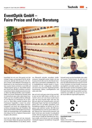 Ausgabe 4/5 / April / Mai 2018 / ERFOLG 15Technik
EventOptik GmbH –
Faire Preise und Faire Beratung
EventOptik hat sich zum Ziel gesetzt mit den
richtigen Fragen und genügend Zeit für die Be-
ratung die optimale Seh-Lösung für den Kun-
den zu finden. Dank DNEyePro-Technologie von
Rodenstock ist das Unternehmen technisch auf
dem neusten Stand und bietet so eine Brille auf
100stel Dioptrien genau an. Diese Brillen bieten
den Vorteil eines deutlich schärferen und kont-
rastreicherenSehens.Idealerweisekommendie-
se Gläser bei Bildschirmbrillen sowie Autofahr-
brillen zum Einsatz. Ökologisches Handeln steht
im Unternehmen ganz oben, daher bietet Even-
tOptik auch die umweltfreundlichen Brillenglä-
ser von WearLite aus Steinhausen ZG im Sorti-
ment an. Diese Gläser werden komplett ohne
Frischwasser hergestellt, in einem neu entwi-
ckelten Gussverfahren. Diese Gläser sind hoch-
transparent und durch das einzigartige Guss-
verfahren kostengünstig in der Produktion. Mit
dieserbreitenPaletteanBrillengläserkannEvent-
Optik von kostengünstige und umweltfreundli-
chen Gläsern bis hin zu Hightech-Präzisionsbril-
lengläser alles anbieten.
Auch bei den Brillen zeigt sich das Unterneh-
men innovativ. Neben der grossen Auswahl bei
der fixen Brillenkollektion Eco by Modo, welche
aus Pflanzenöl und/oder recyceltem Schiffs-
containern hergestellt werden, ändert sich das
Zusatzsortiment alle zwei bis drei Monate kom-
plett durch wechselnde Gastkollektionen. Die-
se Gastkollektionen werden jeweils in Zusam-
menarbeit mit den umliegenden Geschäften
mit einem Event promotet. Regelmässig finden
Fotoshootings, Apéros, Laufstegaktionen und
vieles mehr statt.
Wer sich noch nicht ganz sicher ist bei einer Bril-
le kann bei der Selfie-Station ein Bild von sich
machen und es sich nach Hause senden lassen
oder wer seine Freunde fragen will, kann das
Bild auch gleich bei Facebook posten und nach
Meinungen fragen. Das Team von EventOptik ist
jedoch nicht nur auf Brillen spezialisiert, auch
Kontaktlinsen jeglicher Art können vor Ort an-
gepasst oder optimiert werden. Mit Hilfe einer
Spiegelreflexkamera wird ein grosses Bild es Au-
ges während der Untersuchung gemacht und
jeder Schritt kann dem Kunden so verdeutlicht
werden. Mit dem Augenscan-Gerät von Roden-
stock wird ein 3D Bild der Oberfläche der Horn-
haut erstellt, somit können nun auch komplett
individuell angepasst Kontaktlinsen hergestellt
werden.
Generell merkt man bei EventOptik, dass vieles
auf neuester Technik basiert. So wird viel mit
Anschauungsmaterial auf dem iPad gearbeitet.
Auch die Gläserdickenberechnung kann mit Hil-
fe des Computers mit dem Kunden zusammen
durchgeführt und erklärt werden. Hier wird de-
finitiv fair beraten mit fairen Produkten zu eben-
falls absolut fairen Preisen. Der Geschäftsführer
Christoph Utesch ladet Sie persönlich zum Ken-
nenlernen zum Kaffee ein. Lassen Sie sich von
der neuen Welt der Augenoptik begeistern.
EventOptik GmbH
6300 Zug
Telefon +41 41 743 25 25
www.eventoptik.ch · christoph@eventoptik.ch
 