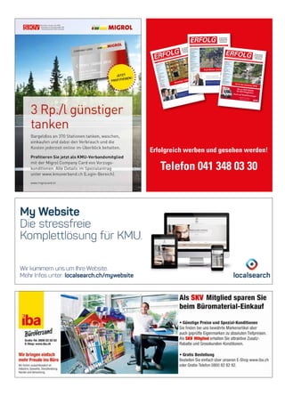 Erfolgreich werben und gesehen werden!
Telefon 041 348 03 30
Schw
eizerischer KMU
Verband
Urabstimmung
4
Unternehmertreffen 2016
5
Steuern
Chancen und Tücken
6
Social Media
Übersetzungen
9
Kolumne
Online-Kontoeröffnung
10
Business
Storytelling
13
Versicherung
Versicherungs-Check KMU
15
Krankenkassen Prämien
16
Gesundheit
IQAir Luftreinigung
17
Stressspirale
19
Gesundheitsclub Schw
eiz
Krankenkassen Prämien
21
Kolumne
Leitbilder
23
Gewerbe
und Industrie
Trockenlegungen
24
Neue Geschäftsidee
Kompetente Beratung
25
Buchtipp
Touch.Point.Sieg
26
Mehrwertpartner
Günstiger Einkaufen
27
Veranstaltungen
28
Aus- und Weiterbildung
29
Num
mer 5 • Mai 2016 • 10. Jahrgang • Preis CHF
3.90 • www.netzwerk-verlag.ch • AZB
6300 Zug
ERFOLG
Die starke Zeitung
für Selbstständige,
Unternehmer und
Existenzgründer
Offizielles Organ des Schweizerischen KMUVerbandes
Günstiger einkaufen
Factoring –
Unternehmensﬁnanzierung mit Weitblick
GRENKEFACTORING AG – GRENKE Franchise –
Hochbergerstrasse 60C • 4057 Basel
Telefon: +41 61 70679-00
E-Mail: service@grenkefactoring.ch • Internet: www.grenkefactoring.ch
Schweizerischer KMU Verband
Einfachere Zahlungsverarbeitung 4
Die Promote in Yaoundé (Kamerun) 5
KMU Umfrage 2016 7
Strategie
Neue Kunden gewinnen 11
Studie im Auftrag der Stiftung
Strategiedialog21 16
Betriebsorganisation
Die neue ISO Norm 12
Finanzierung
KMU-Finanzierung 15
Die Finanzierungsalternative 33
Crowdlending finanziert
Kinderfahrrad Projekt 41
Interview
Heinz Loosli, CEO Feintool 18
Rechtsberatung
Kulanz 21
Der Vorsorgeauftrag 29
Marketing
Bedürfnisse von KMU 22
Versicherung
Minus-Rendite: So uninteressant
sind Bundesobligationen 23
Swissness
Chance für Schweizer KMU 27
Neue Geschäftsidee
Mobilität bei Füherausweis-Entzug 31
Energiepolitik
Auf der Zielgeraden 34
Kolumne
Pokémon Go 35
Gesundheit
Der Schlüssel zum Erfolg
heisst Resilienz 40
Nummer 9 • September 2016 • 10. Jahrgang • Preis CHF 3.90 • www.netzwerk-verlag.ch • AZB 6300 Zug
ERFOLG
Die starke Zeitung
für Selbstständige,
Unternehmer und
Existenzgründer
Offizielles Organ des Schweizerischen KMU Verbandes
Auch Winzer sind KMU
Einfach erfolgreich!
Leasing leicht gemacht
GRENKELEASING AG · Schaffhauserstrasse 611 · 8052 Zürich
Telefon: +41 44 36560-00 · Telefax: +41 44 36560-11
E-Mail: service@grenke.ch · Internet: www.grenkeleasing.ch
Schweizerischer KMU VerbandSKV Think Tank
4
Willkommen in Ghana!
6
Swissness in China
24UnternehmertreffenEinladung nach Schönenwerd
5Steuern
Unternehmenssteuerrechtsreform 8Rechtsberatung
Rechtsdienst
9Kolumne
Auch ein Zoo ist ein KMU
10BüroorganisationSchweizer Software
13Gesundheitsclub SchweizQuerdenker
14Gesundheit
Pflege und Betreuung
16Gesund und fit am Arbeitsplatz 17Ruhe bewahren
19Marketing
Risiko für Zahlungsausfälle
20Management
Hochwertige Übersetzungen
21Versicherung
Keine Panikverkäufe!
22Haftpflichtfälle
23Swissness
Einziger Fahrradhersteller
27Fahnen sind Schweizer Sache
29Beste Matratzen und Bettwaren 31Filz in allen Formen
32ProjektmanagementFachübersetzungen von Profis 39
Nummer 7/8 • Juli /August 2016 • 10. Jahrgang • Preis CHF 3.90 • www.netzwerk-verlag.ch • AZB 6300 Zug
ERFOLG Die starke Zeitung
für Selbstständige,
Unternehmer und
Existenzgründer
Offizielles Organ des Schweizerischen KMU Verbandes
Ab in den Sommer 2016
Bis zu 20% Rabattfür SKV-Mitglieder.
Auch auf Nutzfahrzeuge!Jetzt hier buchen:www.avis.ch/skv
 