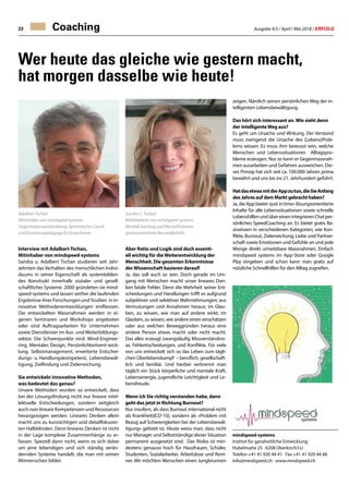 Ausgabe 4/5 / April / Mai 2018 / ERFOLG22 Coaching
Wer heute das gleiche wie gestern macht,
hat morgen dasselbe wie heute!
Interview mit Adalbert Tschan,
Mitinhaber von mindspeed-systems
Sandra u. Adalbert Tschan studieren seit Jahr-
zehnten das Verhalten des menschlichen Indivi-
duums in seiner Eigenschaft als systembilden-
des Konstrukt innerhalb sozialer und gesell-
schaftlicher Systeme. 2000 gründeten sie mind-
speed-systems und lassen seither die laufenden
Ergebnisse ihrer Forschungen und Studien in in-
novative Methodenentwicklungen einfliessen.
Die entwickelten Massnahmen werden in ei-
genen Seminaren und Workshops angeboten
oder sind Auftragsarbeiten für Unternehmen
sowie Dienstleister im Aus- und Weiterbildungs-
sektor. Die Schwerpunkte sind: Mind-Enginee-
ring, Mentales Design, Persönlichkeitsent-wick-
lung, Selbstmanagement, erweiterte Entschei-
dungs- u. Handlungskompetenz, Lebensbewäl-
tigung, Zielfindung und Zielerreichung.
Sie entwickeln innovative Methoden,
was bedeutet das genau?
Unsere Methoden wurden so entwickelt, dass
bei der Lösungsfindung nicht nur lineare intel-
lektuelle Entscheidungen, sondern zeitgleich
auch non-lineare Kompetenzen und Ressourcen
herangezogen werden. Lineares Denken allein
macht uns zu kurzsichtigen und detailfokusier-
ten Halbblinden. Denn lineares Denken ist nicht
in der Lage komplexe Zusammenhänge zu er-
fassen. Speziell dann nicht, wenn es sich dabei
um jene lebendigen und sich ständig verän-
dernden Systeme handelt, die man mit seinen
Mitmenschen bildet.
Sandra C. Tschan
Mitinhaberin von mindspeed-systems
MentalCoaching und MentalTrainerin
(praxisorientierte Neuordidaktik)
Aber Ratio und Logik sind doch essenti-
ell wichtig für dieWeiterentwicklung der
Menschheit. Die gesamten Erkenntnisse
derWissenschaft basieren darauf!
Ja, das soll auch so sein. Doch gerade im Um-
gang mit Menschen macht unser lineares Den-
ken fatale Fehler. Denn die Mehrheit seiner Ent-
scheidungen und Handlungen trifft es aufgrund
subjektiver und selektiver Wahrnehmungen; aus
Vermutungen und Annahmen heraus; im Glau-
ben, zu wissen, wie man auf andere wirkt; im
Glauben, zu wissen, wie andere einen einschätzen
oder aus welchen Beweggründen heraus eine
andere Person etwas macht oder nicht macht.
Das alles erzeugt zwangsläufig Missverständnis-
se, Fehlentscheidungen, und Konflikte. Für viele
von uns entwickelt sich so das Leben zum tägli-
chen Überlebenskampf – beruflich, gesellschaft-
lich und familiär. Und hierbei verbrennt man
täglich ein Stück körperliche und mentale Kraft,
Lebensenergie, jugendliche Leichtigkeit und Le-
bensfreude.
Wenn ich Sie richtig verstanden habe, dann
geht das jetzt in Richtung Burnout?
Nur insofern, als dass Burnout international nicht
als Krankheit(ICD-10), sondern als «Problem mit
Bezug auf Schwierigkeiten bei der Lebensbewäl-
tigung» gelistet ist. Heute weiss man, dass nicht
nur Manager und Selbstständige dieser Situation
permanent ausgesetzt sind. Das Risiko ist min-
destens genauso hoch für Hausfrauen, Schüler,
Studenten, Sozialarbeiter, Arbeitslose und Rent-
ner. Wir möchten Menschen einen Jungbrunnen
zeigen. Nämlich seinen persönlichen Weg der in-
telligenten Lebensbewältigung.
Das hört sich interessant an.Wie sieht denn
der intelligenteWeg aus?
Es geht um Ursache und Wirkung. Der Verstand
muss zwingend die Ursache des (Lebens)Prob-
lems wissen. Es muss ihm bewusst sein, welche
Menschen und Lebenssituationen Alltagspro-
bleme erzeugen. Nur so kann er Gegenmassnah-
men ausarbeiten und Gefahren ausweichen. Die-
ses Prinzip hat sich seit ca. 100.000 Jahren prima
bewährt und uns bis ins 21. Jahrhundert geführt.
HatdasetwasmitderAppzutun,dieSieAnfang
des Jahres auf dem Markt gebracht haben?
Ja, die App bietet «just in time» lösungsorientierte
Inhalte für alle Lebenssituationen sowie schnelle
LebenshilfenundübereinenintegrierenChatper-
sönliches SpeedCoaching an. Es bietet gratis Ba-
siswissen in verschiedenen Kategorien, wie Kon-
flikte, Burnout, Zielerreichung, Liebe und Partner-
schaft sowie Emotionen und Gefühle an und jede
Menge direkt umsetzbare Massnahmen. Einfach
mindspeed systems im App-Store oder Google
Play eingeben und schon kann man gratis auf
nützliche Schnellhilfen für den Alltag zugreifen.
Adalbert Tschan
Mitinhaber von mindspeed-systems
Organisationsentwicklung, Systemischer Coach
und Emotionspädagoge für Erwachsene
mindspeed-systems
Institut für ganzheitliche Entwicklung
Hubelmatte 25 · 6208 Oberkirch/LU
Telefon +41 41 920 44 41 · Fax +41 41 920 44 48
info@mindspeed.ch · www.mindspeed.ch
 